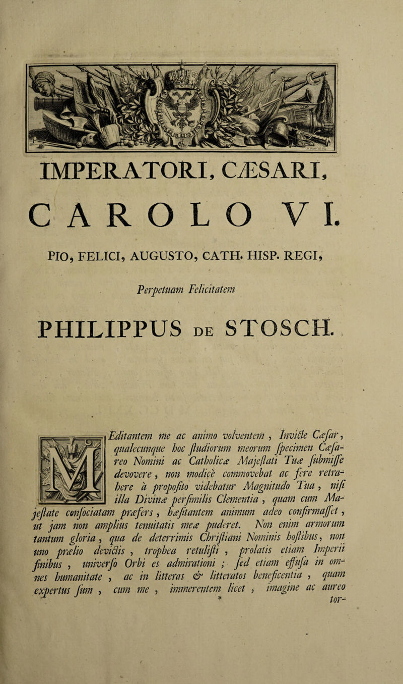 IMPERATORI, CÆSARI, CAROLO VI. PIO, FELICI, AUGUSTO, CATH. HISP. REGI, Perpetuam Felicitatem PHILIPPUS DE STOSCH. Editantem me ac animo volventem , Invide CæfaVj qualecunque hoc jludiorum meorum Jpecimen Cæfa- reo Homini ac Catholicae Majeftati Tufc fubmijfe devovere, non modice commovebat ac fere retra¬ here a propofto videbatur Magnitudo Tua, nifi illa Divinae perfimilis Clementia , quam cum Ma- jeflate confociatam praefers, h^efitantem animum adeo confrmajfct, ut jam non amplius tenuitatis mea puderet. Non enim armorum tantum gloria, qua de deterrimis Chrijliani Nominis hojlibus, non^ uno pralio devidis , trophea retulifi , prolatis etiam Imperii finibus y univerfo Orbi es admirationi ; jed etiam effufa in om¬ nes humanitate , ac in litteras &amp; litteratos beneficentia , quam expertus fum , cum me , immerentem licet , imagine ac aureo /