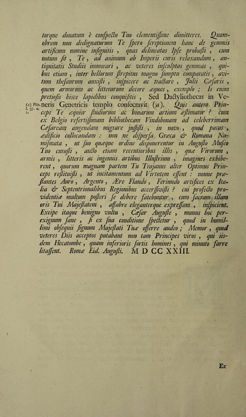 torque donatum e confpeâu Tuo ckmcnlijfime dimitteres. Qttam- obrem non dedignaturum Te fpero jcnptionem hanc de gemmis artificum nomine infignitis , quas delineatas Ipfe prohafU , cum notum fit 5 Te , ad animum ab Imperii curis relaxandum, an¬ tiquitatis Studiis immorari , ac veteres infculptas gemmas , qui¬ bus etiam , inter bellorum frepitus magno fumptu comparatis , avi¬ tum thefaurum auxifli , injpicere ac tradar e , Julii Cæjaiis , quem armorum ac litterarum decore re quas, exemplo ; Is enim pretio fis hisce lapidibus conquifitis , Sed Daftyliothecas in Ve- (a) piin. neris Genetricis templo confecravit (//). Quis autemk Prin- i’' ’ ' ceps Te æquior jludiorum ac bonarum artium ieflimator ? cum ex Belgio refertijfimam bibliothecam Vindobonam ad celeberrimam Ccefaream augendam migrare jufifli , in novo , quod paras redificio collocandam : non ne dijperfa Græca &amp; Romana Nu- inijmata , ut Juo quæque ordine disponerentur in Augufto Mujeo Tuo curafli , audo etiam recentioribus illis , quæ Virorum , armis , litteris ac ingenuis artibus llluflrium , imagines exhibe¬ rent y quorum magnam partem Tu Trajanus alter Optimus Brin- ceps rejUtuifli , ut incitamentum ad Virtutem ejfent : nonne præ- jlantes Auro , Argento, Ære Flando , Feriundo artifices ex Ita^ lia &amp; Septentrionalibus Regionibus accerfivifli ? cui profedo pro¬ videntia multum pofleri Je debere fatebuntur, , cum Jacram illam oris Tui Majefatem , ajfabre eleganterque exprejfam , infpicienU Excipe itaque benigno vultu , Cafar Augufe , munus hoc per¬ exiguum fane , /t ex fua conditione fpedetur , quod in humil¬ limi obfequii fignum Majeflati Tua offerre audeo ; Memor, quod veteres Diis acceptos putabant non tam Principes viros , qui iis¬ dem Hecatombe, quam inferioris /ortis homines , qui minuto farre litaffent. Roma Eid. Augufti, M D CC XXIII. Ex