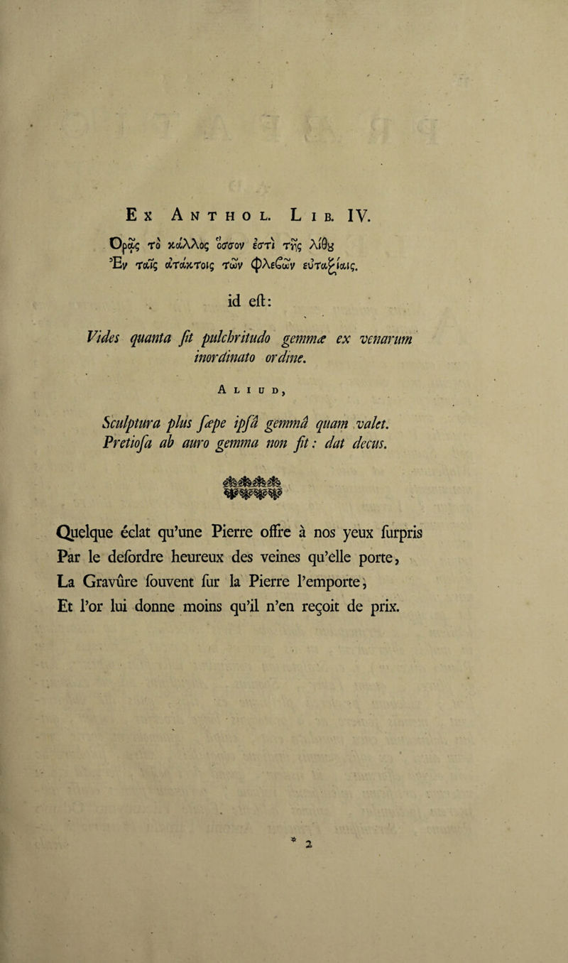 Opaç Tû XûtAAûç co'o'ov Icrri rî(ç AîG^^ Touç drdTtroig 'Twv ^AeCwv eura^îotiç. id eft: > * quanta fit pulchritudo gemma ex venarum inordinato ordine. Aliud, Sculptura plus fepe ipfâ gemma quam .valet. Pretiofa ab auro gemma non fit: dat decus. Quelque éclat qu’une Pierre oflre à nos yeux furpris Par le delbrdre heureux des veines qu’elle porte, La Gravure fouvent fur la Pierre l’emporte, Et l’or lui donne moins qu’il n’en reçoit de prix. f