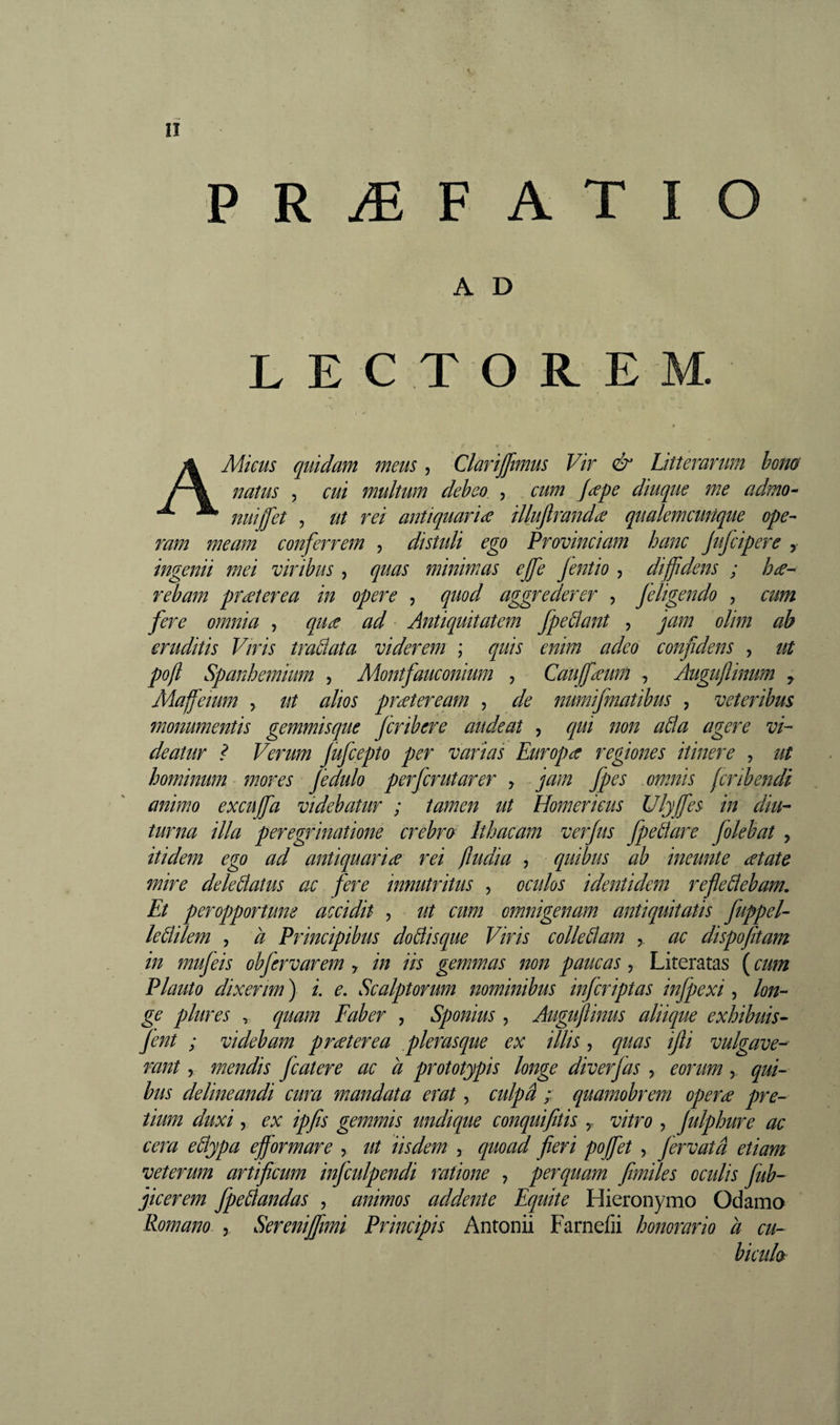 U P R Æ F A T I O A D L E C T O R E M. AMicus quidam meus, Clarijftmus Vir &amp; Litterarum hono natus 5 cui multum deheo , cum Jape diuque m.e admo- nuiffet 5 ut rei antiquaria illufiranda qualemcunque ope¬ ram meam conferrem , disudi ego Provinciam hanc Jufcipere , ingenii mei viribus , quas minimas ejfe Jentio , diffidens ; ha- reham praterea in opere , quod aggrederer , Jeligendo , cum fere omnia , qua ad ^ Antiquitatem fpeÜant , jam olim ab eruditis Viris tradata viderem ; quis enim adeo confidens , ut pojl Spanhemiim , Montfauconium , Cauffiaum , Augufinum , Maffieium y ut alios prateream , de numifmatibus , veteribus monumentis gemmisque fcribere audeat , qui non ada agere vi¬ deatur ? Verum fufcepto per varias Europa regiones itinere , ut hominum mores fedulo perfcrutarer y jam fpes omnis (cribendi animo excuffia videbatur ; tamen ut Homericus Ulyffes in diu¬ turna illa peregrinatione crebra Ithacam verjus fpedare Jolebat , itidem ego ad antiquaria rei ftudia , quibus ab ineunte atate mire deledatus ac fere innutritus , oculos identidem refledebam. Et peropportune accidit , ut cum omnigenam antiquitatis juppel- ledilem , a Principibus dodisque Viris colledam y ac dispofitam in mujeis obj'ervarem y in iis gemmas non paucas, Literatas ( cum Plauto dixerim ) /. e. Scalptorum nominibus injcriptas injpexi , lon¬ ge plures , quam Faber , Sponius , Auguftinus aliique exhibuis- fent ; videbam praterea plerasque ex illis, quas ijli vulgave¬ rant y mendis Jcatere ac à prototypis longe diverjas , eorum, qui¬ bus delineandi cura mandata erat, culpâ ; quamobrem opera pre¬ tium duxi, ex ipfis gemmis undique conquifitis y vitro , julphure ac cera edypa efformare , ut iisdem , quoad fieri poffiet , Jervatâ etiam veterum artificum infculpendi ratione , perquam fimiles oculis fub- jicerem fpedandas , animos addente Equite Hieronymo Odamo Romano , Serenijjimi Principis Antonii Farnefii honorario à cu- ' bicula