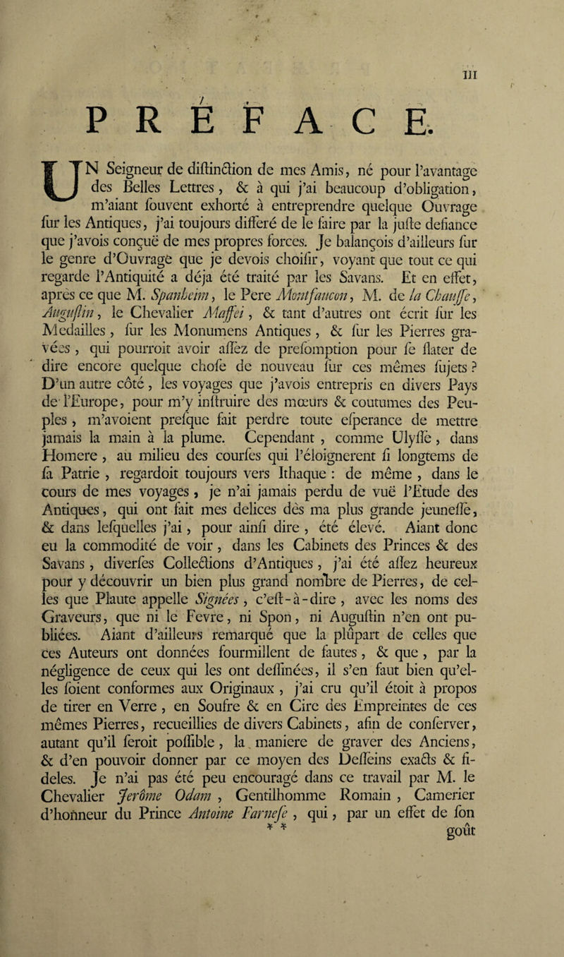 t y > . • * » • m P R È F A G Ë. * UN Seigneur de diftinflion de mes Amis, né pour l’avantagé des Belles Lettres , &amp; à qui j’ai beaucoup d’obligation, m’aiant fouvent exhorté à entreprendre quelque Ouvrage fur les Antiques, j’ai toujours différé de le faire par la jufte défiance que j’avois conçue de mes propres forces. Je balançois d’ailleurs fur le genre d’Ouvrage que je devois choifir, voyant que tout ce qui regarde l’Antiquité a déjà été traité par les Savans. Et en effet, apres ce que M. Spanbeim^ le Pere Montfaucon ^ M. de la Atigîiflin, le Chevalier Majfei, &amp; tant d’autres ont écrit fur les Médaillés, fiir les Monumens Antiques , &amp;: fur les Pierres gra¬ vées , qui pourroit avoir affez de prefomption pour fe flater de dire encore quelque chofe de nouveau fur ces mêmes fujets ? D’ un autre côté, les voyages que j’avois entrepris en divers Pays de TEurope, pour m’y inftruire des mœurs &amp; coutumes des Peu¬ ples , m’avoient prefque fait perdre toute efperance de mettre jamais la main à la plume. Cependant , comme Ulyfïè, dans Homere , aü milieu des courfes qui l’éloignerent fi longtems dé fà Patrie , regardoit toujours vers Ithaque : de même , dans le cours de mes voyages 9 je n’ai jamais perdu de vue l’Etude des Antiques, qui ont fait mes delices dès ma plus grande jeunefle, &amp; dans lefquelles j’ai, pour ainfi dire , été élevé. Aiant donc eu la commodité de voir, dans les Cabinets des Princes &amp; des Savans, diverfes Colleclions d’Antiques , j’ai été aflez heureux pour y découvrir un bien plus grand noiubre de Pierres, de cel¬ les que Plaute appelle Signées, c’efr-à-dire, avec les noms des Graveurs, que ni le Fevre, ni Spon, ni Auguflin n’en ont pu¬ bliées. Aiant d’ailleurs remarqué que la plupart de celles que ces Auteurs ont données fourmillent de fautes, &amp; que , par la négligence de ceux qui les ont deflinées, il s’en faut bien qu’el¬ les foient conformes aux Originaux , j’ai cru qu’il étoit à propos de tirer en Verre , en Soufre &amp; en Cire des Empreintes de ces mêmes Pierres, recueillies de divers Cabinets, afin de confèrver, autant qu’il feroit poffible , la, luaniere de graver des Anciens, &amp; d’en pouvoir donner par ce moyen des Defîeins exaéls &amp; fi¬ deles. Je n’ai pas été peu encouragé dans ce travail par M. le Chevalier Jerome Odam , Gentilhomme Romain , Camerier d’honneur du Prince Antoine Farnefe , qui, par un effet de fon
