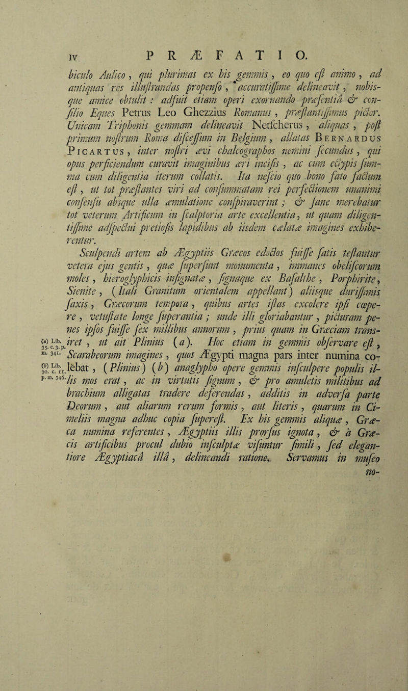 hiciîîo Anliço , qui plurimas ex his gemmis , eo quo eft animo , ad anîiqiias rcs illujhandas propenfo y* accuraîijjîme delineavit^ nohis- que amice obtulit : adfuit etiam operi exornando prd^jentiâ &amp; con- fdio Eques Petrus Leo Ghezzius Romanus, prfflantifjimus pidor. Unicam Triphonis gemmam delineavit Netlcheriis, aliquas , pofl primum nofirum Roma dijceffum in Belgium^ allatas Bernardus P ICAR TUS, inter noflri ævi chalcographos nemini fecundus^ qui opus perficiendum curavit imaginibus icri incifis , ac cum etiypis jim- ma cum diligentia iterum collatis. Ita nefcio quo d)om fato faâum efl, ut tot prceflantes viri ad confummatam rei perfedionem unanimi conjenfu absque ulla eemulatione confpiraverint ; &amp; Jane merebatur tot veterum Artificum in Jcalptoria arte excellentia-, ut quam diligen-- ' , tifime adjpetlui pretiojis lapidibus ab iisdem ceelatæ imagines exhibe¬ rentur. Sculpendi artem ab Ægyptiis Græcos edoBos fuiffe fatis teflantur vetera ejus gentis , qua JuperJunt monumenta , immanes obelijeorum moles , hieroglyphicis injignata , fgnaque ex Bajalthe , Porphirite, Sienite-, {Itali Granitum orientalem appellant) aliisque dur i fimis faxis, Gnecorum tempora, quibus artes ijlas excolere ipfi coepe¬ re , vetuflate longe Juperantia ; unde illi gloriabantur , piBuram pe¬ nes ipjos fuiffe /ex millibus annorum , prius quam in Graciam trans- wLib.p /V^/ ^ lit ait' Plinius (a). EIoc etiam in gemmis obfervare ejl ^ “• 34^- Scarabeorum imagines, quos Ægypti magna pars inter numina co- Sc!^i'r.l^bat, {Plinius) {b) anaglypho opere gemmis infculpere populis il- p.ni. 346./^-^ ^ yiYtutis ftgnum-, &amp; pro amuletis militibus ad brachium alligatas tradere deferendas, additis in adverfa parte Deorum , aut aliarum rerum formis, aut literis , quarmn in Ci- meliis magna adhuc copia juperefl. Ex his gemmis aliquæ , Gra¬ ea numina referentes, Ægyptiis illis prorjus ignota, &amp; à Gra- cis artificibus procul dubio infculpta vijuntur fimili, fed elegan- tiore Ægyptiaeâ illa, delineandi ratione^ Servamus in mujeo m-