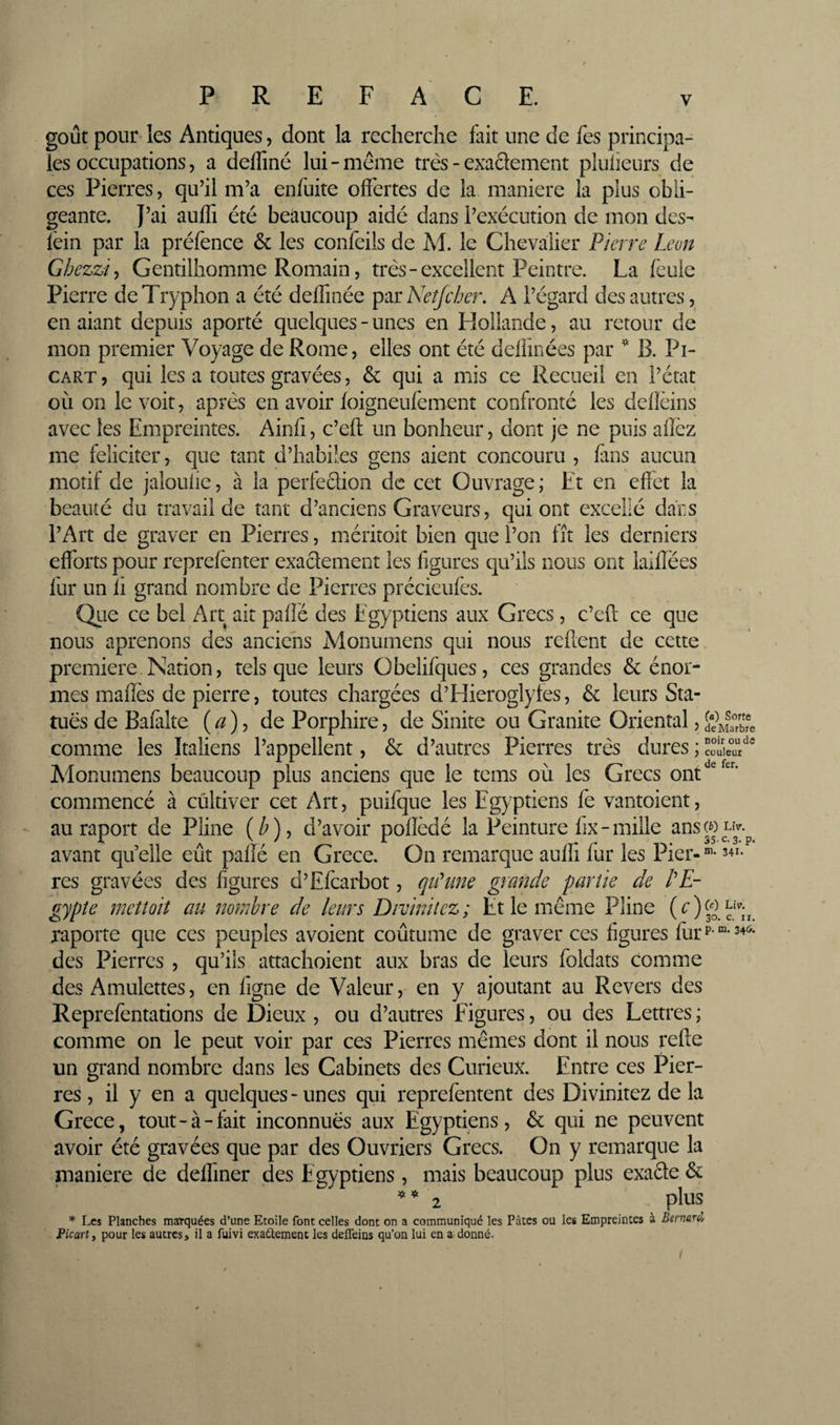 goût pour* les Antiques, dont la recherche fait une de fes principa¬ les occupations, a defliné lui-meme très - exaSement plulieurs de ces Pierres, qu’il m’a enfùite offertes de la maniéré la plus obli¬ geante. J’ai auffi été beaucoup aidé dans l’exécution de mon des- lèin par la préfence &amp; les confeils de M. le Chevalier Pierre Leon Ghezzi^ Gentilhomme Romain, très-excellent Peintre. La feule Pierre de Tryphon a été deffinée ^^rNeîJcher, A l’égard des autres, en aiant depuis aporté quelques-unes en Hollande, au retour de mon premier Voyage de Rome, elles ont été deÜinées par ^ B. Pi- CART, qui les a toutes gravées, &amp; qui a mis ce Recueil en l’état où on le voit, après en avoir foigneufement confronté les delîèins avec les Empreintes. Ainfi, c’eft un bonheur, dont je ne puis aflcz me feliciter, que tant d’habiles gens aient concouru , fans aucun motif de jaîoulie, à la perfeclion de cet Ouvrage ; Et en effet la beauté du travail de tant d’anciens Graveurs, qui ont excellé dars l’Art de graver en Pierres, méritoit bien que l’on fît les derniers efforts pour reprefènter exactement les figures qu’ils nous ont iaiffées fur un li grand nombre de Pierres précieufes. Qiie ce bel Art ait pafié des Egyptiens aux Grecs, c’eft ce que nous aprenons des anciens Monumens qui nous refient de cette première.Nation, tels que leurs Obelifques, ces grandes &amp; énor¬ mes maffès de pierre, toutes chargées d’Hieroglyfes, &amp; leurs Sta¬ tues de Bafàlte ( ^ ), de Porphire, de Sinite ou Granité Oriental, comme les Italiens l’appellent, &amp; d’autres Pierres très dures ; Alonumens beaucoup plus anciens que le tems où les Grecs ont commencé à cultiver cet Art, puifque les Egyptiens fe vantoient, au raport de Pline (^), d’avoir poflèdé la Peinture hx-mille ansWLiv.^ avant quelle eût paffé en Grece. On remarque auffi fur les Pier-®* 341- res gravées des figures d’EfcaiLiot, qnhme giande partie de PE- gypîe mettoit au nombre de leurs Divinilez; Et le même Pline c*». raporte que ces peuples avoient coûtume de graver ces figures fùrP “-34<^- des Pierres , qu’ils attachoient aux bras de leurs foldats comme des Amulettes, en figne de Valeur, en y ajoutant au Revers des Reprefentations de Dieux , ou d’autres Figures, ou des Lettres ; comme on le peut voir par ces Pierres mêmes dont il nous refte un grand nombre dans les Cabinets des Curieux. Entre ces Pier¬ res , il y en a quelques - unes qui reprefentent des Divinitez de la Grece, tout-à-fait inconnues aux Egyptiens, &amp; qui ne peuvent avoir été gravées que par des Ouvriers Grecs. On y remarque la maniéré de deffmer des E gyptiens, mais beaucoup plus exacte &amp; ^*2 phis * Les Planches marquées d’une Etoile font celles dont on a communiqué les Pâtes ou les Empreintes à Bernard Picart, pour les autres, il a fuivi exactement les defleins qu’on lui en a donné. noir ou de couleur de fer.