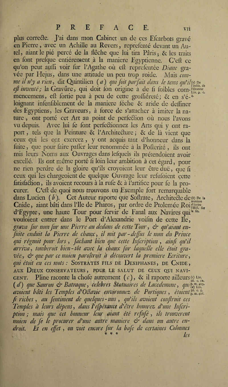 % VII PREFACE. plus correSe. J’ai dans mon Cabinet un de ces Efcarbots gravé en Pierre, -avec un Acbille au Revers, reprefenté devant un Au¬ tel , aiant le pié percé de la flèche que lui tira Paris ; &amp; les traits en font prefque entièrement à la maniéré Egyptienne. C’ert ce qu’on peut aufli voir fur l’Agathe où eft rcprclèntée Diane gra¬ vée par Hejus, dans une attitude un peu trop roide. Mais com¬ me il li’y a rien, dit Qiiintilien {a) qui fait parfait dam le tenu D' eft inventé ; la Gravure, qui doit Ibn origine à de fi foiblcs com-™“”' mencemens, eu lortie peu a peu de cette grolliérete; &amp; en loignant infeofiblement de la maniéré lèche &amp; aride de delimer des Egyptiens, les Graveurs, à force de s’attacher à imiter la na¬ ture 5 ont porté cet Art au point de perfeclion où nous l’avons vu depuis. Avec lui fe font perfeclionnez les Arts qui y ont ra- port 5 tels que la Peinture &amp; l’Architecture ; &amp; de là vient que ceux qui les ont exercez , y ont acquis tant d’honneur dans la fuite 5 que pour lâire palîèr leur renommée à la Poherité , ils ont mis leurs Noms aux Ouvrages dans lefquels ils prétendoient avoir • excellé. Ils ont même porté li loin leur ambition à cet égard, pour ne rien perdre de la gloire qu’ils croyoient leur être due, que li ceux qui les chargeoient de quelque Ouvrage leur refufoient cette làtisfacîion, ils avoient recours à la rufe &amp; à l’artifice pour fe la pro¬ curer. C’ell de quoi nous trouvons un Exemple fort remarquable dans Lucien ( ^ ). Cet Auteur raporte que Softrate, Architecte dec^) pe h Cnide, aiant bâti dans l’ile de Pharos, par ordre de Ptolemée Roij^î^j”^ d’Egypte, une haute Tour pour fervir de Fanal aux Navires qui' vouloient entrer dans le Port d’Alexandrie voifin de cette lie, grava Jür nom fur une Pierre au dedans de cette Tour, &amp; qu^aiant en- fuite enduit la Pierre de chaux ^ il mit par-defus le nom du Prince qui régnoit pour lors , Juchant bien que cette injeription , ainfi citCil ' arriva-, tomber oit bien-tôt avec la chaux Jur laquelle elle étoit gra¬ vée , &amp; que par ce moien paroîtroit a découvert la première Ecriture, qui étoit en ces mots : Sostrates fils de Dexiphanes, de Cnide, AUX Dieux conservateurs , pour le salut de ceux qui navi¬ gent. Pline raconte la chofe autrement (c), &amp; il raporte ailleurs g liv.^ {d) que Saur on &amp; Patraque^ celebres Statuaires de Lacedemone-, qui%^{^°é' avoient bâti les Temples fOétavie environnez de Portiques, étoient ffdfoé fl riches , au fentiment de quelques-uns, qtéils avoient conflruit ces Temples a leurs dépens, dans t’efpérame dTtre honorez d'une Infcri- ption ; mais que cet honneur leur aiant été refujé, ils trouvèrent moien de Je le procurer d'une autre maniéré &amp; dans un autre en¬ droit. Et en ejfet, on voit encore fur la baje de certaines Colonnes ^ ^ ^ les