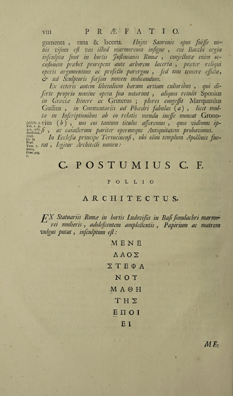 gu menta , rana &amp; lacerta. Httjus Sauronis opus fuijfe no^ bis vijum cjl vas illud marmoreum in/igne , cui Bacchi orgia infculpta fimt in hortis jujlmianis RomiS , conjeâuræ enim oc¬ ca/Ionem probet prorepens ante arborem lacerta , praier reliqui operis argimcntum ac profeblo parergon , jed non temere effduy &amp; ad Sculptoris forjan nomen indicandum. Ex ceteris autem liberalium harum artium cultoribus , qui 'di- ferte proprio nomine opera Jua notarunt , aliquos rendit Sponius in Gneciæ Itinere ac Gruterus ; pkres congeffit Marquardus G udius , in Commentariis ad Phecdri fabulas {a) ^ licet mul¬ ta in Inferiptionibus ab eo relatis menda inefe moneat Grono- gLî^’-s.vius (/>) 5 nos eos tantum titulos afferemus , quos vidimus ip- mfieiod.'/ 5 caraÛerum pariter operumque Antiquitatem probavimus. In Ecclefa principe Terracinenf ^ ubi olim templum Apollinis fue^ /Vinflelod 1698. ib) In^ Tom. 7. rat, kzitur Architedi nomen : Antiq. , Græc. pag. 7. C. POSTUMIUS C. F. POLLIO ARCHITECTUS. Statuariis Roma in hortis Ludovifiis in Bafi fmulachri marmo* rei mulieris, adolefcentem ampleüentis , Papirium ac matrem vulgus putat, infculptum ed : MENE AA02 2 T E O A ■ ' ' N O T M A 0 H T H 2 E n O I E I 'ME- «
