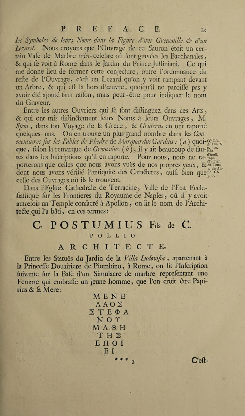 R E ACE. les Symboles de leurs Noms dans la Figure d'tme Grenomlle &amp; d^un Lézard. Nous croyons que l’Ouvrage de ce Sauron étoit un cer¬ tain Vafe de Marbre très-celebre où font gnavées les Bacchanales, &amp; qui fe voit à Rome dans le Jardin du Prince Juftiniani. Ce qui me donne lieu de former cette conjeclure, outre l’ordonnance, du relie de l’Ouvrage, c’cft un Lézard qu’on y voit rampant devant un Arbre, &amp; qui cil là hors d’œuvre, quoiqu’il ne pareille pas y avoir été ajouté fans raifon, mais peut-être pour indiquer le nom du Graveur. Entre les autres Ouvriers qui fe font difiinguez dans ces Arts, &amp; qui ont mis difdnclement leurs Noms à leurs Ouvrages, M. Spon , dans fon Voyage de la Grece , &amp; Grutérus en ont raporté quelques-uns. On en trouve un plus grand nombre dans les Com¬ mentaires fur les Fables de Phedre Mar([uardus Gardïus : (^/) quoi-^“^ que, lêlon la remarque de Gromvius (^), il y ait beaucoup de fau-Êdif tes dans les Inlcriptions qu’il en raporte. Pour nous, nous ne ra-iel-s porterons que celles que nous avons vues de nos propres yeux, dont nous avons vérifié l’antiquité des Caractères, aulfi bien que!^' celle des Ouvrages où ils fe trouvent. Dans l’Eglife Cathédrale de Terracine, Ville de l’Etat Eccle- fialiique fur les Frontières du Royaume de Naples, où il y avoir autrefois un Temple conlàcré à Apollon , on lit le nom de l’Archi- tede qui l’a bâti, en ces termes: C POSTUMIUS Fils de C. POLLIO Liv. Fab. I. 312. it. d’Amft. 1698. (h) Pref. om. des An- Gr. P- ARCHITECTE. Entre les Statues du Jardin de la Villa Ludovijia , apartenant à la Princellè Douairière de Piombino, à Rome, on lit l’Infcription fuivante fur la Bafe d’un Simulacre de marbre reprefentant une Femme qui embralîe un jeune homme, que l’on croit être Papi- rius &amp; fà Mere ; MENE A A02 2 T E 0 A N 0 T M A 0 H T H 2 \ E n 0 I y E I *** t C’eft-