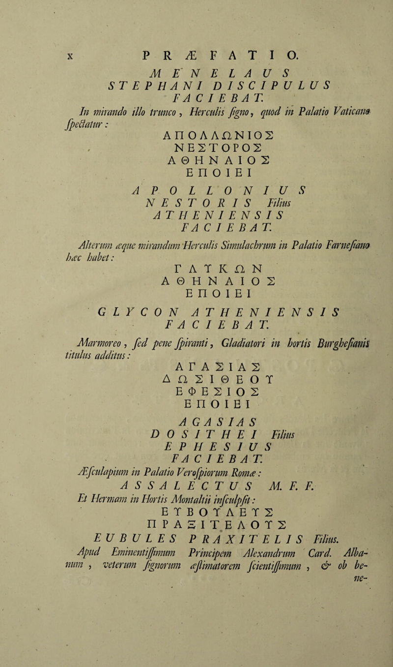 X PRÆFATIO. M E' N E L A US ST E P HA N I DISCIPULUS FACIEBAT. In mirando illo trunco., Herculis Jigno, quod in Palatio Vaticana fpedatur : AnOAAnNIOS NE2T0P02 A © H N A I O 2 E n O 1 E I APOLLONIUS NESTORIS Filius ATHENIENSIS FACIEBAT. Alterum aquc mirandum Herculis Simidachrum in Palatio Farnefiàm hac habet: r A T K n N A 0 H N A I O 2 E n O I E I GLYCON ATHENIENSIS FACIEBAT. \ Marmoreo , fed pene fpiranti, Gladiatori in hortis Burghejianh titulus additus: A r A 2 I A 2 A D, 2 I 0 E O T E O E 2 I O 2 E n O I E I A GA S IA S D O S I T H E I Filius EPHESIUS FACIEBAT. Æfculapium in Palatio Verofpiorum Roma : AS S ALECTUS M. F. F. Et Hermam in Hortis Montaltii infculpjit : ETBOTAET2 nPASIT.EAOT2 EU B U L E S PRAXITELIS Filius. Apud Eminentijjimum Principem Alexandrum Card. Alba¬ num , veterum f.gmrum ajlimatoî'em jcientijjimum , &amp; ob be¬ ne-