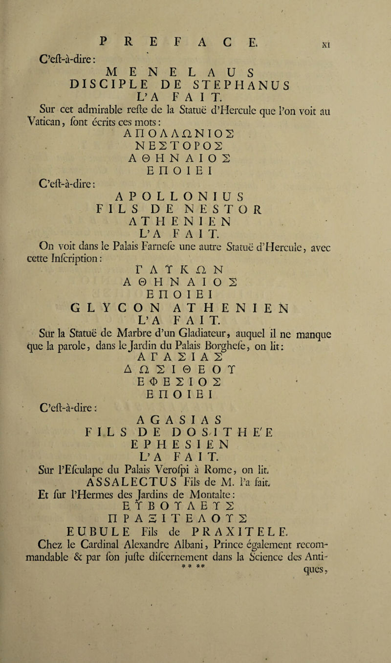 XI C’eft-à-dire ; MENELAUS DISCIPLE DE STEPHANUS L’A FAIT. Sur cet admirable refte de la Statue d’Hercule que l’on voit au Vatican, font écrits ces mots : An OA AnNIOS NE2TOPOS A 0 H N A I O 2 E n O I E I C’efl-à-dire : APOLLONIUS FILS DE NESTOR ATHENIEN L’A FAIT. On voit dans le Palais Farnefe une autre Statue d’Hercule, avec cette Infcription : r A T K fl N A 0 H N A I O 2 E n O I E I GLYCON ATHENIEN L’A FAIT. Sur la Statue de Marbre d’un Gladiateur, auquel il ne manque que la parole, dans le Jardin du Palais Borghefe, on lit: A F A 2 I A 2 A n 2 I 0 E O T E O E 2 I O 2 E n O I E I C’eft-.Vdire : A G A S I A S FILS DE D O SH T H E'E E P H E S I E N L’A FAIT. Sur l’Efculape du Palais Verolpi à Rome, on lit. ASSALECTUS Fils de M. l’a fait. Et for l’Hermes des Jardins de Montalte ; ETBOÏAET2 nPASITEAOT2 EU BU LE Fils de PRAXITELE Chez le Cardinal Alexandre Albani, Prince également recom¬ mandable &amp; par fon jufte difcernement dans la Science des Anti¬ ques J