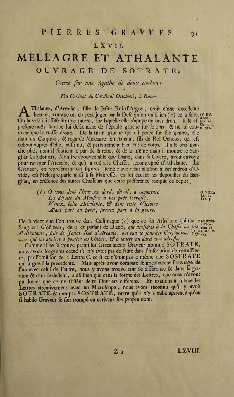 i PIERRES G R A V E’ E S. 51 L V I I; . MELEAGRE ET ATHALANTË OUVRAGE DE SOTRAtEj Gravé Jiir une Agathe de deux couleurs: m Du Cabinet du Cardinal Ottoboni^ à Rome: AThalânte, d^Arcadie , fille de Jafiüs Roi d^Argos 5 étoit d’unè èxcellenté beauté, comme on en peut juger par la Defcription «qu’Elien {a) éri a faite. On la voit ici afTifè fur une pierre, fur laquelle elle s’apuye du bras droit. Elle efi lîv. 12. prefque nue, là robe lui delcendant de l’épaule gauche fur le bras, &amp; ne lui cou-dl 343/ vrant que la cuifîè droite. De la main gauche qui cft pofée fur fbn genou, elle tient un Carquois, &amp; regarde Meleagre ibn Amant, fils du Roi Oeneus, qui eft debout auprès d’elle, auffi nu, &amp;■ parfaitement bien fait de corps. 11 a le bras gau¬ che plié, dont il fbutient le pan de là robe, &amp; de la même main il montre le San¬ glier Calydonien, Monfire épouventable que Diane, dans fà Colere, avoit envoyé pour ravager l’Arcadie, &amp; qu’il a tué à la Chafîè, accompagné d’Athalante. Lé Graveur, en reprefèntant ces figures, fèmble avoir fait allufion à cet endroit d’O¬ vide, où Meleagre parie ainfi Maîtrefîè, en lui cedant les dépouilles du San¬ glier, en préfènce des autres Chafîèurs que cette préférence remplit de dépit: ^ (^) O vous dont r heur eux dard, dit-il, a commencé La défaite du. Monflre à nos piés terrajfé, ■ V'encz, belle Athalante, dans cette f^idloiré Aiant part au périls prenez part h la gloire^ De là vient que l’on trouve dans Callimaqué (c) que ce fut Athalantè qui tua lecoHyma. Sanglier: G^ejîvous , dit-il en parlant de Diane, qui drejjâtes a la Chafje les /J/Và nrur°dê Athalantè, fille de Jafiiis Roi d*Arcadie, qui tua le fanglicr Calydonien: vous qui lui aprîtcs à pouffer les Chiens, ^ à lancer un dard avec adrefe. Comme il ne fè trouve parmi les Grecs aucun Graveur nommé SOTRATE, nous avons longrems douté s^il n’y avoit pas de faute dans l’Infcription de cette Pier¬ re, par l’omiffion de la Lettre C. &amp; fi ce n’étoit pas le même que SOSl'R ATE qui a gravé la precedente. Mais après avoir comparé fbigneulement l’oUvrage dé l’un avec celui de l’autre, nous y avons trouvé tant de différence &amp; dans la gra¬ vure &amp; dans le deflèin, auffi bien que dans la forme des Lettres, que nous n’avons pu douter que ce ne fuflent deux Ouvriers differens. En examinant même les Lettres attentivement avec un Microfcope , nous avons reconnu qu’il y avoit SOT R ATE &amp; non pas SOSTR ATE, outre qu’il n’y a nulle âparence qu’un' fi habile Graveur fè foie trompé en écrivant fbn propre nom. (r)MetariW Liv. 8. Fab. 4'. Z a LXVIIL
