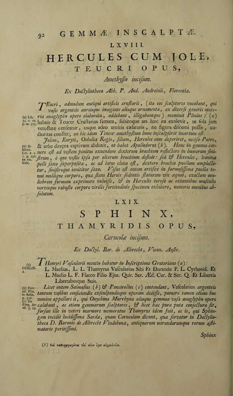 92 L X V I I I. HERCULES CUM J O LE. TEUCRI OPUS, Amethyjlo mcijum. Ex Dadyliotheca Ahb, P. And, Andreînii^ FlorentU. rEiicri 5 admodmn imtïqui artificis cruflarii, ( ita eos fcalpîorcs vocabant, qui vafits argenteis anreisque imagines aliaque ornamenta^ ex diverf^ generis mate- Ca) Lib. ria anaglypho opere elaborata addebant ^ illigabantqiie ) meminit Plinius: \a) habuit &amp; l'eucer Cruftarius famam, fubitoque ars hæc ita exolevit, ut fôla iam P* Hj. 375. ^ • • , . f j.y- • pr* vetuflate cenfeatur, usque adeo attritis cælaturis , ne hgura dilcerni pollit, au- dloritas confiet; an hic idem Peiicer amethyflum hune infculpferit incertum efi. Jolem,, Euryti^ Oebalice Regis^ filiam^ Hercules cum deperiret^ occifo Patre^ &amp; urbe direpta captivam abduxit, ut habet Apollodorus [b). Hanc in gemma cer- c. nere efi ad veftem penitus exuendam dexterum brachium refieÜere in htmenim fini- eic '^xtP^’firum , è quo vefiis ipfa per alterum brachium defluit : fed ^ Hercules , leonina pelli faxo fiiperpofita , ac ad latus clava efi , dextero brachio puellam ampledi* tur,, fmiflroque innititur faxo. d^ifus efi autem artifex in formofiffimcz puelU te¬ nui mo Ilique corpore^ quee flans Herois fedentis flaturam vix aquat^ exadam mu¬ liebrem formam exprimere voluiffe^ 8? in Herculis torofo ac extantihus mufculis nervisque robuflo corpore virilis fortitudinis fpccimen exhibere^ numeris omnibus ab- folutum. L X I X. S P HIN X, T H A M Y R I D I S OPUS, Carneolæ incijum. Ex Dadyl. Bar. de Albrecht^ Vienn. Auflr. (a) Hamyri V'afcularU mentio habetur in Infcriptione Gruteriana {a): DGXLiii. ^ iViaelius, L; L. Thamyrus Vafcularius Sibi Et Durandæ P. L. Cytheridi. Et L. Maelio L. F. Flacco Filio Ejus. Quir. Ser. Æd. Cur. &amp; Ser. Q. Et Libertis Libertabusque Suis. (ii) Exer- Licet autem Salmafius {b) ^ Pancirollus (c) contendant^ Vafcularios fn’sSiii* tantum vafibus conficiendis exfculpendisque operam dedijfe^ potuere tamen etiam hoc CÔ^De nomine appellari ii ^ qui Onychina Murrhyna aliaque gemmea vafa anaglypho opere corp. Ar- cAabant, ac etiam gemmarum fcalptores , licet hæc pura puta conjedura fit, ' forfan ille in veteri marmore memoratus Thamyrus idem fuit^ ac is, qui Sphin- gem incidit luciàijfimæ Sarda^ quam Carneolam dicunt^ qu<z fervatur in Dadylio- theca D. Baronis de Albrecht f^indobonæ, antiquarum mirandarumque rerum æfti- ' mat oris peritijfimi. (^) Ketj >iet^vç^yuyyi<riif ilw ijyif Sphinx