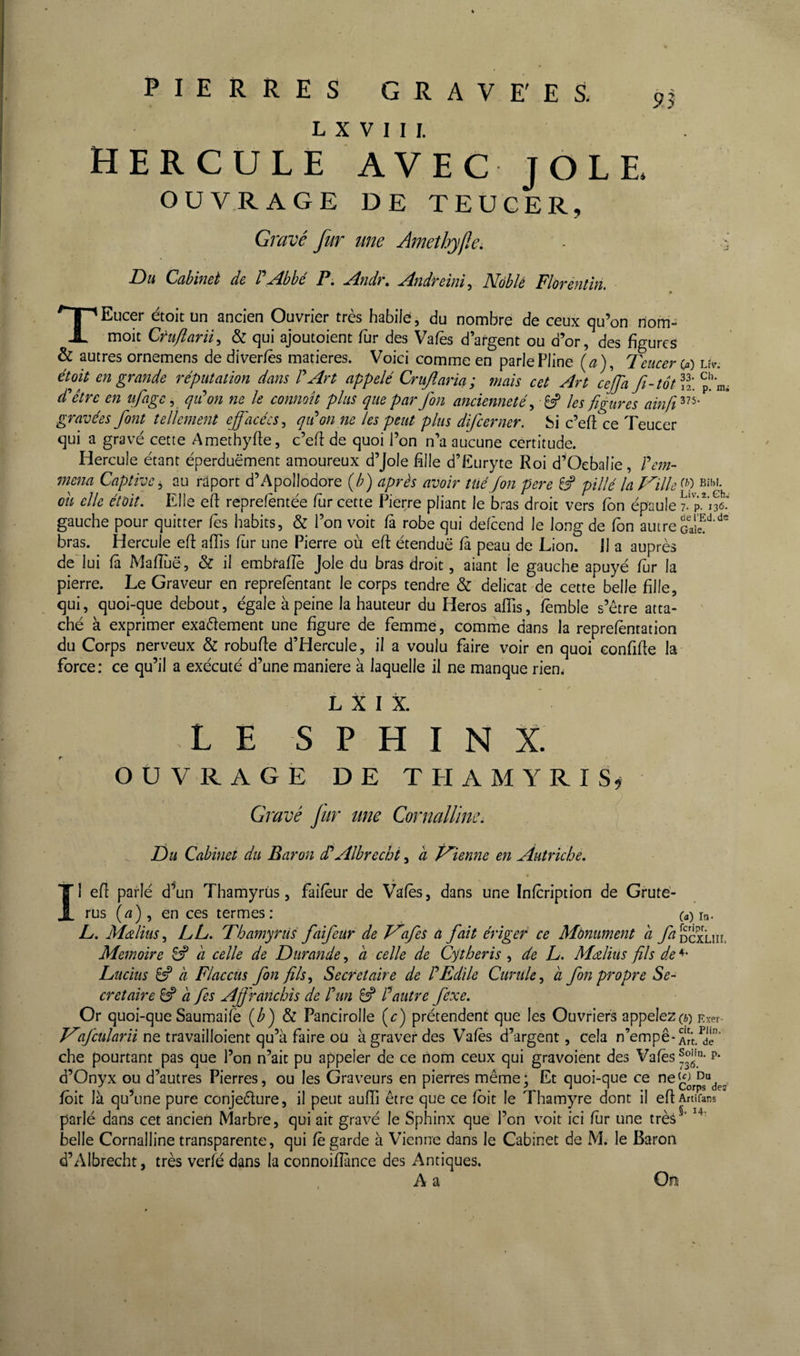 L X V I I I. HERCULE AVEC JOLE OUVRAGE DE TEUGER, Gravé fur une Amethyfie. ■ ô Du Cahimt de P Abbé A Andr. Andreini, Noble Floréntln. * TEucer étoit un ancien Ouvrier très habile, du nombre de ceux qu’on riom- moit Cfuftarü^ & qui ajoutoient fur des Va/es d’argent ou d’or, des figures & autres ornemens de diverfès matières. Voici comme en parle Pline {a), Teucer (f) Uv. étoit en grande réputation dans rArt appelé Crujlaria; mais cet Art cejja fi-tôt p''n,i d'hêtre en ufage^ qiCon ne le conmît plus que par fon ancienneté^ les figures ainfi^'^^' ' gravées font tellement effacées^ qiéon ne les peut plus difeerner. hi c’efl ce Teucer qui a gravé cette Amethyfle, c’efî de quoi l’on n’a aucune certitude. Hercule étant éperduëment amoureux d’Jole fille d’Euryte Roi d^'Ocbalie, Fem- mena Captive^ au raport d’Apollodore (/;) après avoir tué fon pere 8? pillé la Taille ou elle étoit. Elle efi reprefèntée fur cette Pierre pliant le bras droit vers fbn épaule gauche pour quitter Tes habits, & l’on voit fà robe qui defeend le long de fon autre bras. Hercule efi affis fiir une Pierre où eft étendue fa peau de Lion. 11 a auprès de' lui fâ Mafîùë, & il embtafîè Joie du bras droit, aiant le gauche apuyé fur la pierre. Le Graveur en reprelentant le corps tendre & délicat de cette belle fille, qui, quoi-que debout, égale à peine la hauteur du Heros aflis, fèmble s’étre atta¬ ché à exprimer exaétement une figure de femme, comme dans la reprefèntation du Corps nerveux & robufle d’HercuIe, jl a voulu faire voir en quoi eonfifle la force: ce qu’il a exécuté d’une maniéré à laquelle il ne manque rien. L X I X. LE SPHINX. OUVRAGE DE THAMYRIS* GYavé Jur une Cornallïne. Du Cabinet du Baron dFAlbrechi, a P^ienne en Autriche, Il efî parlé d^un Thamyrùs, faiïeur de Vales, dans une Inlcription de Gruté- rus («), en ces termes: (a) in- L, Méilius, LL, Thamyrùs faifeur de V'afes a fait érigeé ce Monument a fa êcxLiic Mémoire 8^ a celle de Durande, à celle de Cytheris , de L. MAius fils de Lucius 8? a Flaccus fon fils^ Secrétaire de F Edile Curule^ à fon propre Se¬ crétaire ^ a fes Affranchis de F un 8^ F autre fexe. Or quoi-que Saumaile [b) & Pancirolle (c) prétendent que les Ouvriers appeleZ(é)Exer- ne travailloient qu’à faire ou à graver des Vales d’argent, cela n’empê- che pourtant pas que l’on n’ait pu appeler de ce nom ceux qui gravoient des Valès^°J.'* p* d’Onyx ou d’autres Pierres, ou les Graveurs en pierres même; Et quoi-que ce corpsVs fôit là qu’une pure conjeêlure, il peut aulTi être que ce Ibit le Thamyre dont il eftArtifans parlé dans cet ancien Marbre, qui ait gravé le Sphinx que l’on voit ici fur une très^‘ belle Cornallïne transparente, qui Ce garde à Vienne dans le Cabinet de M. le Baron d’AIbrecht, très verfé dans la connoifîànce des Antiques. A a On
