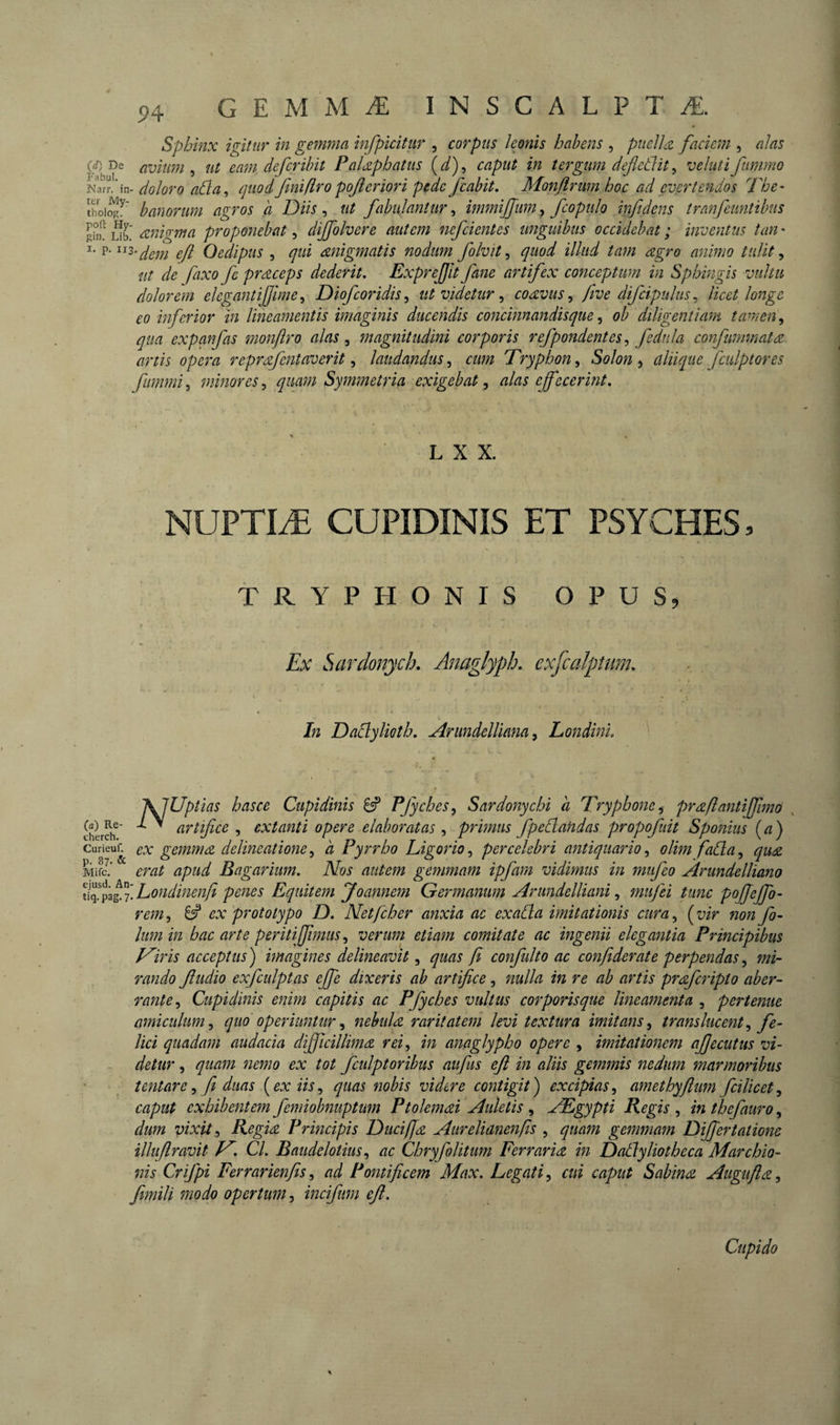 94 Sphinx igitur in gemma infpicitur , corpus leonis habens , puelifaciem , alas (rf) De avium ^ ut eam defer ibit Palap battis (^), caput in tergum defletlit ^ v eluti fiinvmo Narï/in- doloro ahia, quodfmifiropojleriori pede fcabit, Monftrmn hoc ad evertendos The- banorum agros a Diis, ut fabulantur, immijjum, fcopulo inftdens tranfeuntibus gü? eznigma proponebat, dijfolvere autem nefcientes unguibus occidebat ; inventus tan • I- P-ojl Oedipus , qui migmatis nodum folvit ^ quod illud tam agro animo tulit ^ ut de fixo fe praceps dederit, Exprejjit fane artifex conceptum in Sphingis vultu dolorem elegantiljime^ Diofeoridis^ ut videtur ^ coavus ^ five difcipulus^ licet longe eo inferior in lineamentis imaginis ducendis concinnandisque ^ ob diligentiam tcunen^ qua expanfas monflro alas, magnitudini corporis refpondentesj fednla confummata artis opera reprafentaverit ^ laudandus^ cum Tryphon^ Solon ^ aliique fculptores fummi,, minores,^ quarn Symmetria exigebat ^ alas effecerint. L X X. NUPT1Æ CUPIDINIS ET PSYCHES. TRYPHONIS OPUS, Ex Sardonych. Anaglypb, exfcalpuim. In Daclylioth, ArundelUana^ Londini, (a) Re cherch \JUptias hasce Cupidinis ^ Pfyches^ Sardonychi a Tryphone^ praflantiffimo , > artifice , extanti opere elaboratas , primus fpedandas propofiiit Sponius (^) curieun ex gemma delineatione, à Pyrrho Ligorio, percelebri antiquario, olim fada, qua MifJ.’ erat apud Bagarium, Nos autem gemmam ipfam vidimus in mufeo Àrundelliano cffd^gf.Londinenfi penes Equitem Joannem Germanum Arundelliani ^ mufei tunc poffeffo- rem, ^ ex prototype D, Net [cher anxia ac exada imitationis cura, ( vir non fo~ Ium in hac arte peritiffimus ^ verum etiam comitate ac ingenii elegantia Principibus Epiris acceptus) imagines delineavit ^ quas fi confulto ac confiderate perpendas^ mi¬ rando fudio exfculptas effe dixeris ab artifice, nulla in re ab artis prdfcripto aber¬ rante Cupidinis enim capitis ac Pfyches vultus corporisque lineamenta , pertenue amiculum^ quo operiuntur^ nebuldt raritatem levi textura imitans^ translucent^ fe¬ lici quadam audacia difficillimæ rei^ in anaglypho opere , imitationem afecutus vi¬ detur , quam nemo ex tot fcidptoribus aufus eft in aliis gemmis nedum marmoribus tentare ^ fi duas {ex iis^ quas nobis videre contigit) excipias^ amethyftum fcilicet^ caput exhibentem femiobnuptum Ptolemai Auletis , Ægypîi Regis , in thefauro, dum vixit ^ Regia Principis Duci f a Aurelianenfis , quam gemmam Differtatione ilhfiravit JT, Cl, Baudelotius,, ac Chryfolitum Ferraria in Dadyliotheca Marchio- nis Crifpi Ferrarienfis^ ad Pontificem Max, Legati^ cui caput Sabina Augufla^ fmili modo opertumincifum eft.