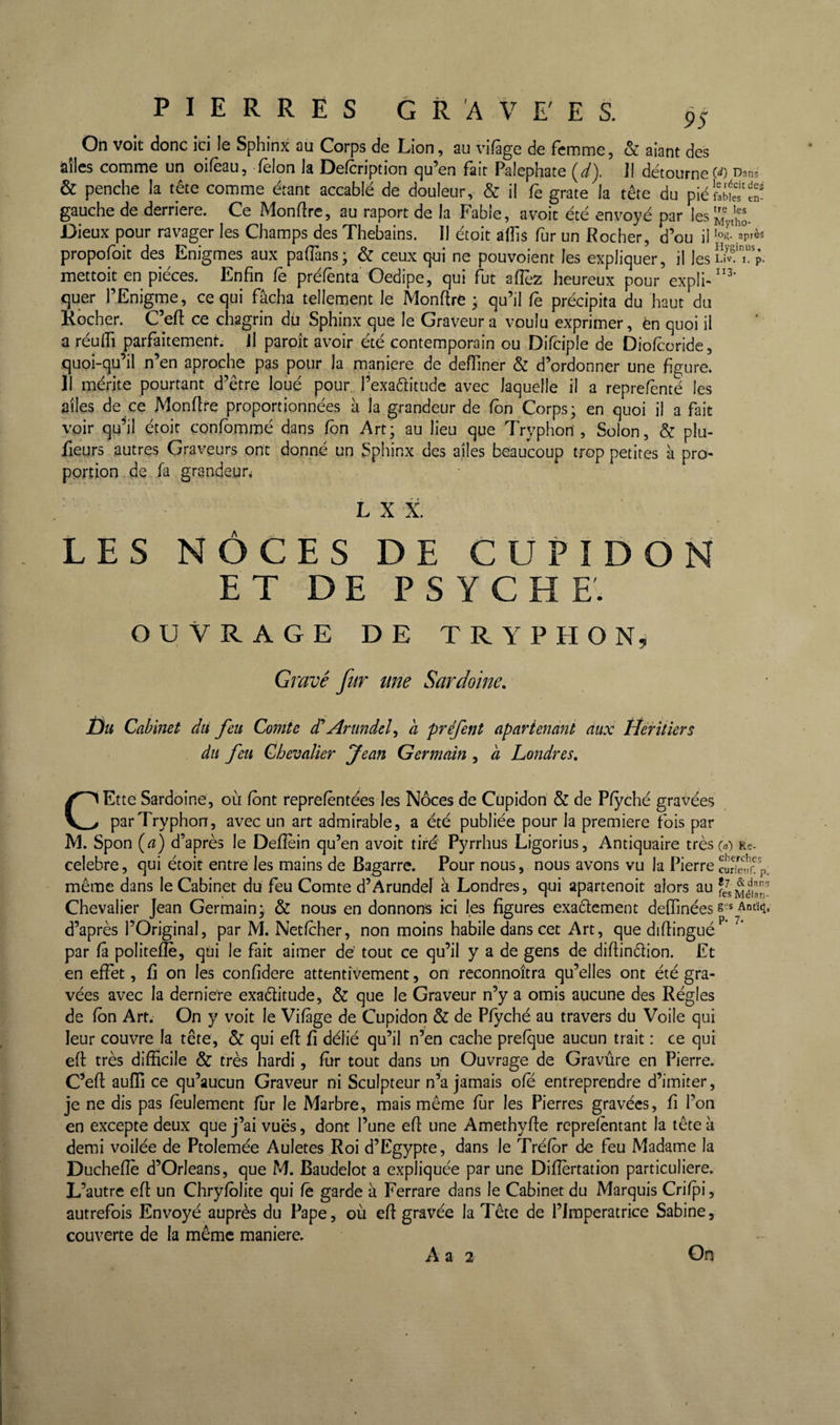 ^ On voit donc ici le Sphinx au Corps de Lion, au vifàge de femme, &amp; aiant des àîles comme un oifèau, félon la Defcription qu’en fait Palephate {d). J1 détourne &amp; penche la tête comme étant accablé de douleur, &amp; il fe grate la tête du piéfaWeTS gauche de derrière. Ce Montre, au raport de la Fable, avoit été envoyé par les^yth^- Dieux pour ravager les Champs des Thebains. Il étoit àlîis fur un Rocher, d’ou il 'ol- propofoit des Enigmes aux padàns* &amp; ceux qui ne pouvoient les expliquer, il les i. p- mettoit en pièces. Enfin fe préfênta Oedipe, qui fut afiéz heureux pour expli- quer l’Enigme, ce qui fâcha tellement le Monfire • qu’il fe précipita du haut du Kocher. C’efl: ce chagrin dû Sphinx que le Graveur a voulu exprimer, èn quoi il a réulfi parfaitement. Il paroît avoir été contemporain ou Difciple de Diolcoride, quoi-qu’il n’en aproche pas pour la maniéré de delTiner &amp; d’ordonner une figure. 11 mérite pourtant d’être lobé pour l’exaéfitude avec laquelle il a reprefènté les ailes de ce Monfire proportionnées à la grandeur de fbn Corps; en quoi il a fait voir qu’il çtoit confbmmé dans fbn Art; au lieu que Tryphon , Solon, &amp; plu- fieyrs autres Graveurs ont donné un Sphinx des ailes beaucoup trop petites à pro¬ portion ,de fa grandeur L X X. LES NÔCÊS DE CÜPIDON ET DE PSYCHE. OUVRAGE DE TRYPHON^ Gravé fur une Sardoine, Üu Cabinet dii feu Comte df Arimdel^ a préfent aparienant aux Héritiers du feu Chevalier Jean Germain , à Londres, CEtte Sardoine, où font reprefèntées les Noces de Cupidon' &amp; de Pfyché gravées par Tryphon, avec un art admirable, a été publiée pour la première fois par IVl. Spon {a) d’après le Defièin qu’en avoit tiré Pyrrhus Ligorius, Antiquaire trèsca) rç. celebre, qui étoit entre les mains de Bagarre. Pour nous, nous avons vu la Pierre même dans le Cabinet du feu Comte d’Arundel à Londres, qui apartenoit alors au fJsMétn- Chevalier Jean Germain; &amp; nous en donnons ici les figures exaélement deffinées s-s Ant^, d’après l’Original, par M. Netfcher, non moins habile dans cet Art, que difiingué par fâ politefîe, qui le fait aimer de tout ce qu’il y a de gens de difiinêlion. Et en effet, fi on les confidere attentivement, on reconnoîtra qu’elles ont été gra¬ vées avec la derniere exaélitude, &amp; que le Graveur n’y a omis aucune des Régies de fbn Art. On y voit le Vifàge de Cupidon &amp; de Pfyché au travers du Voile qui leur couvre la tête, &amp; qui efl: fi délié qu’il n’en cache prefque aucun trait : ce qui eft très difficile &amp; très hardi, fur tout dans un Ouvrage de Gravûre en Pierre. C^eft aufïi ce qu’aucun Graveur ni Sculpteur n’a jamais ofe entreprendre d’imiter, je ne dis pas feulement fur le Marbre, mais même fur les Pierres gravées, fi l’on en excepte deux que j’ai vues, dont l’une efi une Amethyfie rcprelbntant la tête à demi voilée de Ptolemée Auletes Roi d’Egypte, dans le Tréfor de feu Madame la Duchefîb d’Orléans, que M. Baudelot a expliquée par une Difîbrtation particulière. L’autre efl un Chryfblite qui fe garde à Ferrare dans le Cabinet du Marquis Crifpi, autrefois Envoyé auprès du Pape, où efl gravée la Tête de l’iraperatrice Sabine, couverte de la même maniéré.