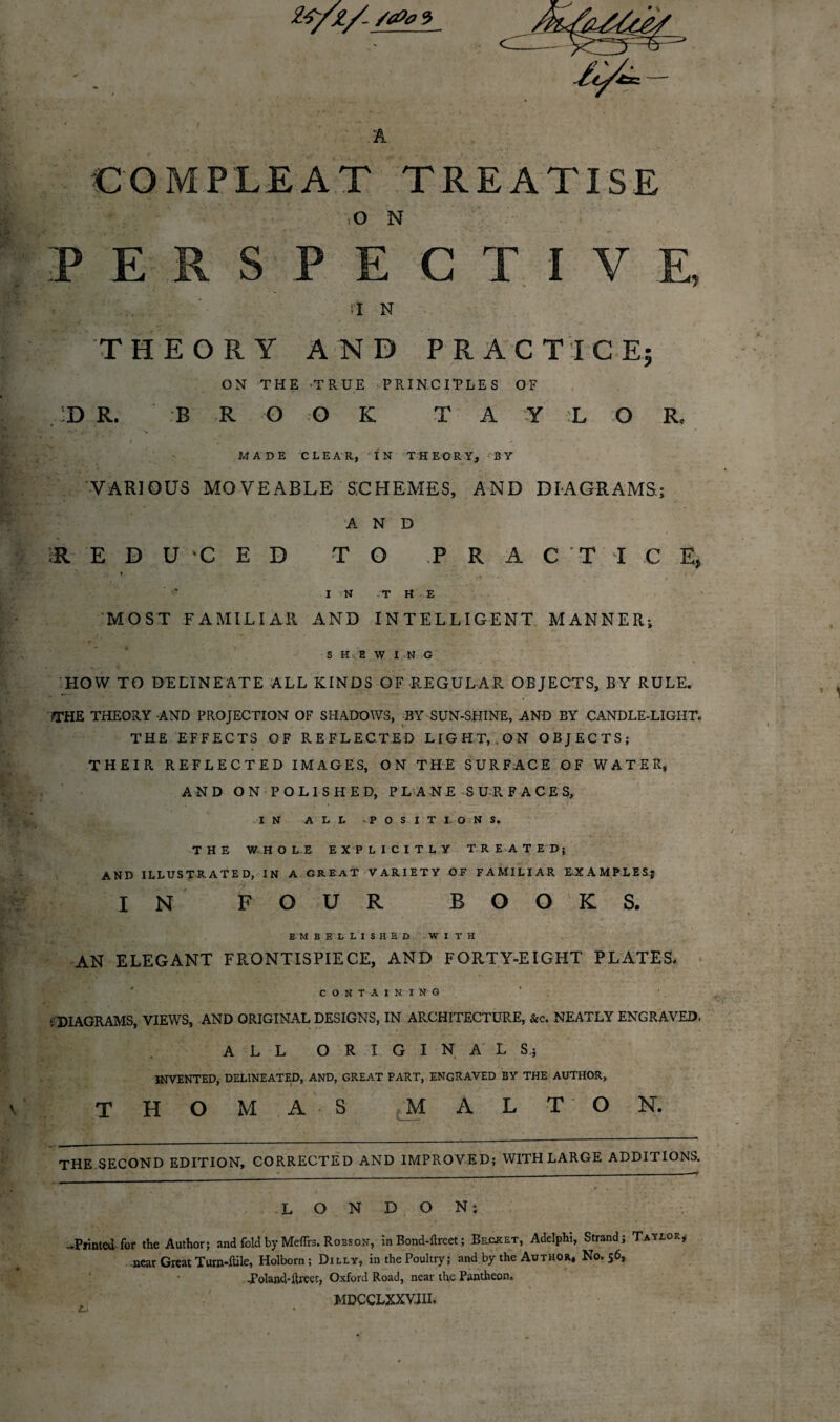 2£/Z/ /4>0 3 A COM PLEAT TREATISE O N P E S P E C T I V E. a n THEORY AND PRACTICE; ON THE TRUE ■PRINCIPLES OF d r. b r o o k t a y l o r, MADE CLEAR, IN THEORY, BY VARIOUS MOVEABLE SCHEMES, AND DIAGRAMS; AND (R EDUCED TO PRACTICE, » i / IN T H E MOST FAMILIAR AND INTELLIGENT MANNER; SHEWING HOW TO DELINEATE ALL KINDS OF REGULAR OBJECTS, BY RULE. ?THE THEORY AND PROJECTION OF SHADOWS, BY SUN-SHINE, AND BY CANDLE-LIGHT. THE EFFECTS OF REFLECTED LIGHT, .ON OBJECTS; THEIR REFLECTED IMAGES, ON THE SURFACE OF WATER, AND ON POLISHED, PLANE SURFACES, IN ALL POSITIONS. THE WHOLE EXPLICITLY TREATED; AND ILLUSTRATED, IN A GREAT VARIETY OF FAMILIAR EXAMPLES; I N FOUR BOOKS. EMBELLISHED WITH AN ELEGANT FRONTISPIECE, AND FORTY-EIGHT PLATES. CONTAINING . DIAGRAMS, VIEWS, AND ORIGINAL DESIGNS, IN ARCHITECTURE, &c. NEATLY ENGRAVED, ALL ORIGINALS; INVENTED, DELINEATED, AND, GREAT PART, ENGRAVED BY THE AUTHOR, THOMAS M A L T O N. THE SECOND EDITION, CORRECTED AND IMPROVED; WITH LARGE ADDITIONS. LONDON; -Printed for the Author; and fold by Meflrs. Robson, in Bond-ftrcet; Becket, Adelphi, Strand; Taylor, near Great Turn-flile, Holborn; Dilly, in the Poultry; and by the Author, No. 56, Toland-ftreet, Oxford Road, near the Pantheon. MDCCLXXVIIL