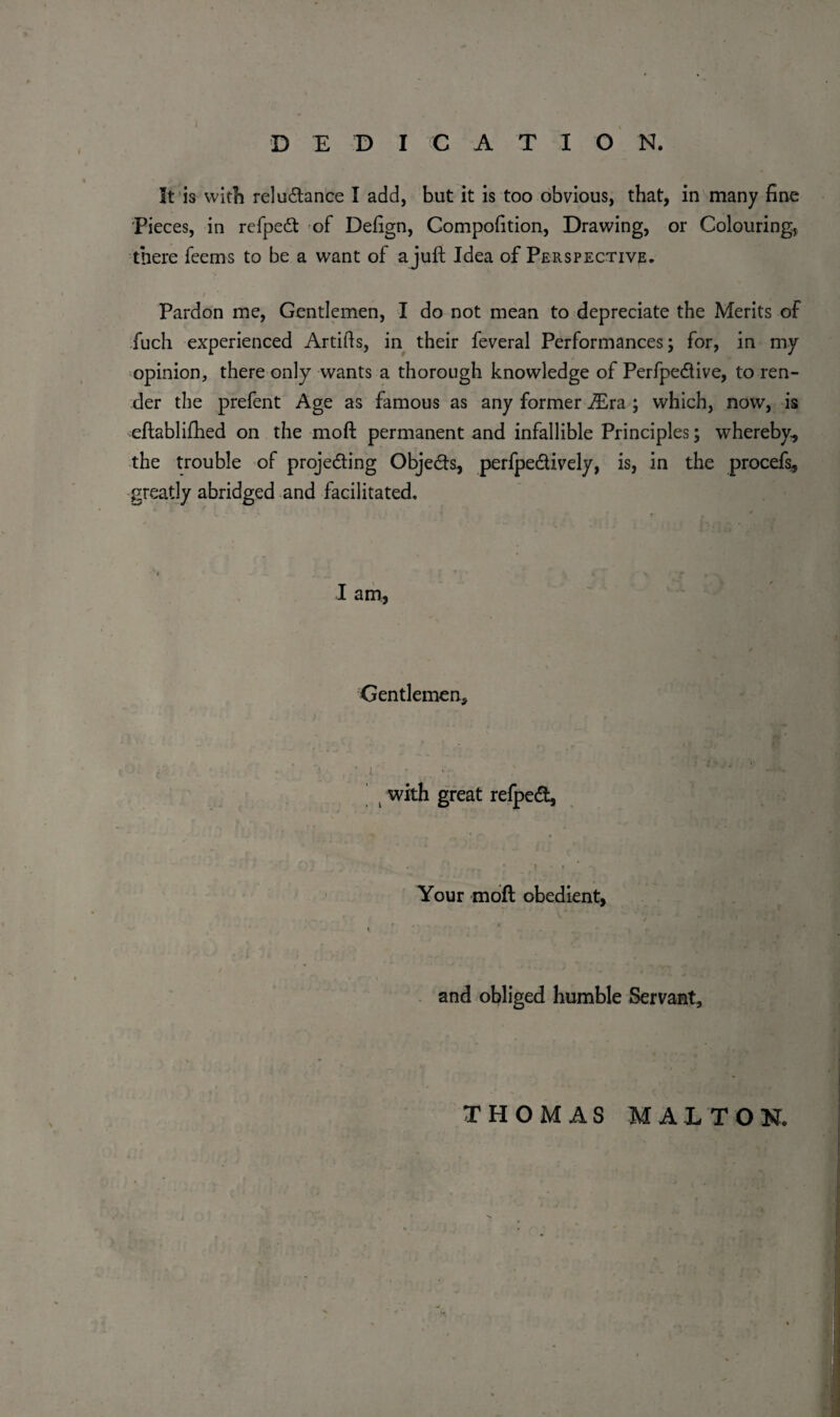 ) DEDICATION. It is with reluctance I add, but it is too obvious, that, in many fine Pieces, in refpeCt of Defign, Competition, Drawing, or Colouring, there feems to be a want of a juft Idea of Perspective. / , Pardon me, Gentlemen, I do not mean to depreciate the Merits of fuch experienced Artifis, in their feveral Performances; for, in my opinion, there only wants a thorough knowledge of PerfpeCtive, to ren¬ der the prefent Age as famous as any former iEra ; which, now, is eftablifhed on the moft permanent and infallible Principles; whereby, the trouble of projecting Objects, perfpeCtively, is, in the procefs, greatly abridged and facilitated. I am, Gentlemen, with great refped, # ' .. * * f • r Your moft obedient, V < * ' . 4 *' .7 , l a ; >;/ \ ; .. . and obliged humble Servant, THOMAS MALTON.