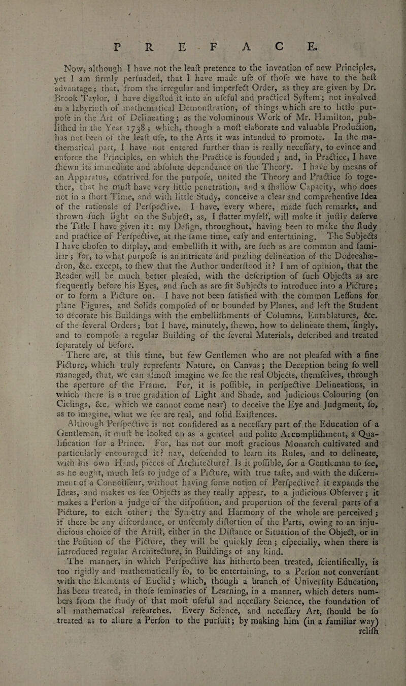 Now, although I have not the lead: pretence to the invention of new Principles, yet 1 am firmly perfuaded, that I have made uie of thofe we have to the bell advantage; that, from the irregular and impeded Order, as they are given by Dr. Brook Taylor, I have digeficd it into an ufeful and practical Syftem ; not involved in a labyrinth of mathematical Demonftration, of things which are to little pur- pofe in the Art of Delineating; as the voluminous Work of Mr. Hamilton, pub¬ lished in the Year 1738 ; which, though a moll elaborate and valuable Produdion, has not been of the lead uie, to the Arts it was intended to promote. In the ma¬ thematical part, I have not entered further than is really necefiary, to evince and enforce the Principles, on which the Pradice is founded ; and, in Pradice, I have Ihewn its immediate and abfolute dependance on the Theory. I have by means of an Apparatus, contrived for the purpofe, united the Theory and Pradice fo toge¬ ther, that he mull have very little penetration, and a ihallow Capacity, who does not in a fhort Time, and with little Study, conceive a clear and comprehenfive Idea of the rationale of Perfpedive. I have, every where, made fuch remarks, and thrown fuch light on the Subjed, as, I flatter myfelf, will make it jufily deferve the Title I have given it: my Defign, throughout, having been to make the ftudy and pradice of Perfpedive, at the lame time, eafy and entertaining. The Subjeds I have chofen to dilplay, and embellifh it with, are fuch as are common and fami¬ liar ; for, to what purpofe is an intricate and puzling delineation of the Dodecahe¬ dron, &c. except, to (hew that the Author underftood it? I am of opinion, that the Reader will be much better pleafed, with the defcription of fuch Objeds as are frequently before his Eyes, and fuch as are fit Subjeds to introduce into a Pidure; or to form a Pidure on. I have not been fatisfied with the common Leflons for plane Figures, and Solids compofed of or bounded by Planes, and left the Student to decorate his Buildings with the embellifhments of Columns, Entablatures, &c. cf the feveral Orders; but I have, minutely, Ihewn, how to delineate them, lingly, and to compofe a regular Building of the feveral Materials, defcribed and treated ieparately of before. There are, at this time, but few Gentlemen who are not pleafed with a fine Pidure, which truly reprefents Nature, on Canvas; the Deception being fo well managed, that, we can almoft imagine we fee the real Objeds, themfelves, through the aperture of the Frame. For, it is poflible, in perfpedive Delineations, in which there is a true gradation of Light and Shade, and judicious Colouring (on Cielings, &c. which we cannot come near) to deceive the Eye and Judgment, fo, as to imagine, what we fee are real, and l'olid Existences. Although Perfpedive is not confidered as a necefiary part of the Education of a Gentleman, it mud be looked on as a genteel and polite Accomplishment, a Qua¬ lification for a Prince. For, has not our moft gracious Monarch cultivated and particularly encouraged it? nay, defeended to learn its Rules, and to delineate, with his own Hand, pieces of Architedure? Is it poflible, for a Gentleman to fee, as he ought, much lefs to judge of a Pidure, with true tafte, and with the difcern- ment of a Connoifieur, without having fome notion of Perfpedive? it expands the Ideas, and makes us fee Objeds as they really appear, to a judicious Obferver; it makes a Perfon a judge of the difpofition, and proportion of the feveral parts of a Pidure, to each other; the Symetry and Harmony of the whole are perceived ; if there be any difcordance, or unfeemly diftortion of the Parts, owing to an inju¬ dicious choice of the Artift, either in the Diftance or Situation of the Objed, or in the Pofition of the Pidure, they will be quickly feen ; efpecialiy, when there is introduced regular Architedure, in Buildings of any kind. The manner, in which Perfpedive has hitherto been treated, fcientifically, is too rigidly and mathematically fo, to be entertaining, to a Perfon not converfant With the Elements of Euclid; which, though a branch of Univerfity Education, has been treated, in thofe feminaries of Learning, in a manner, which deters num¬ bers from the fiudy of that moil ufeful and necefiary Science, the foundation of all mathematical refearehes. Every Science, and necefiary Art, fhould be fo treated as to allure a Perfon to the purfuit; by making him (in a familiar way) relifh