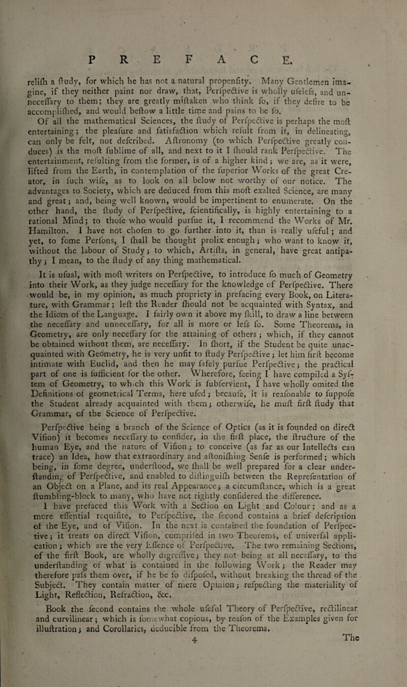 relifli a ftudy, for which he has not a natural propenfity. Many Gentlemen ima¬ gine, if they neither paint nor draw, that, Perfpedlive is wholly ufelefs, and un- neceflary to them; they are greatly miftaken who think fo, if they defire to be accomplifhed, and would beftow a little time and pains to be fo. Of ail the mathematical Sciences, the ftudy of Perfpedlive is perhaps the mod: entertaining; the pleafure and fatisfadlion which refult from it, in delineating, can only be felt, not defcribed. Aftronomy (to which Perfpedlive greatly con¬ duces) is the mod fublime of all, and next to it I fhould rank Perfpedlive. The entertainment, refulting from the former, is of a higher kind; we are, as it were, lifted from the Earth, in contemplation of the fuperior Works of the great Cre¬ ator, in fuch wife, as to look on all below not worthy of our notice. The advantages to Society, which are deduced from this mod exalted Science, are many and great; and, being well known, would be impertinent to enumerate. On the other hand, the ftudy of Perfpedlive, fcientifically, is highly entertaining to a rational Mind; to thofe who would purlue it, 1 recommend the Works of Mr. Hamilton. I have not chofen to go further into it, than is really ufeful; and yet, to fome Perfons, 1 fhall be thought prolix enough; who want to know it, without the labour of Study; to which, Artifts, in general, have great antipa¬ thy ; I mean, to the ftudy of any thing mathematical. It is ufual, with mod: writers on Perfpedlive, to introduce fo much of Geometry into their Work, as they judge neceflary for the knowledge of Perfpedlive. There would be, in my opinion, as much propriety in prefacing every Book, on Litera¬ ture, with Grammar; left the Reader fhould not be acquainted with Syntax, and the Idiom of the Language. I fairly own it above my fkill, to draw a line between the neceflary and unrieceflary, for all is more or lefts fo. Some Theorems, in Geometry, are only neceflary for the attaining of others; which, if they cannot be obtained without them, are neceflary. In fhort, if the Student be quite unac¬ quainted with Geometry, he is very unfit to ftudy Perfpedlive; let him firft become intimate with Euclid, and then he may fafely pnrfue Perfpedlive; the pradlical part of one is fufticient for the other. Wherefore, feeing I have compiled a Syi- tem of Geometry, to which this Work is fubfervient, I have wholly omited the Definitions of geometrical Terms, here ufed ; becaufe, it is reafonable to fuppofe the Student already acquainted with them; otherwife, he muft firft ftudy that Grammar, of the Science of Perfpedlive. Perfpedlive being a branch of the Science of Optics (as it is founded on diredl Vifion) it becomes neceftary to confider, in the firft place, the ftruclure of the human Eye, and the nature of Vifion ; to conceive (as far as our Intelledls can trace) an Idea, how that extraordinary and aftonifhing Senfe is performed; which being, in fome degree, underftood, we fhall be well prepared for a clear under- ftandin.; of Perfpedlive, and enabled to diftinguifti between the Reprefentation of an Objedt on a Plane, and its real Appearance; a circumftance, which is a great ftumbling-block to many, who have not rightly confidered the difference. 1 have prefaced this Work with a Section on Light and Colour ; and as a more eflential requifite, to Perfpedlive, the fecond contains a brief defcription of the Eye, and of Vifion. In the next is contained the foundation of Peripec- tive; it treats on diredl Vifion, comorifed in two Theorems, of univerfal appli¬ cation; which are the very Effence or Perfpedlive. The two remaining Sections, of the firft Book, are wholly digreflive; they not being at all neceftary, to the underftanding of what is contained in the following Work; the Reader may therefore pafs them over, if he be io difpofed, without breaking the thread of the Subject. They contain matter of mere Opinion; refpedting the materiality of Light, Refkdtion, Refradtion, &c. Book the fecond contains the whole ufeful Theory of Perfpedlive, redlilinear and curvilinear; which is fomewhat copious, by reafon of the Examples given for illuftration; and Corollaries, dtducible from the Theorems.