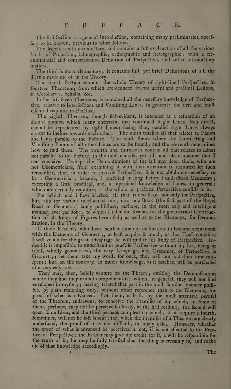 PREFACE. I 1 The firft SeCiion is a general Introduction, containing many preliminaries, necef- farv to be known, previous to what follows. The fecond is alio introductory, and contains a full explanation of all the various kinds of Projection, ichnographic, orthographic and ftereographic; with a cir- cumftantial and comprehenfive Definition of PerfpeCtive, and other introductory matters. The third is more elementary; it contains full, yet brief Definitions of all the Terms made ufe of in the Theory. The fourth Section contains the whole Theory of right-lined PerfpeCtive, in fourteen Theorems; from which are deduced feveral ufeful and practical Lellons, in Corollaries, Scholia, &c. In the firft feven Theorems, is contained all the necefiary knowledge of Perfpec- tive, relative to InterfeCtions and Vanilhing Lines, in general; the firft: and moil efiential requifite in PraCtice. The eighth Theorem, though felf-evident, is intended as a refutation of an abfurd opinion which many entertain, that continued Right Lines, feen direCt, cannot be reprefented by right Lines; feeing that, parallel right Lines always appear to incline towards each other. The ninth teaches all that relates to Planes and Lines parallel to the Picture. The tenth fhews where the InterfeCting and Vanifhing Points of all other Lines are to be found; and the eleventh determines how to find them. The twelfth and thirteenth contain all that relates to Lines not parallel to the Picture, in the moft concife, yet full and clear manner that I can conceive. Perhaps the Demonftrations of the laft may deter thofe, who are not Geometricians, from examining it with that attention it requires; let fuch remember, that, in order to praCtife PerfpeCtive, it is not abfolutely necefiary to be a Geometrician ; becaufe, 1 praCtifed it long before I underftood Geometry; excepting a little practical, and, a fuperficial knowledge of Lines, in general; which are certainly requifite ; as the whole of practical PerfpeCtive confifts in it. For which end 1 have feleCted, all that is necefiary, not only for PerfpeCtive, hut, alfo for various mechanical ufes, into one Book (the firft part of the Royal Road to Geometry) lately publifhed; perhaps, in the moft ealy and intelligent manner, ever yet done; to which I refer the Reader, for the geometrical Conftruc- tion of all kinds of Figures here ufed ; as well as to the Elements, for Demon- ftration, in the Theory. If thofe Readers, who have neither time nor inclination to become acquainted with the Elements of Geometry, at leaft acquire fo much, as that TraCt contains; I will vouch for the great advantage he will find to his fiudy of PerfpeCtive. In¬ deed it is impoffible to underftand or praCtife PerfpeCtive without it; for, being in itfelf, wholly geometrical, the very Language, and Grammar, of PerfpeCtive is Geometry; let them take my word, for once, they will not find their time mifr fpent; but, on the contrary, fo much knowledge, as it teaches, will be purchafed at a very eafy rate. They may, then, boldly venture on the Theory ; omiting the Demonftration where they find they cannot comprehend it; which, in general, they will not find enveloped in myftery; having treated that part in the moft familiar manner pofll- ble, by plain reafoning only, without other reference than to the Elements, for proof of what is advanced. Let them, at leaft, by the moft attentive perufal of the Theorem, endeavour, to conceive the Premifes of it; which, in fome of them, perhaps, may not be perceived, clearly, at the firft reading; the fecond will open fome Ideas, and the third perhaps compleat it; which, if it require a fourth, fometimes, will not be loft labour; for, when the Premifes of a Theorem are clearly underfitood, the proof of it is not difficult, in many cafes. However, whether the proof of what is advanced be perceived or not, it is not efiential to the Prac¬ tice of PerfpeCtive; the Reader may give me credit for it, I will be refponfible for the truth of it; he may be fully fatisfied that the thing is certainly fo, and make ufe of that knowledge accordingly.