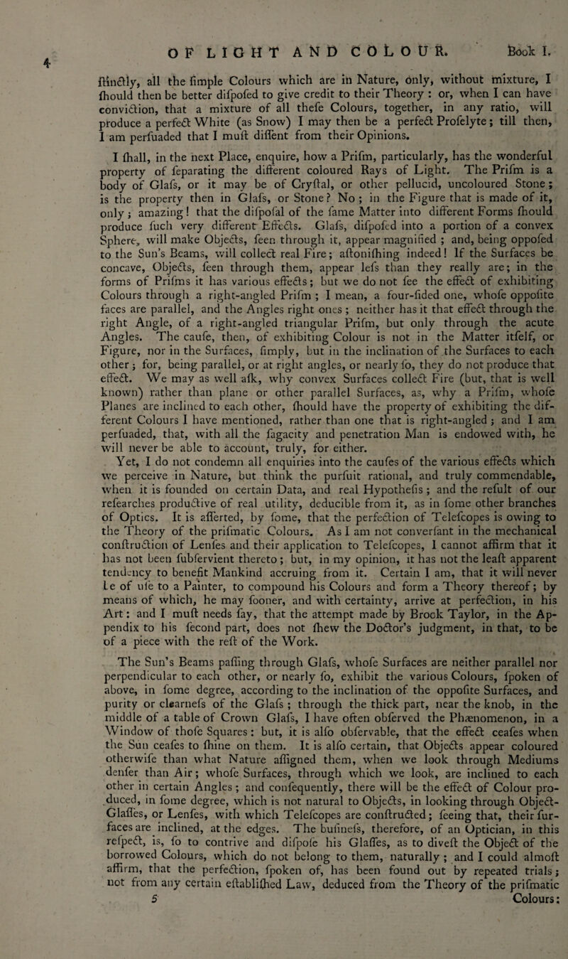 OP LIGHT AND COLOUR. Rook L ftindly, all the fimpie Colours which are ill Nature, only, without mixture, I fhould then be better difpofed to give credit to their Theory : or, when I can have conviction, that a mixture of all thefe Colours, together, in any ratio, will produce a perfect White (as Snow) I may then be a perfect Profelyte; till then, I am perfuaded that I mult diflent from their Opinions. I (hall, in the next Place, enquire, how a Prifm, particularly, has the wonderful property of feparating the different coloured Rays of Light. The Prifm is a body of Glafs, or it may be of Cryftal, or other pellucid, uncoloured Stone ; is the property then in Glafs, or Stone ? No ; in the Figure that is made of it, only ; amazing ! that the difpofal of the fame Matter into different Forms fhould produce fuch very different Effeds. Glafs, difpofed into a portion of a convex Sphere, will make Objeds, feen through it, appear magnified ; and, being oppofed to the Sun’s Beams, will collect real Fire; aftonifhing indeed! If the Surfaces be concave, Objeds, feen through them, appear lefs than they really are; in the forms of Prifms it has various effeds; but we do not fee the effed of exhibiting Colours through a right-angled Prifm ; I mean, a four-fided one, whofe oppolite faces are parallel, and the Angles right ones ; neither has it that effed through the right Angle, of a right-angled triangular Prifm, but only through the acute Angles. The caufe, then, of exhibiting Colour is not in the Matter itfelf, or Figure, nor in the Surfaces, (imply, but in the inclination of the Surfaces to each other ; for, being parallel, or at right angles, or nearly fo, they do not produce that effed. We may as well afk, why convex Surfaces colled Fire (but, that is well known) rather than plane or other parallel Surfaces, as, why a Prifm, whofe Planes are inclined to each other, fhould have the property of exhibiting the dif¬ ferent Colours I have mentioned, rather than one that is right-angled ; and I am perfuaded, that, with all the fagacity and penetration Man is endowed with, he will never be able to account, truly, for either. Yet, I do not condemn all enquiries into the caufes of the various effeds which we perceive in Nature, but think the purfuit rational, and truly commendable, when it is founded on certain Data, and real Hypothefis ; and the refult of our refearches productive of real utility, deducible from it, as in fome other branches of Optics. It is aflerted, by fome, that the perfection of Telefcopes is owing to the Theory of the prifmatic Colours. As I am not converfant in the mechanical conftrudion of Lenfes and their application to Telefcopes, 1 cannot affirm that it has not been fubfervient thereto ; but, in my opinion, it has not the leaft apparent tendency to benefit Mankind accruing from it. Certain I am, that it will never Le of ufe to a Painter, to compound his Colours and form a Theory thereof; by means of which, he may fooner, and with certainty, arrive at perfedion, in his Art: and I muft needs fay, that the attempt made by Brook Taylor, in the Ap¬ pendix to his fecond part, does not fhew the Dodor’s judgment, in that, to be of a piece with the reft of the Work. The Sun’s Beams paffing through Glafs, whofe Surfaces are neither parallel nor perpendicular to each other, or nearly fo, exhibit the various Colours, fpoken of above, in fome degree, according to the inclination of the oppofite Surfaces, and purity or clearnefs of the Glafs ; through the thick part, near the knob, in the middle of a table of Crown Glafs, I have often obferved the Phaenomenon, in a Window of thofe Squares: but, it is alfo obfervable, that the effed ceafes when the Sun ceafes to ftiine on them. It is alfo certain, that Objeds appear coloured otherwife than what Nature affigned them, when we look through Mediums denfer than Air; whofe Surfaces, through which we look, are incliued to each other in certain Angles ; and confequently, there will be the effed of Colour pro¬ duced, in fome degree, which is not natural to Objeds, in looking through Objed- Glafles, or Lenfes, with which Telefcopes are conftruded; feeing that, their fur- faces are inclined, at the edges. The bufinefs, therefore, of an Optician, in this refped, is, fo to contrive and difpofe his Glaffes, as to diveft the Objed of the borrowed Colours, which do not belong to them, naturally ; and I could almoft affirm, that the perfedion, fpoken of, has been found out by repeated trials; not from any certain eftabliffied Law, deduced from the Theory of the prifmatic 5 Colours;