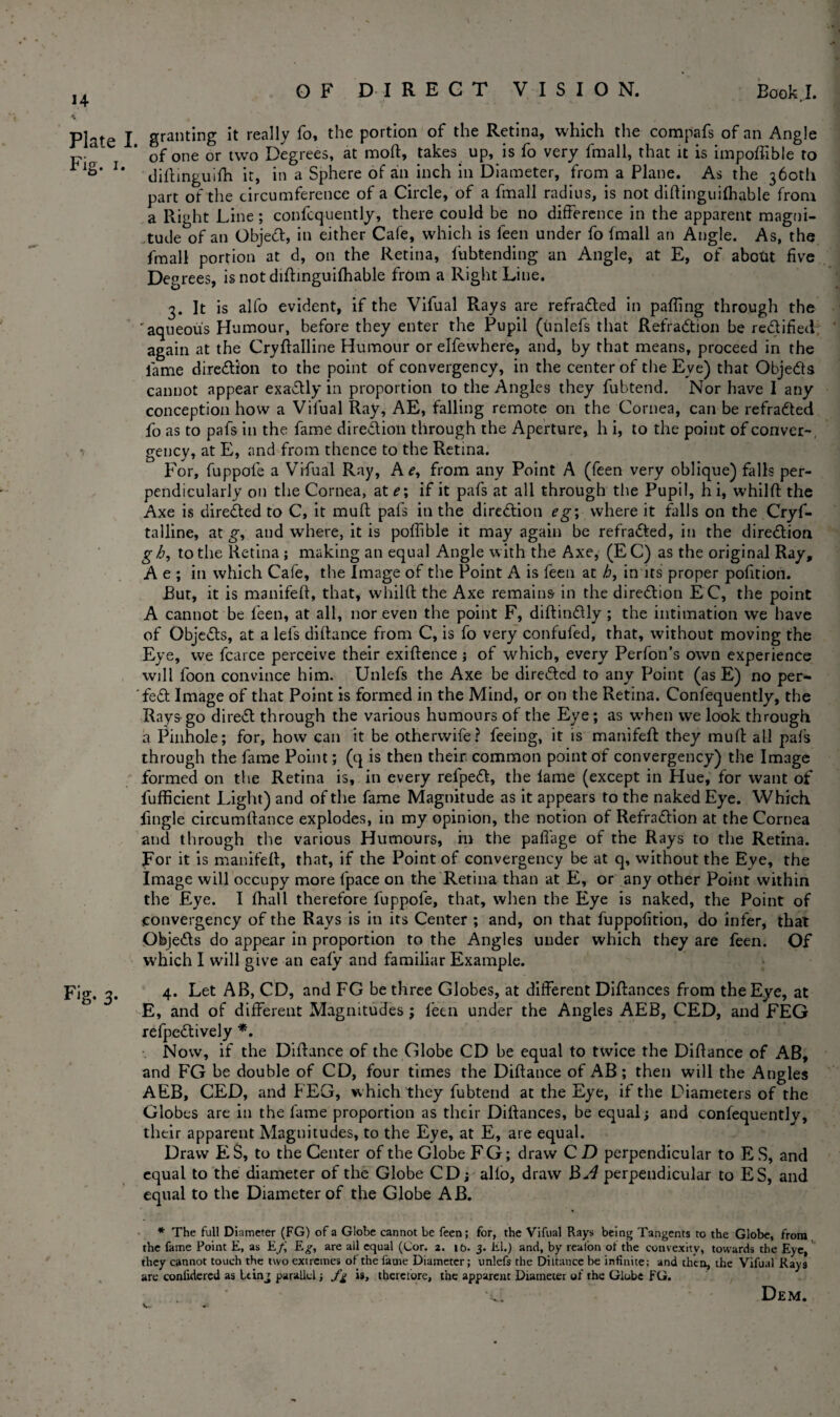 Plate I grant»ng it really fo, the portion of the Retina, which the compafs of an Angle p. ‘ of one or two Degrees, at molt, takes^ up, is fo very fmall, that it is i'mpoffible to U diftinguifh it, in a Sphere of an inch in Diameter, from a Plane. As the 360th part of the circumference of a Circle, of a fmall radius, is not diftinguilhable from a Right Line; confcquently, there could be no difference in the apparent magni¬ tude of an Object, in either Cafe, which is feen under fo fmall an Angle. As, the fmall portion at d, on the Retina, fubtending an Angle, at E, of abotit five De grees, is not diftinguilhable from a Right Line. 3. It is alfo evident, if the Vifual Rays are refra&ed in paffing through the aqueous Humour, before they enter the Pupil (tmlefs that Refraction be rectified again at the Cryftalline Humour or elfewhere, and, by that means, proceed in the lame direction to the point of convergency, in the center of the Eye) that Objects cannot appear exaCtly in proportion to the Angles they fubtend. Nor have I any conception how a Vifual Ray, AE, falling remote on the Cornea, can be refraCted fo as to pafs in the fame direction through the Aperture, h i, to the point of conver- 1 gency, at E, and from thence to the Retina. For, fuppofe a Vifual Ray, Ae, from any Point A (feen very oblique) falls per¬ pendicularly on the Cornea, at e; if it pafs at all through the Pupil, h i, whilft the Axe is directed to C, it muft pafs in the direction eg; where it falls on the Cryf- talline, at g, aud where, it is poffible it may again be refraCted, in the direction gb, to the Retina ; making an equal Angle with the Axe, (EC) as the original Ray, A e ; in which Cafe, the Image of the Point A is feen at h, in its proper pofition. But, it is manifeft, that, whilft the Axe remains in the direction EC, the point A cannot be feen, at all, nor even the point F, diftinCtly ; the intimation we have of ObjeCts, at a lefs diftance from C, is fo very confufed, that, without moving the Eye, we fcarce perceive their exiftence ; of which, every Perfon’s own experience will foon convince him. Unlefs the Axe be directed to any Point (as E) no per¬ fect Image of that Point is formed in the Mind, or on the Retina. Confequently, the Rays go direCt through the various humours of the Eye; as when we look through a Pinhole; for, how can it be otherwife? feeing, it is manifeft they muft all pafs through the fame Point; (q is then their common point of convergency) the Image formed on the Retina is, in every relpeCt, the lame (except in Hue, for want of lufficient Light) and of the fame Magnitude as it appears to the naked Eye. Which fingle circumftance explodes, in my opinion, the notion of RefraClion at the Cornea and through the various Humours, in the paffage of the Rays to the Retina. For it is manifeft, that, if the Point of convergency be at q, without the Eye, the Image will occupy more fpace on the Retina than at E, or any other Point within the Eye. I fhalI therefore fuppofe, that, when the Eye is naked, the Point of convergency of the Rays is in its Center ; and, on that fuppofition, do infer, that ObjeCts do appear in proportion to the Angles under which they are feen. Of which I will give an ealy and familiar Example. Fig. 3* 4. Let AB, CD, and FG be three Globes, at different Diftances from the Eye, at E, and of different Magnitudes; feen under the Angles AEB, CED, and FEG refpeCtively *. Now, if the Diftance of the Globe CD be equal to twice the Diftance of AB, and FG be double of CD, four times the Diftance of AB; then will the Angles AEB, CED, and FEG, which they fubtend at the Eye, if the Diameters of the Globes are in the fame proportion as their Diftances, be equal; and confequently, their apparent Magnitudes, to the Eye, at E, are equal. Draw E S, to the Center of the Globe F G; draw C D perpendicular to E S, and equal to the diameter of the Globe CD; alio, draw BA perpendicular to ES, and equal to the Diameter of the Globe AB. * The full Diameter (FG) of a Globe cannot be feen; for, the Vifual Rays being Tangents to the Globe, from the fame Point E, as Ef, Eg, are all equal (Cor. 2. ib- 3. El.) and, by real'on of the convexity, towards the Eye, they cannot touch the two extremes of the fame Diameter; unlefs the Diftance be infinite; and thtn, the Vifual Rays are conlidered as Uing parallel; fg is, therefore, the apparent Diameter of the Globe FG.