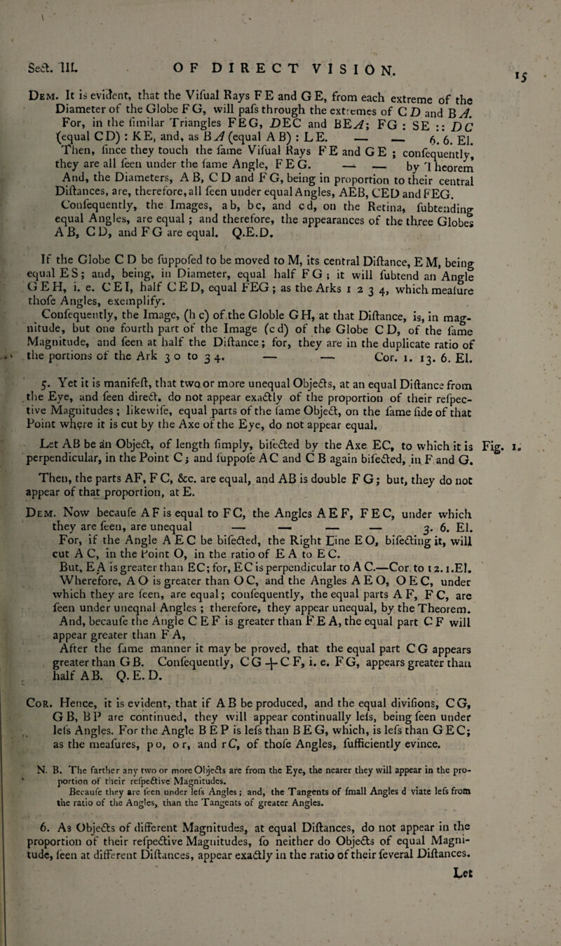 Sea. 1IL OF DIRECT VISION. Dem. It is evident, that the Vifual Rays FE and GE, from each extreme of the Diameter of the Globe FG, will pafs through the extremes of CD and B A. For, in the limilar Triangles FEG, DEC and BEA\ FG : SE :: DC (equal CD) : KE, and, as B A (equal A B) : L E. — — 6. *6. El. Then, lince they touch the fame Vifual Rays FE and GE ; confequently they are all feen under the fame Angle, FEG. —- _ by I hcorem And, the Diameters, A B, C D and F G, being in proportion to their central Difhnces, are, therefore, all feen under equal Angles, AEB, CED and FEG. Confequently, the Images, ab, be, and cd, on the Retina, fubtending equal Angles, are equal ; and therefore, the appearances of the three Globes A B, CD, and FG are equal. Q.E.D. •. ' • f If the Globe C D be fuppofed to be moved to M, its central Diftance, EM, being equal ES; aud, being, in Diameter, equal half FG ; it will fubtend an Angle GEH, i. e. CEI, half CED, equal FEG; as the Arks 1234, which mealure thofe Angles, exemplify. Confequently, the Image, (h c) of the Globle GH, at that Diftance, is, in mag¬ nitude, but one fourth part of the Image (cd) of the Globe CD, of the fame Magnitude, and feen at half the Diftance; for, they are in the duplicate ratio of the portions of the Ark 3 o to 3 4. — — Cor. 1. 13. 6. El. 5. Yet it is manifeft, that two or more unequal Objedls, at an equal Diftance from the Eye, and feen diredt, do not appear exactly of the proportion of their refpec- tive Magnitudes ; likewife, equal parts of the fame Objedt, on the fame fide of that Point where it is cut by the Axe of the Eye, do not appear equal. perpendicular, in the Point C j and fuppole AC and C B again bifedted, in F and G. Then, the parts AF, F C, &c. are equal, and AB is double F G; but, they do not appear of that proportion, at E. Dem. Now becaufe AF is equal to FC, the Angles AEF, FEC, under which they are feen, are unequal — — — — 3. 6. El. For, if the Angle A EC be bifedted, the Right Line EO, bifedting it, will cut A C, in the Point O, in the ratio of E A to E C. But,EA is greater than EC; for, EC is perpendicular to AC.—Cor. to 12.1.El. Wherefore, A O is greater than O C, and the Angles A E O, O E C, under which they are feen, are equal; confequently, the equal parts A F, F C, are feen under unequal Angles ; therefore, they appear unequal, by the Theorem. And, becaufe the Angle C E F is greater than F E A, the equal part C F will appear greater than F A, After the fame manner it may be proved, that the equal part CG appears greater than G B. Confequently, C G C F, i. e. F G, appears greater than half A B. Q. E. D. Cor. Hence, it is evident, that if AB be produced, and the equal divifions, CG, G B, BP are continued, they will appear continually lels, being feen under lets Angles. For the Angle B E P is lefs than BEG, which, is lefs than GEC; as the meafures, po, or, and rC, of thofe Angles, fufficiently evince. N. B. The farther any two or moreObje&s are from the Eye, the nearer they will appear in the pro¬ portion of their refpedtive Magnitudes. Becaufe they are leen under lefs Angles ; and, the Tangents of fmall Angles d viate lefs frotn the ratio of the Angles, than the Tangents of greater Angles. 6. As Objedts of different Magnitudes, at equal Diftances, do not appear in the proportion of their refpedtive Magnitudes, fo neither do Objedts of equal Magni¬ tude, leen at different Diftances, appear exadtly in the ratio of their feveral Diftances. Let !5