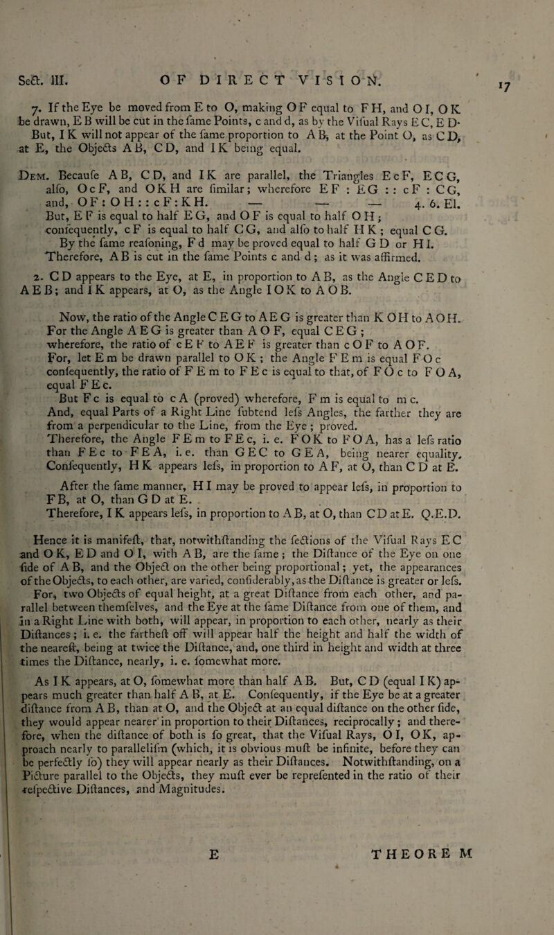 *7 7. If the Eye be moved from E to O, making O F equal to F H, and O I, OIC be drawn, E B will be cut in the fame Points, c and d, as by the Vilual Rays E C, E D* But, I K will not appear of the fame proportion to A B, at the Point O, as C D, at E, the Objedts AB, CD, and IK being equal. Dem. Becaufe A B, CD, and IK are parallel, the Triangles E c F, ECG, alfo, OcF, and OKH are limilar; wherefore EF : EG :: cF : CG, and, OF:OH::cF:KH. — — — 4. 6. El. But, E F is equal to half E G, and O F is equal to half O H; confequeptly, c F is equal to half C G, and alfo to half FI K ; equal C G. By the fame reafoning, Fd may be proved equal to half G D or HI. Therefore, AB is cut in the fame Points c and d; as it was affirmed. 2. C D appears to the Eye, at E, in proportion to A B, as the Angie C E D to A E B; and I K appears, at O, as the Angle IOK to AOB. Now, the ratio of the AngleCEG to AE G is greater than K OH to A OIL For the Angle A E G is greater than A O F, equal C E G ; wherefore, the ratio of c E E to A E F is greater than c O F to A O F. For, let E m be drawn parallel to O K ; the Angle F E m is equal F O c confequently, the ratio of F E m to F E c is equal to that, of F O c to F O A, equal F Ec. But F c is equal to c A (proved) wherefore, F m is equal to m c. And, equal Parts of a Right Line fubtend lefs Angles, the farther they are from a perpendicular to the Line, from the Eye ; proved. Therefore, the Angle FEmtoFEc, i. e. FOK to FOA, has a lefs ratio than FEc to FEA, i. e. than GEC to GEA, being nearer equality, Confequently, H K appears lefs, in proportion to A F, at O, than C D at E. After the fame manner, H I may be proved to appear lefs, in proportion to F B, at O, than G D at E. Therefore, I K appears lefs, in proportion to A B, at O, than CD atE. Q.E.D. Hence it is manifeft, that, notwithftanding the fedtions of the Vifual Rays EC and O K, ED and O I, with AB, are the fame ; the Diftance of the Eye on one fide of A B, and the Objedl on the other being proportional; yet, the appearances of theObjedts, to each other, are varied, confiderably,as the Diftance is greater or lefs. For, two Objedfs of equal height, at a great Diftance from each other, and pa¬ rallel between themfelves, and the Eye at the fame Diftance from one of them, and in a Right Line with both, will appear, in proportion to each other, nearly as their Diftances; i. e. the fartheft off will appear half the height and half the width of the neareft, being at twice the Diftance, and, one third in height and width at three times the Diftance, nearly, i. e. fomewhat more. As I K appears, at O, fomewhat more than half A B. But, C D (equal I K) ap¬ pears much greater than half A B, at E. Confequently, if the Eye be at a greater diftance from A B, than at O, and the Objedl at an equal diftance on the other fide, they would appear nearer’in proportion to their Diftances, reciprocally; and there¬ fore, when the diftance of both is fo great, that the Vifual Rays, O I, OK, ap¬ proach nearly to parallelifm (which, it is obvious muft be infinite, before they can be perfe&ly fo) they will appear nearly as their Diftances. Notwithftanding, on a Picture parallel to the Objedls, they muft ever be reprefented in the ratio of their ■refpe&ive Diftances, and Magnitudes. E THEORE M