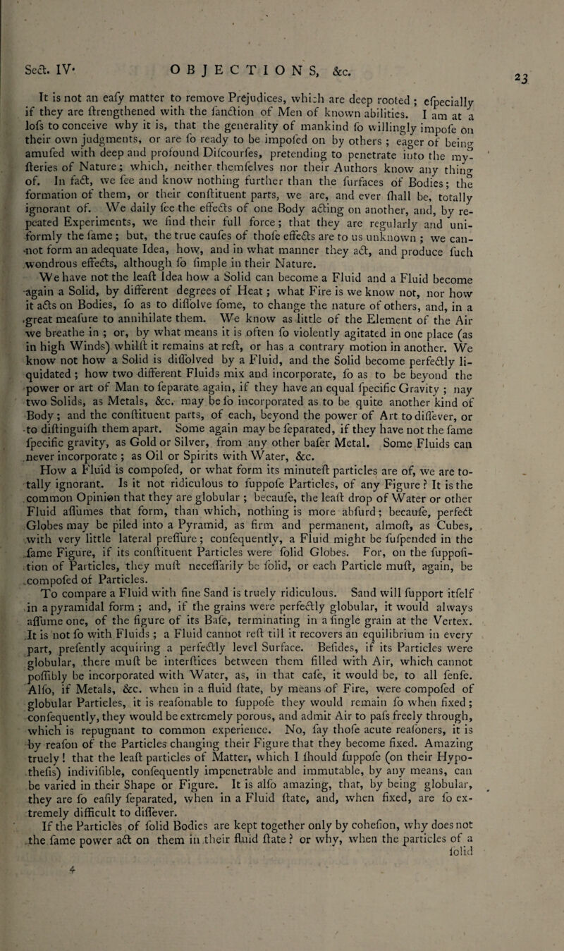 Seel. IV* OBJECTIONS, &c. 2 3 It is not an eafy matter to remove Prejudices, which are deep rooted ; efpecially if they are ftrengthened with the fandion of Men of known abilities. I am at a lofs to conceive why it is, that the generality of mankind fo willingly impofe on their own judgments, or are fo ready to be impofed on by others ; eager of beiiw amufed with deep and profound Dilcourfes, pretending to penetrate into the my^ ' fteries of Nature; which, neither themfclves nor their Authors know any thing of. In fad, we fee and know nothing further than the furfaces of Bodies; the formation of them, or their conftituent parts, we are, and ever fhali be, totally ignorant of. We daily fee the effeds of one Body ading on another, and, by re¬ peated Experiments, we find their full force; that they are regularly and uni¬ formly the fame ; but, the true caufes of thofe effeds are to us unknown ; we can- mot form an adequate Idea, how, and in what manner they ad, and produce fuch wondrous effeds, although fo fimple in their Nature. We have not the lead Idea how a Solid can become a Fluid and a Fluid become ■again a Solid, by different degrees of Heat ; what Fire is we know not, nor how it ads on Bodies, fo as to diffolve fome, to change the nature of others, and, in a -great meafure to annihilate them. We know as little of the Element of the Air we breathe in ; or, by what means it is often fo violently agitated in one place (as in high Winds) whilft it remains at reft, or has a contrary motion in another. We know not how a Solid is diffolved by a Fluid, and the Solid become perfedly li¬ quidated ; how two different Fluids mix and incorporate, fo as to be beyond the power or art of Man to feparate again, if they have an equal fpecific Gravity ; nay two Solids, as Metals, &c. may befo incorporated as to be quite another kind of Body; and the conftituent parts, of each, beyond the power of Art todiffever, or • to diftinguifh them apart. Some again may be feparated, if they have not the fame fpecific gravity, as Gold or Silver, from any other bafer Metal. Some Fluids can never incorporate ; as Oil or Spirits with Water, &c. How a Fluid is compofed, or what form its minuteft particles are of, we are to¬ tally ignorant. Is it not ridiculous to fuppofe Particles, of any Figure ? It is the common Opinion that they are globular ; becaufe, the leaft drop of Water or other Fluid aflumes that form, than which, nothing is more abfurd; becaufe, perfect Globes may be piled into a Pyramid, as firm and permanent, almoft, as Cubes, with very little lateral preffure; confequentlv, a Fluid might be fulpended in the fame Figure, if its conftituent Particles were folid Globes. For, on the fuppofi- tion of Particles, they muft neceffarily be folid, or each Particle muft, again, be compofed of Particles. To compare a Fluid with fine Sand is truely ridiculous. Sand will fupport itfelf in a pyramidal form ; and, if the grains were perfectly globular, it would always aflume one, of the figure of its Bafe, terminating in a Angle grain at the Vertex. It is not fo with Fluids ; a Fluid cannot reft till it recovers an equilibrium in every part, prefently acquiring a perfedly level Surface. Befides, if its Particles were globular, there muft be interftices between them filled with Air, which cannot poftibly be incorporated with Water, as, in that cafe, it would be, to all fenfe. Alfo, if Metals, &c. when in a fluid ftate, by means of Fire, were compofed of globular Particles, it is reafonable to fuppofe they would remain fo when fixed ; confequently, they would be extremely porous, and admit Air to pafs freely through, which is repugnant to common experience. No, fay thofe acute realoners, it is by reafon of the Particles changing their Figure that they become fixed. Amazing truely! that the leaft particles of Matter, which I lhould fuppofe (on their Hypo- thefis) indivifible, confequently impenetrable and immutable, by any means, can be varied in their Shape or Figure. It is alfo amazing, that, by being globular, they are fo eafily feparated, when in a Fluid ftate, and, when fixed, are fo ex¬ tremely difficult to diflever. If the Particles of folid Bodies are kept together only by cohefion, why does not the fame power ad on them in their fluid ftate ? or why, when the particles of a * I olid