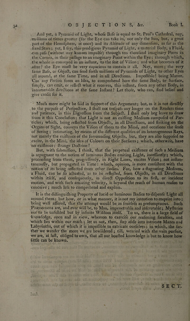 And yet, a Pyramid of Light, whofe Bafe is equal to St. Paul’s Cathedral, nay, •■millions of times greater (for the Eye can take in, not only the Sun, but, a great part of the Hemifphere, at once) and its Altitude of any dimenfion, as far as the fixed Stars ; yet, I fay, thisprodigious Pyramid of Light, a material Body, a Fluid, *can pafs (without any known impulfe) through ten thoufand imaginary Pores in the Cornea, in their paflage to an imaginary Point within the Eye; through which, the whole is conveyed in an inffant, to the feat of Vifion ; and what becomes of it after? the Eye muff be very capacious to contain it all. Nay, more; the very fame Bafe, or Gbjedt, can fend forth millions of Pyramids of Light, to other Eyes all around, at the fame Time, and in all Dire&ions. Impoflible! being Matter. Can any Perfon form an Idea, to comprehend how the fame Body, or Surface, fimply, can emit, or reflect what it receives, this inffant, from any other Body, in innumerable directions at the fame Inffant? Let thofe, who can, find belief and give credit for it. Much more might be faid in fupportof this Argument; but, as it is not dire&ly to the purpofe of Perfpedtive, I fhall not trefpafs any longer on the Readers time and patience, in this Digreflion from the Subject. I fhall only beg leave to draw from it this Conclufion; that Light is not an exiffing Medium compofed of Par¬ ticles; which, being reflected from Objects, in all Directions, and ffriking on the Organs of Sight, conveys the Vifion of them to the Mind, and occafions the fenfe of Seeing ; intimating, by means of the different qualities of its heterogeneous Rays, not merely the exiftence of the furrounding Objeds, bur, they are alio fuppofed to excite, in the Mind, the idea of Colours on their Surfaces ; which, otherwife, have no exiftence: ftrange Dodrine ! But, with fubmiftion, I think, that the perpetual exiftence of luch a Medium is repugnant to the notion of luminous Bodies emiting Light, iuceffantly; which, proceeding from them, progreflively, in Right Lines, excites Vifion; not inftan- taneoufty, but propagated in Time : which, opinion, is more confiftent with the notion of its being refleded from other Bodies. For, how a ftagnating Medium, a Fluid, can be To aduated, as to be refleded, from Objeds, in all Diredions within itfelf, and confequently, in dired Oppofition to its firft, or incident motion, and with fuch amazing velocity, is beyond the reach of human reafon to conceive ; much lefs to comprehend and explain. It is the diftinguifhing Property of lucid or luminous Bodies to difpenfe Light all around them; but how, or in what manner, it is not my intention to enquire into ; being well affured, that the attempt would be as fruitlefs as prefumptuous. Such Phenomena are, and ever will be, to Man, impenetrable and infcrutable; Myfteries not to be unfolded but by infinite Wifdom itlelf. To us, there is a large field of •knowledge, open and in view, whereon to exercife our reafoniug faculties, and which lies within our reach ; let us not, then, ftep afide into intricate Mazes and Labyrinths, out of which it is impoflible to extricate ourfelves; in which, the far¬ ther we wander the more we are bewildered ; till,' wearied with the vam purfuit, we are, at laft, obliged to own, that all our boafted knowledge is but to know how little can be known. ■. • v o • ■ ••' ' I SECT. . v . 4 ill''.