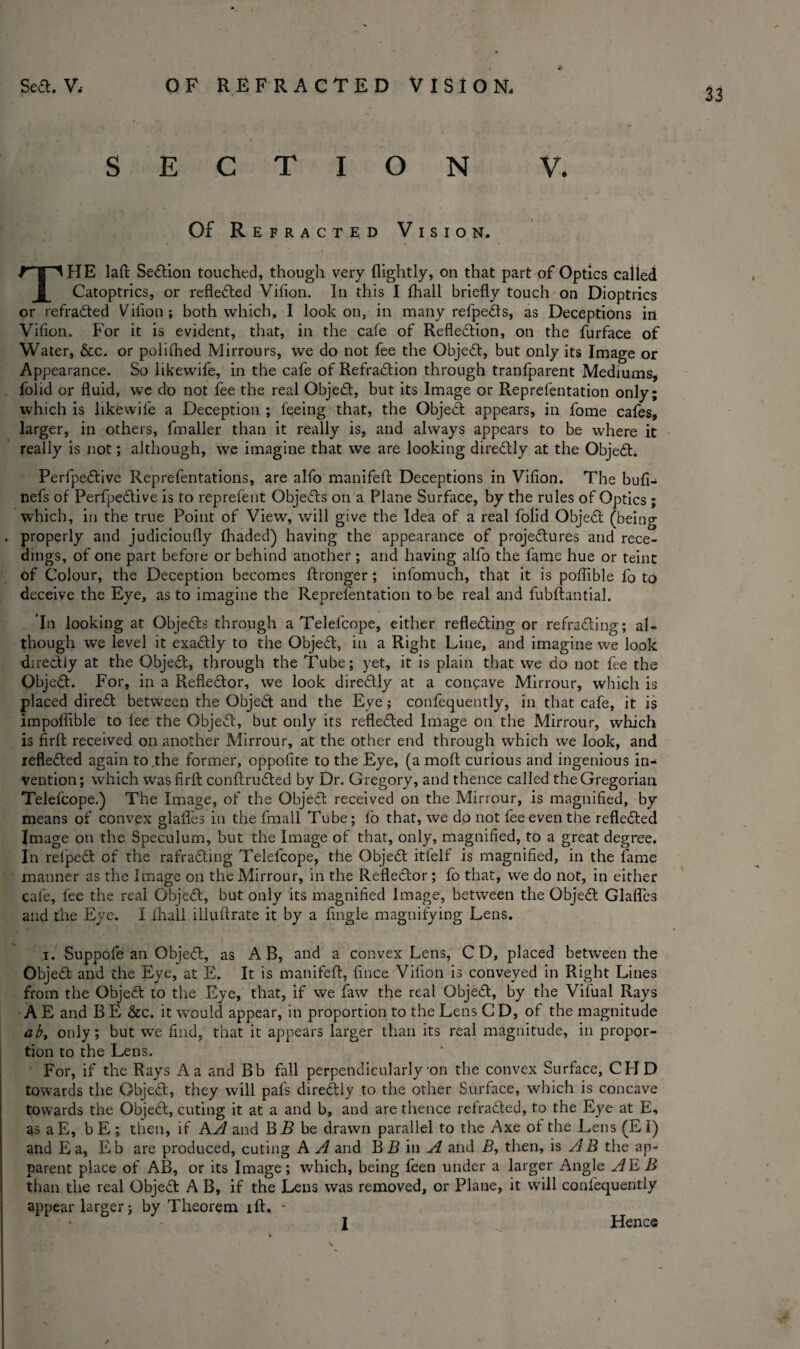 33 SECTION V. Of Refracted Vision. THE laft Sedion touched, though very (lightly, on that part of Optics called Catoptrics, or refleded Vilion. In this I fhall briefly touch on Dioptrics or refraded Vilion; both which, I look on, in many refpeds, as Deceptions in Vilion. For it is evident, that, in the cafe of Refledion, on the furface of Water, &c. or polifhed Mirrours, we do not fee the Objed, but only its Image or Appearance. So likewile, in the cafe of Refradion through tranfparent Mediums, folid or fluid, we do not fee the real Objed, but its Image or Reprefentation only; which is likewile a Deception ; feeing that, the Objed appears, in fome cafes, larger, in others, fmaller than it really is, and always appears to be where it really is not; although, we imagine that we are looking diredly at the Objed. Perfpedive Reprefentations, are alfo manifeA Deceptions in Vilion. The buli- nefs of Perfpedive is to reprefent Objeds on a Plane Surface, by the rules of Optics; which, in the true Point of View, will give the Idea of a real folid Objed (being . properly and judicioufly (haded) having the appearance of projedures and rece- dings, of one part before or behind another; and having alfo the fame hue or teint of Colour, the Deception becomes ftronger; infomuch, that it is poflible lb to deceive the Eye, as to imagine the Reprefentation to be real and fubftantial. In looking at Objeds through a Telefcope, either refleding or refrading; al¬ though we level it exadly to the Objed, in a Right Line, and imagine we look diredly at the Objed, through the Tube; yet, it is plain that we do not fee the Objed. For, in a Refledor, we look diredly at a concave Mirrour, which is placed dired between the Objed and the Eve; confequently, in that cafe, it is impollible to lee the Objed, but only its refleded Image on the Mirrour, which is flrft received on another Mirrour, at the other end through which we look, and refleded again to the former, oppofite to the Eye, (a moll curious and ingenious in¬ vention; which was firlt conflruded by Dr. Gregory, and thence called the Gregorian Telefcope.) The Image, of the Objed received on the Mirrour, is magnified, by means of convex glafles in the fmall Tube; fo that, we do not fee even the refleded Image on the Speculum, but the Image of that, only, magnified, to a great degree. In refped of the rafrading Telefcope, the Objed itfelf is magnified, in the fame manner as the Image on the Mirrour, in the Refledor; fo that, We do not, in either cafe, fee the real Objed, but only its magnified Image, between the Objed Glafles and the Eye. I fhall illuftrate it by a Angle magnifying Lens. i. Suppofe an Objed, as A B, and a convex Lens, CD, placed between the Objed and the Eye, at E. It is manifeft, fince Vilion is conveyed in Right Lines from the Objed to the Eye, that, if we faw the real Objed, by the Vilual Rays A E and B E &c. it would appear, in proportion to the Lens C D, of the magnitude ab, only; but we find, that it appears larger than its real magnitude, in propor¬ tion to the Lens. For, if the Rays A a and Bb fall perpendicularly-on the convex Surface, CHD towards the Objed, they will pals diredly to the other Surface, which is concave towards the Objed, cuting it at a and b, and are thence refraded, to the Eye at E, as aE, bE ; then, if AA and BB be drawn parallel to the Axe of the Lens (El) and E a, E b are produced, cuting A A and B B in A and B, then, is A B the ap¬ parent place of AB, or its Image; which, being feen under a larger Angle AE B than the real Objed A B, if the Lens was removed, or Plane, it will conlequently appear larger; by Theorem iff. * Hence