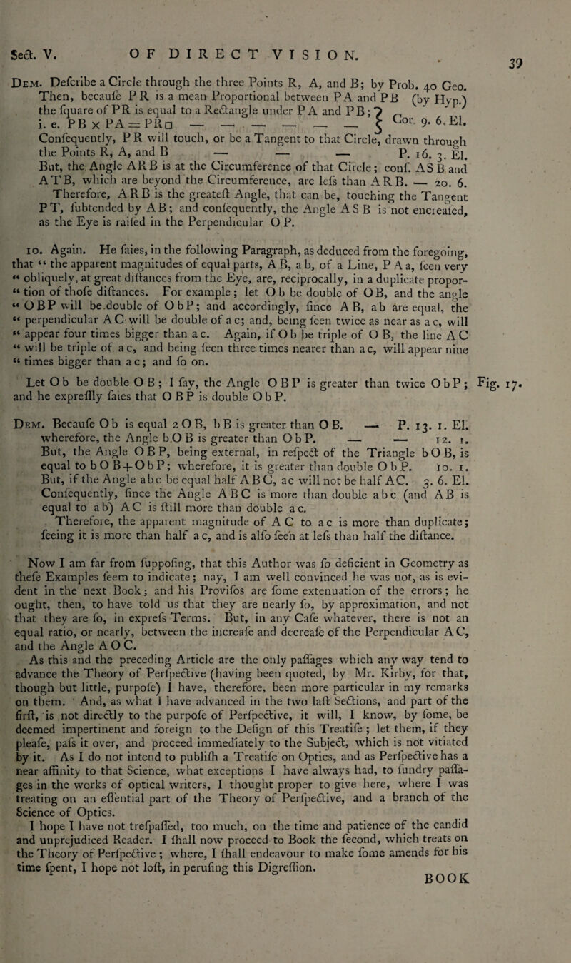 39 Dem. Defcribe a Circle through the three Points R, A, and B; by Prob. 40 Geo. Then, becaufe P R is a mean Proportional between PA and PB (by Hyp.) the fquare of PR is equal to a Redtangle under P A and P B; ? „ ' J i. e, PB x PA = PRd ______ £ Oor. 9. 6.El. Confequently, P R will touch, or be a Tangent to that Circle, drawn through the Points R, A, and B — — — P. 16. 3. El. But, the Angle ARB is at the Circumference of that Circle; conf. AS B and ATB, which are beyond the Circumference, are lefs than ARB. _ 20. 6. Therefore, ARB is the greateft Angle, that can be, touching the Tangent PT, fubtended by AB; and confequently, the Angle ASB is not enciealed, as the Eye is railed in the Perpendicular O P. 10. Again. He faies, in the following Paragraph, as deduced from the foregoing, that “ the apparent magnitudes of equal parts, AB, a b, of a Line, P a, leen very  obliquely, at great diftances from the Eye, are, reciprocally, in a duplicate propor- “ tion of thofe diftances. For example ; let O b be double of OB, and the angle “OBP will be.double of ObP; and accordingly, fince AB, ab are equal, the “ perpendicular AC will be double of ac; and, being feen twice as near as ac, will “ appear four times bigger than a c. Again, if O b be triple of O B, the line A C “ will be triple of a c, and being feen three times nearer than ac, will appear nine “ times bigger than ac; and fo on. Let Ob be double O B ; I lay, the Angle OBP is greater than twice ObP; Fig. 17. and he expreflly faies that O B P is double ObP. Dem. Becaufe Ob is equal 2 O B, b B is greater than OB. —. P. 13. 1. EL wherefore, the Angle b O B is greater than ObP. — — 12. t. But, the Angle OBP, being external, in refpett of the Triangle bOB, is equal to bOB-fObP; wherefore, it is greater than double ObP. io. 1. But, if the Angle abc be equal half ABC, ac will not be half AC. 3. 6. El. Confequently, lince the Angle A B C is more than double abc (and AB is equal to ab) AC is ftill more than double ac. Therefore, the apparent magnitude of AC to ac is more than duplicate; feeing it is more than half a c, and is alfo feen at lefs than half the distance. Now I am far from fuppofing, that this Author was fo deficient in Geometry as thefe Examples feem to indicate; nay, I am well convinced he was not, as is evi¬ dent in the next Book; and his Provifos are fome extenuation of the errors; he ought, then, to have told us that they are nearly fo, by approximation, and not that they are fo, in exprefs Terms. But, in any Cafe whatever, there is not an equal ratio, or nearly, between the increafe and decreafe of the Perpendicular AC, and the Angle A O C. As this and the preceding Article are the only paftages which any way tend to advance the Theory of Perfpedhve (having been quoted, by Mr. Kirby, for that, though but little, purpofe) I have, therefore, been more particular in my remarks on them. And, as what I have advanced in the two laft Sections, and part of the firft, is not diredtly to the purpofe of Perfpedtive, it will, I know, by fome, be deemed impertinent and foreign to the Defign of this Treatife ; let them, if they pleafe, pais it over, and proceed immediately to the Subjedt, which is not vitiated by it. As I do not intend to publiih a Treatife on Optics, and as Perfpedtive has a near affinity to that Science, what exceptions I have always had, to fundry paft’a- ges in the works of optical writers, I thought proper to give here, where I was treating on an eflential part of the Theory of Perfpedtive, and a branch of the Science of Optics. I hope I have not trefpaffed, too much, on the time and patience of the candid and unprejudiced Reader. I ihall now proceed to Book the fecond, which treats on the Theory of Perfpedtive ; where, I ffiall endeavour to make fome amends for his time {pent, I hope not loft, in perufing this Digreffion. BOOK