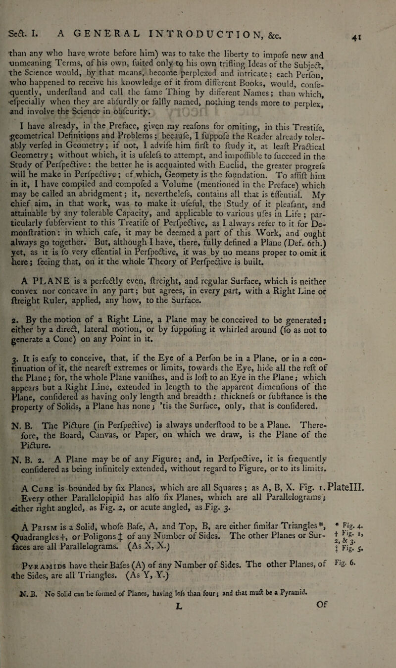 41 than any who have wrote before him) was to take the liberty to impofe new and 'unmeaning Terms, of his own, fuited only to his own trifling Ideas of the Subjeft, the Science would, by that means, become perplexed and intricate; each Perlbn who happened to receive his knowledge of it from different Books, would, confe- -quently, underfland and call the fame Thing by different Names; than which •efpecially when they are abfurdly or falfly named, nothing tends more to perplex, and involve the Science in obfcurity. I have already, in the Preface, given my reafons for omiting, in this Treatife, geometrical Definitions and Problems; becaufe, I fuppofe the Reader already toler¬ ably verfed in Geometry; if not, I advife him fir ft to ftudy it, at leaft Praftical Geometry; without which, it is ufelefs to attempt, and impoflible to fucceed in the Study of Perfpeftive; the better he is acquainted with Euclid, the greater progrefs will he make in Perfpeftive ; of which, Geomety is the foundation. To aflift him in it, I have compiled and compofed a Volume (mentioned in the Preface) which may be called an abridgment; it, neverthelefs, contains all that is feflential. My chief aim, in that work, was to make it ufeful, the Study of it pleafant, and attainable by any tolerable Capacity, and applicable to various ufes in Life ; par¬ ticularly fubfervient to this Treatife of Perfpe&ive, as I always refer to it for De- monftration: in which cafe, it may be deemed a part of this Work, and ought always go together. But, although I have, there, fully defined a Plane (Def. 6th.) yet, as it is fo very efl’ential in Perfpeftive, it was by no means proper to omit it here; feeing that, on it the whole Theory of Perfpeftive is built. A PLANE is a perfe&ly even, ftreight, and regular Surface, which is neither convex nor concave in any part; but agrees, in every part, with a Right Line or ftreight Ruler, applied, any how, to the Surface. f • • • * ' 2. By the motion of a Right Line, a Plane may be conceived to be generated; either by a diredt, lateral motion, or by fuppofing it whirled around (fo as not to generate a Cone) on any Point in it. 3. It is eafy to conceive, that, if the Eye of a Perfon be in a Plane, or in a con¬ tinuation of it, the neareft extremes or limits, towards the Eye, hide all the reft of the Plane; for, the whole Plane vanifhes, and is loft to an Eye in the Plane; which appears but a Right Line, extended in length to the apparent dimenfions of the Plane, confidered as having only length and breadth: thicknefs or fubftance is the property of Solids, a Plane has none; ’tis the Surface, only, that is confidered. t - \ N. B. The Pi&ure (in Perfpeftive) is always underftood to be a Plane. There¬ fore, the Board, Canvas, or Paper, on which we draw, is the Plane of the Pidlure. N. B. 2. A Plane may be of any Figure; and, in Perfpeftive, it is frequently confidered as being infinitely extended, without regard to Figure, or to its limits. A Cube is bounded by fix Planes, which are all Squares; as A, B, X. Fig. i.PlatellL Every other Parallelopipid has alfo fix Planes, which are all Parallelograms; .either right angled, as Fig. 2, or acute angled, as Fig. 3. A Prism is a Solid, whofe Bafe, A, and Top, B, are either fimilar Triangles*, * Fig. 4. •Quadrangles+, or Poligons J of any Number of Sides. The other Planes or Sur- + l> faces are all Parallelograms. (As X, X.) J* Fig.’s. Pyramids have their Bafes (A) of any Number of Sides. The other Planes, of F,S- «the Sides, are all Triangles. (As Y, Y.) K. B. No Solid can be formed of Planes, having lefs than four; and that mull be a Pyramid. L Of