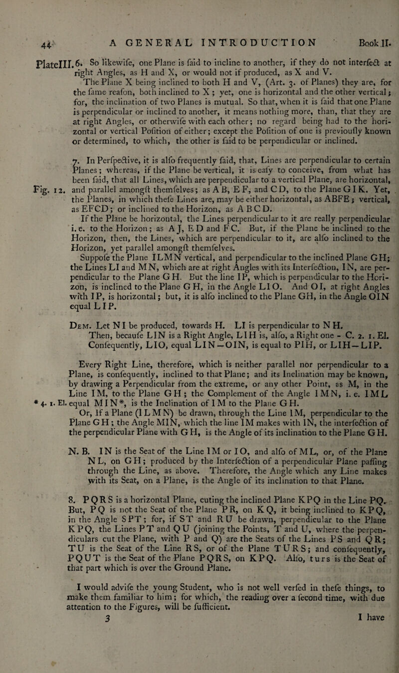 44- PlateIII.6* So likevvife, one Plane is faid to incline to another, if they do not interfeft at right Angles, as H and X, or would not if produced, as X and V. The Plane X being inclined to both H and V, (Art. 3. of Planes) they are, for the fame reafon, both inclined to X ; yet, one is horizontal and the other vertical; for, the inclination of two Planes is mutual. So that, when it is faid that one Plane is perpendicular or inclined to another, it means nothing more, than, that they are at right Angles, or otherwife with each other; no regard being had to the hori¬ zontal or vertical Pofition of either; except the Pofition of one is previoufly known or determined, to which, the other is faid to be perpendicular or inclined. 7. In Perfpe&ive, it is alfo frequently faid, that. Lines are perpendicular to certain Planes; whereas, if the Plane be vertical, it is eafy to conceive, from what has been faid, that all Lines, which are perpendicular to a vertical Plane, are horizontal, Fig. 12. and parallel among!! themfelves; as A B, E F, and C D, to the Plane GI K. Yet, the Planes, in which thefe Lines are, may be either horizontal, as ABFE 5 vertical, as EFCD; or inclined to the Horizon, as A B C D. If the Plane be horizontal, the Lines perpendicular to it are really perpendicular i. e. to the Horizon; as AJ, ED and F C. But, if the Plane be inclined to the Horizon, then, the Lines, which are perpendicular to it, are alfo inclined to the Horizon, yet parallel amongft themfelves. Suppofe the Plane ILMN vertical, and perpendicular to the inclined Plane GH; the Lines LI and MN, which are at right Angles with its Interfe&ion, IN, are per¬ pendicular to the Plane GH. But the line IP, which is perpendicular to the Hori¬ zon, is inclined to the Plane G H, in the Angle LI O. And OI, at right Angles with IP, is horizontal; but, it is alfo inclined to the Plane GH, in the Angle OIN equal LIP. D £ M. Let NI be produced, towards H. LI is perpendicular to N H. Then, becaufe LIN is a Right Angle, LIH is, alfo, a Right one - C. 2. 1. El. Confequently, LIO, equal LIN — OIN, is equal to PIH, or LIH — LIP. Every Right Line, therefore, which is neither parallel nor perpendicular to a Plane, is confequently, inclined to that Plane; and its Inclination may be known, by drawing a Perpendicular from the extreme, or any other Point, as M, in the Line IM, to the Plane GH ; the Complement of the Angle IMN, i. e. I ML ♦ 4. 1. El. equal MIN*, is the Inclination of 1 M to the Plane G H. Or, If a Plane (ILMN) be drawn, through the Line IM, perpendicular to the Plane GH; the Angle MIN, which the line IM makes with IN, the interfe&ion of the perpendicular Plane with G H, is the Angle of its inclination to the Plane G H. N. B. IN is the Seat of the Line IM or IO, and alfo of ML, or, of the Plane N L, on GH; produced by the Interfe&ion of a perpendicular Plane palling through the Line, as above. Therefore, the Angle which any Line makes with its Seat, on a Plane, is the Angle of its inclination to that Plane. 8. P QR S is a horizontal Plane, cuting the inclined Plane KPQ in the Line PQ_ But, PQ is not the Seat of the Plane PR, on K Q, it being inclined to KPQ, in the Angle SPT; for, if ST and R U be drawn, perpendicular to the Plane KPQ, the Lines PT and QU (joining the Points, T and U, where the perpen¬ diculars cut the Plane, with P and Q) are the Seats of the Lines PS and QR; T U is the Seat of the Line R S, or of the Plane T U R S; and confequently, PQUT is the Seat of the Plane PQRS, on KPQ. Alfo, turs is the Seat of that part which is over the Ground Plane. I would advife the young Student, who is not well verfed in thefe things, to make them familiar to him; for which, the reading over a fecond time, with due attention to the Figures, will be fufficient. I have