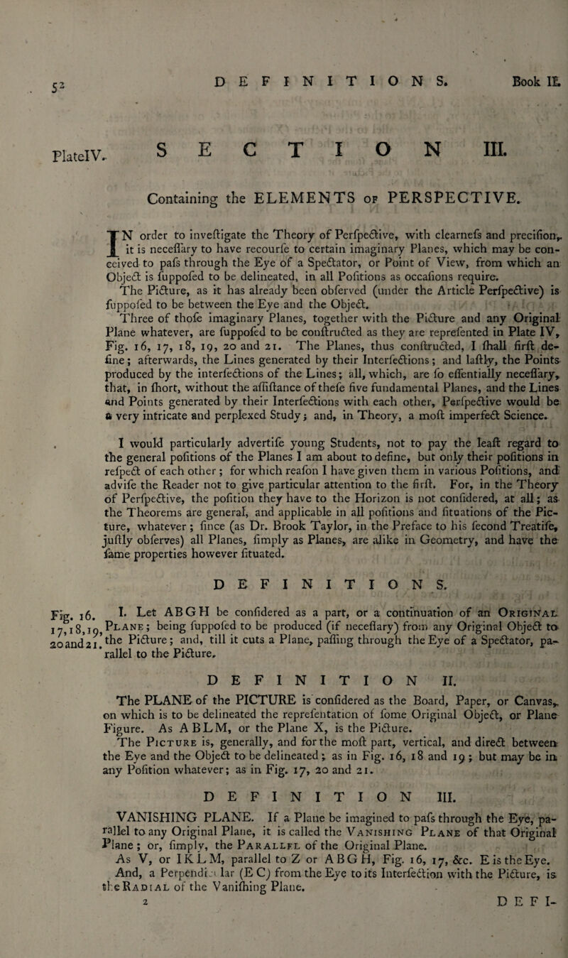 53 Plate! V.- E O N III. Containing the ELEMENTS of PERSPECTIVE. IN order to inveftigate the Theory of Perfpedtive, with clearnefs and precifion,. it is neceflary to have recourfe to certain imaginary Planes, which may be con¬ ceived to pafs through the Eye of a Spectator, or Point of View, from which an Object is fuppofed to be delineated, in all Portions as occafions require. The Pidture, as it has already been obferved (under the Article Perfpedtive) is fuppofed to be between the Eye and the Objedt. Three of thofe imaginary Planes, together with the Pidture and any Original- Plane whatever, are fuppofed to be conftrudted as they are reprefented in Plate IV, Fig. 16, 17, 18, 1 g, 20 and 21. The Planes, thus conftrudted, I fhall firft de¬ fine ; afterwards, the Lines generated by their Interfedtions; and laftly, the Points produced by the interfedtions of the Lines; all, which, are fo effentially neceflary, that, in fhort, without the afliftance of thefe five fundamental Planes, and the Lines and Points generated by their Interfedtions with each other, Perfpedtive would be a very intricate and perplexed Study; and, in Theory, a moft imperfedt Science. . I would particularly advertife young Students, not to pay the leaft regard to the general pofitions of the Planes I am about to define, but only their pofitions in refpedt of each other; for which reafon I have given them in various Pofitions, and advife the Reader not to give particular attention to the firft. For, in the Theory of Perfpedtive, the pofition they have to the Horizon is not confidered, at all; as- the Theorems are general, and applicable in all pofitions and fituations of the Pic¬ ture, whatever ; fince (as Dr. Brook Taylor, in the Preface to his fecond Treatile, juftly obferves) all Planes, limply as Planes, are alike in Geometry, and have the fame properties however fituated. DEFINITIONS. Fig. 16. !• Let ABGH be confidered as a part, or a continuation of an Original I7,i8,io,Plane; being fuppofed to be produced (if neceflary) from any Original Objedt to 2oand*2i ^ Pi&ure > ancb till it cuts a Plane, palling through the Eye of a Spedlator, pa- * rallel to the Pidture, DEFINITION II. The PLANE of the PICTURE is confidered as the Board, Paper, or Canvas,, on which is to be delineated the reprefentation of forne Original Objedt, or Plane Figure. As ABLM, or the Plane X, is the Pidture. The Picture is, generally, and for the moft part, vertical, and diredt between: the Eye and the Objedt to be delineated ; as in Fig. 16, 18 and 19 ; but may be in any Pofition whatever; as in Fig. 17, 20 and 21. DEFINITION III. VANISHING PLANE. If a Plane be imagined to pafs through the Eye, pa¬ rallel to any Original Plane, it is called the Vanishing Plane of that Original Plane; or, fimply, the Parallel of the Original Plane. As V, or IKLM, parallel to Z or ABGH, Fig. 16, 17, &c. E is the Eye. And, a PerpendL'i lar (E C) from the Eye to its Interfedtion with the Pidture, is the Radial of the Vanifhing Plane.