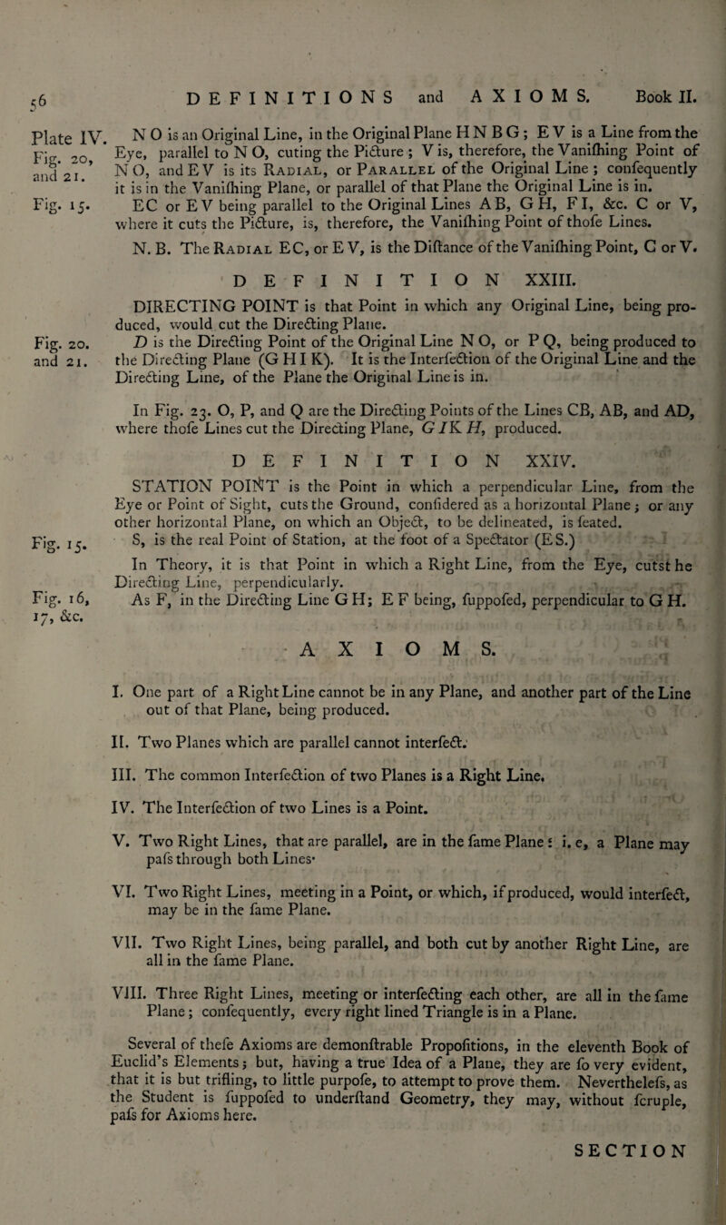 <6 Plate IV. Fig. 20, and 21. Fig. 15- Fig. 20. and 2i. Fig. 15. Fig. 16, 17, &c. DEFINITIONS and AXIOMS. Book II. N O is an Original Line, in the Original Plane HNBG; EVisa Line from the Eye, parallel to N O, cuting the Picture ; V is, therefore, the Vanifhing Point of NO, andEV is its Radial, or Parallel of the Original Line ; confequently it is in the Vanifhing Plane, or parallel of that Plane the Original Line is in. EC or EV being parallel to the Original Lines AB, G H, FI, &c. C or V, where it cuts the Pidture, is, therefore, the Vanifhing Point of thofe Lines. N. B. The Radial EC, or E V, is the Diftance of the Vanifhing Point, C or V. DEFINITION XXIII. DIRECTING POINT is that Point in which any Original Line, being pro¬ duced, would cut the Directing Plane. D is the Diredting Point of the Original Line N O, or P Q, being produced to the Directing Plane (G H I K). It is the Interfedtion of the Original Line and the Diredting Line, of the Plane the Original Line is in. In Fig. 23. O, P, and Q are the Diredting Points of the Lines CB, AB, and AD, where thofe Lines cut the Directing Plane, G IK H, produced. DEFINITION XXIV. STATION POINT is the Point in which a perpendicular Line, from the Eye or Point of Sight, cuts the Ground, confidered as a horizontal Plane ; or any other horizontal Plane, on which an Objedt, to be delineated, is feated. S, is the real Point of Station, at the foot of a Spedtator (ES.) In Theory, it is that Point in which a Right Line, from the Eye, cutst he Directing Line, perpendicularly. As F, in the Diredting Line GH; E F being, fuppofed, perpendicular to G H. AXIOMS. I. One part of a Right Line cannot be in any Plane, and another part of the Line out of that Plane, being produced. II. Two Planes which are parallel cannot interfedt: III. The common Interfedtion of two Planes is a Right Line. IV. The Interfedtion of two Lines is a Point. V. Two Right Lines, that are parallel, are in the fame Plane l i. e, a Plane may pafs through both Lines- VI. Two Right Lines, meeting in a Point, or which, if produced, would interfedt, may be in the fame Plane. VII. Two Right Lines, being parallel, and both cut by another Right Line, are all in the fame Plane. VIII. Three Right Lines, meeting or interfedling each other, are all in the fame Plane ; confequently, every right lined Triangle is in a Plane. \ Several of thefe Axioms are demonftrable Propofitions, in the eleventh Book of Euclid’s Elements j but, having a true Idea of a Plane, they are fo very evident, that it is but trifling, to little purpofe, to attempt to prove them. Neverthelefs, as the Student is fuppofed to underftand Geometry, they may, without fcruple, pafs for Axioms here.