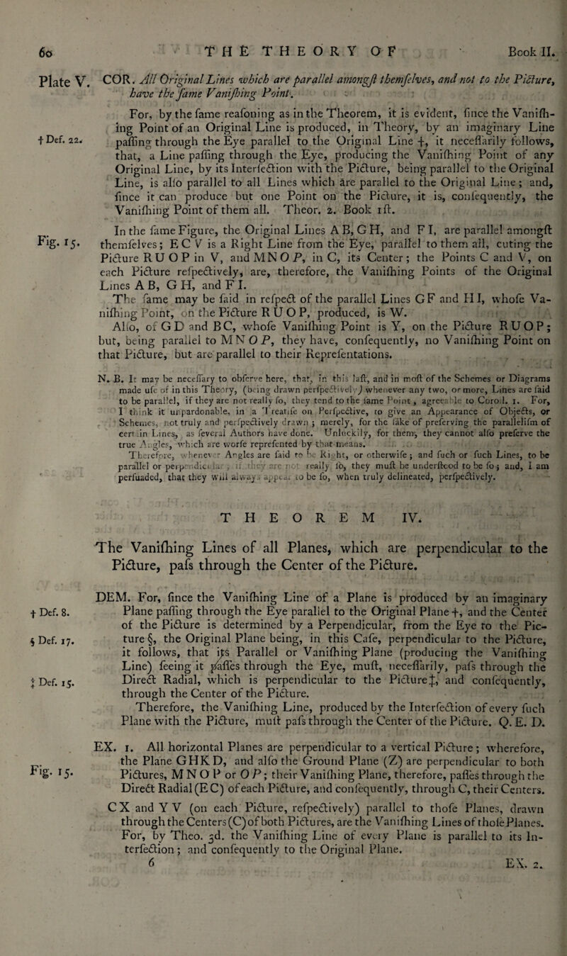 Plate V. f Def. 22. Fig- *J. f Def. 8. $ Def. 17. 4 Def. 15. F'g- ij- COR. All Original Lines which are parallel amongjl themfelves, and not fo the Picture, have the fame Vanifhing Point . For, by the fame reafoning as in the Theorem, it is evident, fince the Vanifh- ing Point of an Original Line is produced, in Theory, by an imaginary Line paffing through the Eye parallel to the Original Line -f, it neceflarily follows, that, a Line paffing through the Eye, producing the Vanifhing Point of any Original Line, by its Interfedtion with the Picture, being parallel to the Original Line, is alio parallel to all Lines which are parallel to the Original Line; and, fince it can produce but one Point on the Picture, it is, confequently, the Vanifhing Point of them all. Theor. 2. Book 1 ft. In the fame Figure, the Original Lines A B, G H, and FI, are parallel amongft themfelves; EC V is a Right Line from the Eye, parallel to them all, cuting the Picture RUOP in V, and MN OP, in C, its Center; the Points C and V, on each Picture refpedtively, are, therefore, the Vanifhing Points of the Original Lines A B, G H, and F I. The fame may be faid in refpedt of the parallel Lines GF and PI I, whofe Va¬ nifhing Point, on the Picture RUOP, produced, is W. Alfo, of GD and BC, whofe Vanifhing Point is Y, on the Picture RUOP; but, being parallel to MN OP, they have, confequently, no Vanifhing Point on that Pidture, but are parallel to their Reprefentations. N. B. Ir may be necefiary to obferve here, that, in this laft, and in moft of the Schemes or Diagrams made ufe or in this Theory, (being drawn perfpfeftivelv^ whenever any two, or more, Lines are faid to be parallel, if they are not really fo, they tend to the fame Point, agreeable to Corod. x. For, I think it unpardonable, in a Treattfe on Perfpedtive, co give an Appearance of Qbjefts, or Schemes, not truly and perfpectively drawn j merely, for the fake of preferving the parallelifm of cerv .in Lanes, as feveral Authors have done. Unluckily, for them, they cannot alfo preferve the true A. gles, which are worfe reprefented by that means. Therefore, whenev - Angles are faid to be Right, or otherwife; and fuch or fuch Lines, to be parallel or peiprr,diet ii they arc not ready fo, they muft be underftcod to be fo $ and, lam perfuaded, that they wiii always a^pea* 10 be fo, when truly delineated, perfpectively. THEOREM IV. The Vanifhing Lines of all Planes, which are perpendicular to the Picture, pafs through the Center of the Picture. DEM. For, fince the Vanifhing Line of a Plane is produced by an imaginary Plane paffing through the Eye parallel to the Original Plane t, and the Center of the Pidture is determined by a Perpendicular, from the Eye to the Pic¬ ture §, the Original Plane being, in this Cafe, perpendicular to the Pidture, it follows, that \t$ Parallel or Vanifhing Plane (producing the Vanifhing Line) feeing it gaffes through the Eye, muft, neceflarily, pafs through the Direct Radial, which is perpendicular to the Picture£, and confequently, through the Center of the Pidture. Therefore, the Vanifhing Line, produced by the Interfedtion of every fuch Plane with the Pidture, muft pafs through the Center of the Picture. Q. £. D. EX. 1. All horizontal Planes are perpendicular to a vertical Pidture; wherefore, the Plane GHKD, and alfo the Ground Plane (Z) are perpendicular to both Pidtures, M N O P or 0 P; their Vanifhing Plane, therefore, pafles through the Diredt Radial (EC) of each Pidture, and confequently, through C, their Centers. C X and Y V (on each Pidture, refpedtively) parallel to thofe Planes, drawn through the Centers (C) of both Pidtures, are the Vanifhing Lines of thofePianes. For, by Theo. 3d. the Vanifhing Line of every Plane is parallel to its ln- terfedtion ; and confequently to the Original Plane, 6 EX. 2.