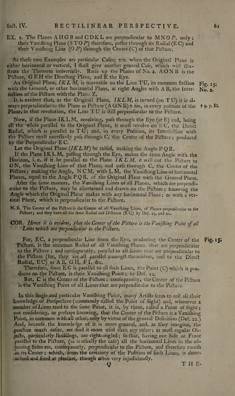 EX. 2. The Planes AHGB and C DK L are perpendicular to MNO P, only ; their Vanishing Plane (S TO P) therefore, palles through its Radial (E C) and their Vanithing Line (0 P) through the Center (C) of that Pidture. As thefe two Examples are particular Cafes; viz. when the Original Plane is cither horizontal or vertical, I (hall give another general Cafe, which will illu¬ strate the Theorem univerfallv. Raife up the Planes of No. 2. AONB is the Picture, G E H the Diredting Plane, and E the Eye. An Original Plane, IKL M, is moveable on the Line TU, its common Sedtion pig, x ^ with the Ground, or other horizontal Plane, at right Angles with A B, the Inter- No. 2. fedtion of the Pidture with the Plane Z. It is evident that, as the Original Plane, IKLM, is turned (on T U) it is al¬ ways perpendicular to the Plane or Picture (AONB)t for, in every pofition of the t 9* 7* Eh Plane, in that revolution, the Line T U is ftill perpendicular to the Picture. Now, if the Plane IKLM, revolving, pafs through the Eye (at E) and, being all the while parallel to the Original Plane, it muft revolve on EC, the Direct Radial, which is parallel to TU; and, in every Pofition, its In ter lection with the Pidture muft neceflarily pafs through C, the Center of the Pidture ; produced by the Perpendicular E C. Let the Original Plane ([IKLM) be railed, making the Angle P QR. If the Plane IKLM, paffing through the Eye, makes the lame Angle with the Horizon, L e. if it be parallel to the Plane IKLM, it will cut the Pidture in ON, the Vanishing Line of that Plane, and pafs through C, the Center of the Pidture; making the Angle, NCM, withLM, the Vanilhing Line of horizontal Planes, equal to the Angle P Q R, of the Original Plane with the Ground Plane. After the fame manner, the Vanilhing Lines of all Planes, which are perpendi¬ cular to the Pidture, may be afcertained and drawn on the Pidture; knowing the Angle which the Original Plane makes with any horizontal Plane; or with a ver¬ tical Plane, which is perpendicular to the Pidture. N. B. The Center of the Picture is the Center of al! Vanithing Lines, of Planes perpendicular to the Pidture; and they have all the fame Radial and Diftance (E C) by Def. 19. and 20. COR. Hence it is evident, that the Center of the Picture is the Vanijhing Point of all Lines which are perpendicular to the Picture. For, EC, a perpendicular Line from the Eye, producing the Center of the Fig. l£« Pidture, is the common Radial of all Vanilhing Planes, that are perpendicular to the Pidture ; and cqnfequently, parallel to all Lines that are perpendicular to the Pidture (for, they are all parallel amongft tliemlelves, and to the Diredt Radial, EC) as A B, G H, FI, &c. Therefore, lince EC is parallel to all fuch Lines, the Point (C) which it pro¬ duces on the Pidture, is their Vanilhing Point; by Def. 22. But, C is the Center of the Pidture; confequently, the Center of the Pidture is the Vanilhing Point of all Lines that are perpendicular to the Picture. In this fingle.and particular Vanilhing Point, many Artiftsfeem to reft all their knowledge of Perfpective (commonly called the Point of Sight) and, whenever a number of Lines tend to the fame Point, it is, by them, called a Point of Sight; not confidering, or perhaps knowing, that the Center of the Pidture is a Vanilhing Point, in common with all other, only by virtue of the general Definition (Def. 22.) And, becaufe the knowledge of it is more general, and, as they imagine, the pradtice much eafier, we find it more ufed than any other; as raoft regular Qb- je&s, particularly Buildings, are right-angled; fo that, having one Side or Front parallel to the Pidture, (as is-ufually the cafe) all the horizontal Lines in the ad¬ joining Sides are, conlequently, perpendicular to the Pidture, and therefore vanilh in its Center; which, from the certainty of the Pofition of fuch Lines, is deter¬ mined and fixed at pleafiire, though often very injudicioufly. Q THE-