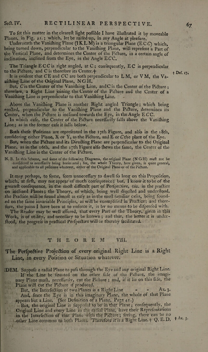 ^7 To fet this matter in the cleareft light poflible I have illustrated it by moveable Planes, in Fig. 21.; which, let be railed up, in any Angle at pleafure. Underneath the Vanilhing Plane (I K L M) is a triangular Plane (E C C) which, being turned down, perpendicular to the Vanishing Plane, will reprefent a Part of the Vertical Plane, and determines the Center of the Picture, in a certain angle of inclination, inclined from the Eye, in the Angle ECC. The Triangle E C C is right angled, at C ; confequently, EC is perpendicular to the Pidture, and C is therefore its Center.^ It is evident that CE and CC are both perpendicular to L M, or VM, the Va¬ nishing Line of the Original Plane, N G H, But, Cis the Center of the Vanishing Line, andC is the Center of the Pidture ; therefore, a Right Line joining the Center of the Pidture and the Center of a Vanishing Line is perpendicular to that Vanishing Line. Above the Vanishing Plane is another Right angled Triangle; which being eredted, perpendicular to the Vanishing Plane and the Pidture, determines its Center, when the Pidture is inclined towards the Eye, in the Angle ECC. In which cafe, the Center of the Pidture neceSTarily falls above the Vanishing Line ; as in the former cafe it falls below. Both thefe Positions are reprefented in the 17th Figure, and alfo in the 18th, considering either Plane, X or Y, as the Pidture, and E or Cthe place of the Eye. But, when the Pidture and its Diredting Plane are perpendicular to the Original Plane, as in the 16th, and the 3 7th Figure alfo Shews the fame, the Center of the Vanishing Line is the Center of the Pidture. N. B. In this Scheme, and feme of the following Diagrams, the original Plane (NGH) mud not be confklered as neceflarUy being horizontal ; for, the whole Theory, here given, is quite general, and applicable to all pofitions whatever, either of the Original Plane or of the Pidiurc. It may perhaps, to fome, feem unneceSTary to dwell fo long on this Proposition, which, at firft, may not appear of much confequence; but, I know it to be of the greateft confequence, in the rapft difficult part of Perlpedtive, viz. in the pradtice on inclined Planes ; the Theory, of which, being well digeSted and understood, the Pradtice will be found almoft as eafy as in the moft familiar cafes, being found¬ ed on the Same invariable Principles, as will be exemplified in Pradtice; and there¬ fore, the pains I have been at to enforce it, is by no means to be dil'penfed with. The Reader may be well allured, that every Part of the Theory, given in this Work, is of utility, and necelfary to be known ; and that, the better it is under¬ stood, the progreS's in pradtical PerfipedUve will be thereby facilitated. T H E O R E M VIII. The Perfpedtive Projedtion of every original Right Line is a Right Line, in every Position or Situation whatever. .DEM. Suppofe a radial Plane to pafs through the Eye and any original Right Line. If the Line be Situated on the other fide of the Pidture, the imagi¬ nary Plane muSt, necelfarily, cut the Pidture ; and, if it lie on this fide, the Plane will cut the Pidture if produced. But, the Interfedtion of two Planes is a Right Line - - Ax. 3. And, Since the Eye is in this imaginary Plane, the whole of that Plane appears but a Line. (See Definition of a Plane, Page 41.) But, the original Line is fuppof&d to be in that Plane; confequently, the Original Line and every Line in the radial Plane, have their Reprefentations in the Interfedtion of that Plane with the Pidture; feeing, there can be no other Line common to both Planes. Therefore it is a Right Line.-f Q. F,.D. t Def. 17.
