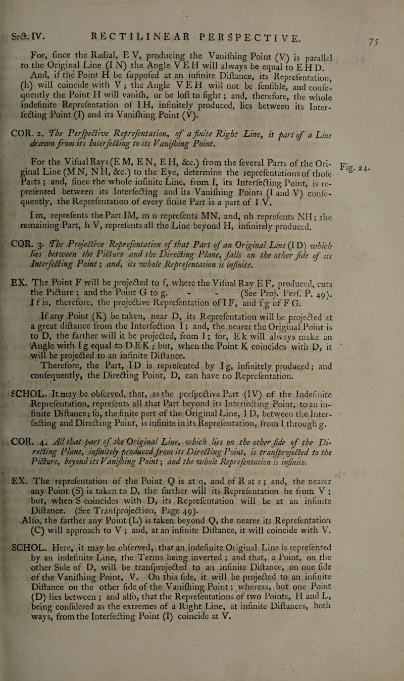 7.? For, fince the Radial, E V, producing the Vanifhing Point (V) is parallel to the Original Line (I N) the Angle VEH will always be equal to EH D. And, if the Point H be fuppofed at an infinite Diftance, its Reprefentation, (h) will coincide with V ; the Angle VEH will not be fenfible, and confe- quently the Point H will vanifh, or be loft to fight; and, therefore, the whole indefinite Reprefentation of IH, infinitely produced, lies between its Inter- feding Point (I) and its Vanifhing Point (V). COR. 2. The Perfpe Clive Reprefentation, of a finite Right Line, is part of a Line drawn from its Interfering to its Vanifhing Point. For the VifualRays (E M, E N, E H, &c.) from the feveral Parts of the Ori- pj ginal Line (MN, NH, See.) to the Eye, determine the reprefentations of thofe Parts ; and, fince the whole infinite Line, from I, its Interfiling Point, is re¬ prefented between its Interfeaing aud its Vanifhing Points (l and V) confe- quently, the Reprefentation of every finite Part is a part of I V. I m, reprefents the Part IM, m n reprefents MN, and, nh reprefents NH; the remaining Part, h V, reprefents all the Line beyond H, infinitely produced. CQR. 3. The Projective Reprefentation of that Part of an Original Line (I D) which lies between the Picture and the Directing Plane, falls on the other fide of its Interfering Point; and, its whole Reprejentation is infinite. EX. The Point F will be projected to f, where the Vifual Ray EF, produced, cuts the Picture ; and the Point G to g. - - (See Proj. Perfi P. 4q). I f is, therefore, the projedive Reprefentation of I F, and f g of F G. If any Point (K) be taken, near D, its Reprefentation will be projected at a great diftance from the Interfedion I; and, the nearer the Original Point is to D, the farther will it be projected, from I; for, Ek will always make an Angle with I g equal toD EK; but, when the Point K coincides with D, it ' will be projected to an infinite Diftance. Therefore, the Part, I D is reprefented by Ig, infinitely produced; and confequently, the Direding Point, D, can have no Reprefentation. SCHOL. It may be obferved, that, as the perfpedive Part (IV) of the Indefinite Reprefentation, reprefents all that Part beyond its Inteffeding Point, to an in¬ finite Diftance; fo, the finite part of the Original Line, 1 D, between the lnter- feding and Direding Point, is infinite in its Reprefentation, from I through g. COR. 4. All that part of the Original Line, which lies on the other fide of the DC rering Plane, infinitely produced from its Direring Point, is tranfprojeCted to the Pirure, beyond its Vanifhing Point; and the whole Reprefentation is infinite. EX. The reprefentation of the Point Q is at q, and of R at r; and, the nearer any Point (S) is taken to D, the farther will its Reprefentation be from V ; but, when S coincides with D, its Reprefentation will be at an infinite Diftance. (See Tranfprojedion, Page 49). Alfo, the farther any Point (L) is taken beyond Q, the nearer its Reprefentation (C) will approach to V ; and, at an infinite Diftance, it will coincide with V. SCHOL. Here, it may be obferved, that an indefinite Original Line is reprefented by an indefinite Line, the Terms being inverted ; and that, a Point, on the other Side of D, will be tranfprojeded to an infinite Diftance, on one fide of the Vanifhing Point, V. On this fide, it will be projeded to an infinite Diftance on the other fide of the Vanifhing Point; whereas, but one Point (D) lies between ; and alfo, that the Reprefentations of two Points, H and L, being confidered as the extremes of a Right Line, at infinite Diftances, both