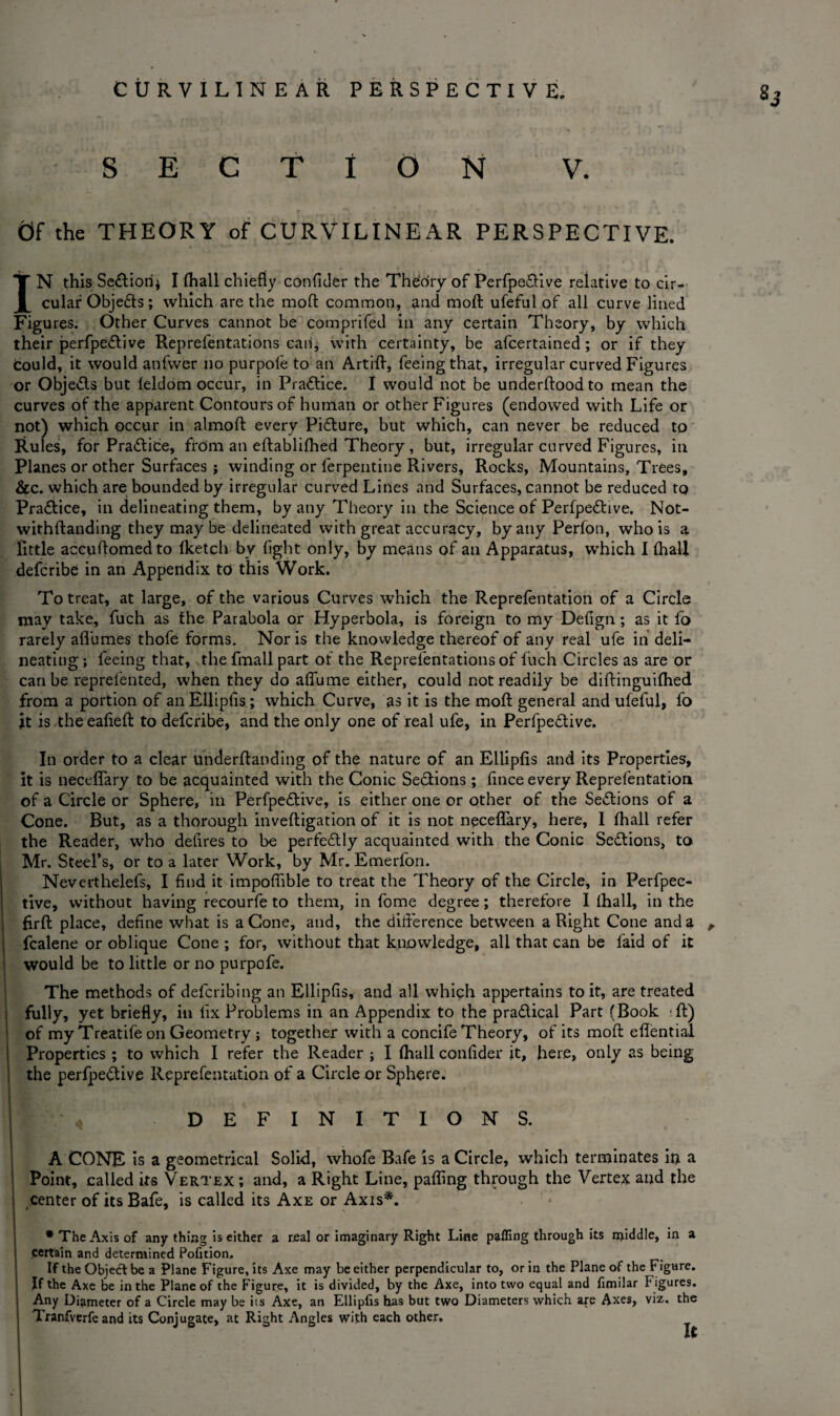 2j SECTION V. Of the THEORY of CURVILINEAR PERSPECTIVE. IN this Section* I (hall chiefly confider the Theory of Perfpe&ive relative to cir¬ cular Objedts; which are the moft common, and moft ufeful of all curve lined Figures. Other Curves cannot be comprifed in any certain Theory, by which their perfpe&ive Reprefentations can, with certainty, be afcertained; or if they could, it would anfvver no purpole to an Artifh, feeing that, irregular curved Figures or Obje&s but leldom occur, in Practice. I would not be underflood to mean the curves of the apparent Contours of human or other Figures (endowed with Life or not) which occur in almoft every Picture, but which, can never be reduced to Rules, for Pra&ide, frcim an eflablifhed Theory, but, irregular curved Figures, in Planes or other Surfaces ; winding or Terpentine Rivers, Rocks, Mountains, Trees, &c. which are bounded by irregular curved Lines and Surfaces, cannot be reduced to Practice, in delineating them, by any Theory in the Science of Perfpetftive. Not- withftanding they may be delineated with great accuracy, by any Perfon, who is a little accuftomedto (ketch by fight only, by means of an Apparatus, which I (hall defcribe in an Appendix to this Work. To treat, at large, of the various Curves which the Reprefentation of a Circle may take, fuch as the Parabola or Hyperbola, is foreign to my Defign; as it fo rarely aflumes thofe forms. Nor is the knowledge thereof of any real ufe in deli¬ neating ; feeing that, the fmall part of the Reprefentations of fuch Circles as are or can be reprefented, when they do affume either, could not readily be diftinguifhed from a portion of an Ellipfis ; which Curve, as it is the moll general and ufeful, fo jt is theeafieft to defcribe, and the only one of real ufe, in Perfpedtive. In order to a clear underftanding of the nature of an Ellipfis and its Properties, it is lieceffary to be acquainted with the Conic Sedtions ; (ince every Reprefentation of a Circle or Sphere, in Perfpedlive, is either one or other of the Sections of a Cone. But, as a thorough inveftigation of it is not neceflary, here, 1 (hall refer the Reader, who delires to be perfectly acquainted with the Conic Sections, to Mr. Steel’s, or to a later Work, by Mr. Emerfon. Neverthelefs, I find it impofiible to treat the Theory of the Circle, in Perfpec- tive, without having recourfe to them, in fome degree; therefore I (hall, in the firft place, define what is a Cone, and, the difference between a Right Cone and a , fcalene or oblique Cone ; for, without that knowledge, all that can be faid of it would be to little or no purpofe. The methods of defcribing an Ellipfis, and all which appertains to it, are treated fully, yet briefly, in fix Problems in an Appendix to the pradtical Part (Book ffc) of my Treatile on Geometry ; together with a concife Theory, of its moft eflential Properties ; to which I refer the Reader ; I (hall confider it, here, only as being the perfpedtive Reprefentation of a Circle or Sphere. DEFINITIONS. A CONE is a geometrical Solid, whofe Bafe is a Circle, which terminates iu a Point, called its Vertex ; and, a Right Line, paffing through the Vertex and the center of its Bafe, is called its Axe or Axis*. * The Axis of any thing is either a real or imaginary Right Line paffing through its n>iddle, in a certain and determined Pofition, If the Objedl be a Plane Figure, its Axe may be either perpendicular to, or in the Plane of the Figure. If the Axe be in the Plane of the Figure, it is divided, by the Axe, into two equal and fimilar F igures. Any Diameter of a Circle may be its Axe, an Ellipfis has but two Diameters which are Axes, viz. the Tranfverfe and its Conjugate, at Right Angles with each other.