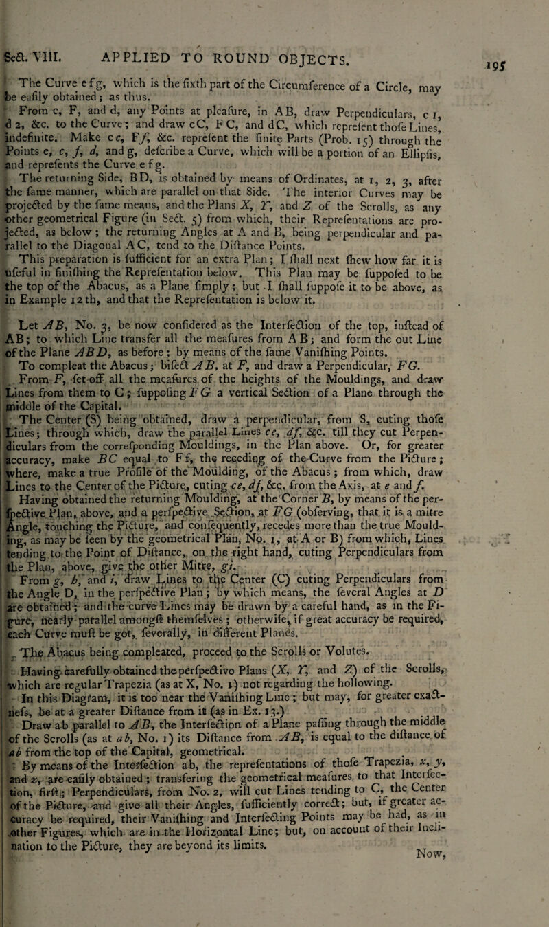 The Curve e f g, which is the fixth part of the Circumference of a Circle, may be eafily obtained; as thus. * J From c, F, and d, any Points at pleafure, in AB, draw Perpendiculars, c I, d 2, &c. to the Curve; and draw cC, F C, and dC, which reprefent thofeLines’ indefinite. Make cr, Ff, &c. reprefent the finite Parts (Prob. 15) through the Points e, c, /, d, and g, defcribe a Curve, which will be a portion of an Ellipfis, and reprefents the Curve e f g. The returning Side, BD, is obtained by means of Ordinates, at 1, 2, 3, after the fame manner, which are parallel on that Side. The interior Curves may be projected by the fame means, and the Plans X, T, aud Z of the Scrolls, as any jeded, as below ; the returning Angles at A and B, being perpendicular and pa¬ rallel to the Diagonal AC, tend to the Diflance Points. This preparation is fufficient for an extra Plan; I (hall next (hew how far it is ufeful in finilhing the Reprefentation below. This Plan may be fuppofed to be the top of the Abacus, as a Plane fimply; but -I (hall fuppofe it to be above, as in Example 12 th, and that the Reprefentation is below it. Let AB, No. 3, be now confidered as the Interledion of the top, inflead of AB; to which Line transfer all the meafures from AB; and form the out Line of the Plane ABD, as before ; by means of the lame Vanilhing Points. To compleat the Abacus; bifed A B, at F, and draw a Perpendicular, FG. From F, fet off all the meafures of the heights of the Mouldings, and draw Lines from them to C ; fuppofing FG a vertical Sedion of a Plane through the middle of the Capital. The Center (S) being obtained, draw a perpendicular, from S, curing thole Lines; through which, draw the parallel Lines ce, df &c. till they cut Perpen¬ diculars from the correfponding Mouldings, in the Plan above. Or, for greater accuracy, make BC equal to Ff, the receding of the Curve from the Pidure ; where, make a true Profile of the'Moulding, of the Abacus; from which, draw Lines to the Center of the Pidure^, curing ce, df, &c, from the Axis, at e and f Having obtained the returning Moulding, at the'Corner B, by means of the per- fpedive Plan, above, a,nd a perfpedive $e,dion, at FG (obferving, that it is a mitre Angle, touching the Pidure, and conlequently, recedes more than the true Mould¬ ing, as maybe feen by the geometricalPIan, No. 1, at A or B) from which* Lines tending to the Point of Pittance, on the right hand, curing Perpendiculars from the Plan, above, give the other Mit?e, ^7. From g, h, and /, draw Lines to xfa Center (C) cuting Perpendiculars from the Angle D, in the perfpedive Plan; by which means, the feveral Angles at D are obtained;-and the curve Lines may be drawn by a careful hand, as in the Fi¬ gure, nearly parallel among# themfelves ; otherwifej, if great accuracy be required, each Curve muff be got, feverally, in different Plancis. , The Abacus being compleated, proceed to the Scrolls or Volutes. Having- Carefully obtained theperfpe&ive Plans (X, T, and Z) of the Scrolls, which are regular Trapezia (as at X, No. 1) not regarding the hollowing. In this Diagfam, it is too near the: Vanilhing Line ; but may, for greater exad- nefs, be at a greater Diflance from ill (as in Ex. 13.) Draw ab parallel to AB, the Interfedion of a Plane palling through the middle of the Scrolls (as at ab, No. 1) its Diflance from AB, is equal to the diflance of ab from the top of the Capital, geometrical. : By moans of the Interfedion ab, the reprefentations of thofe Trapezia, x, y, and z, £fe eafily obtained ; transfering the geometrical meafures to that Interfec- tion, firft; Perpendiculars, from No. 2, will cut Lines tending to C, the Center of the Pidure,-'and give all their Angles, fufficiently corred; but, ifgieatei ac¬ curacy be required, their Vanilhing and Interfeding Points may be had, as m .-other Figures, which are in--the Horizontal Line; but, on account of their Inc 1- nation to the Pidure, they are beyond its limits. m