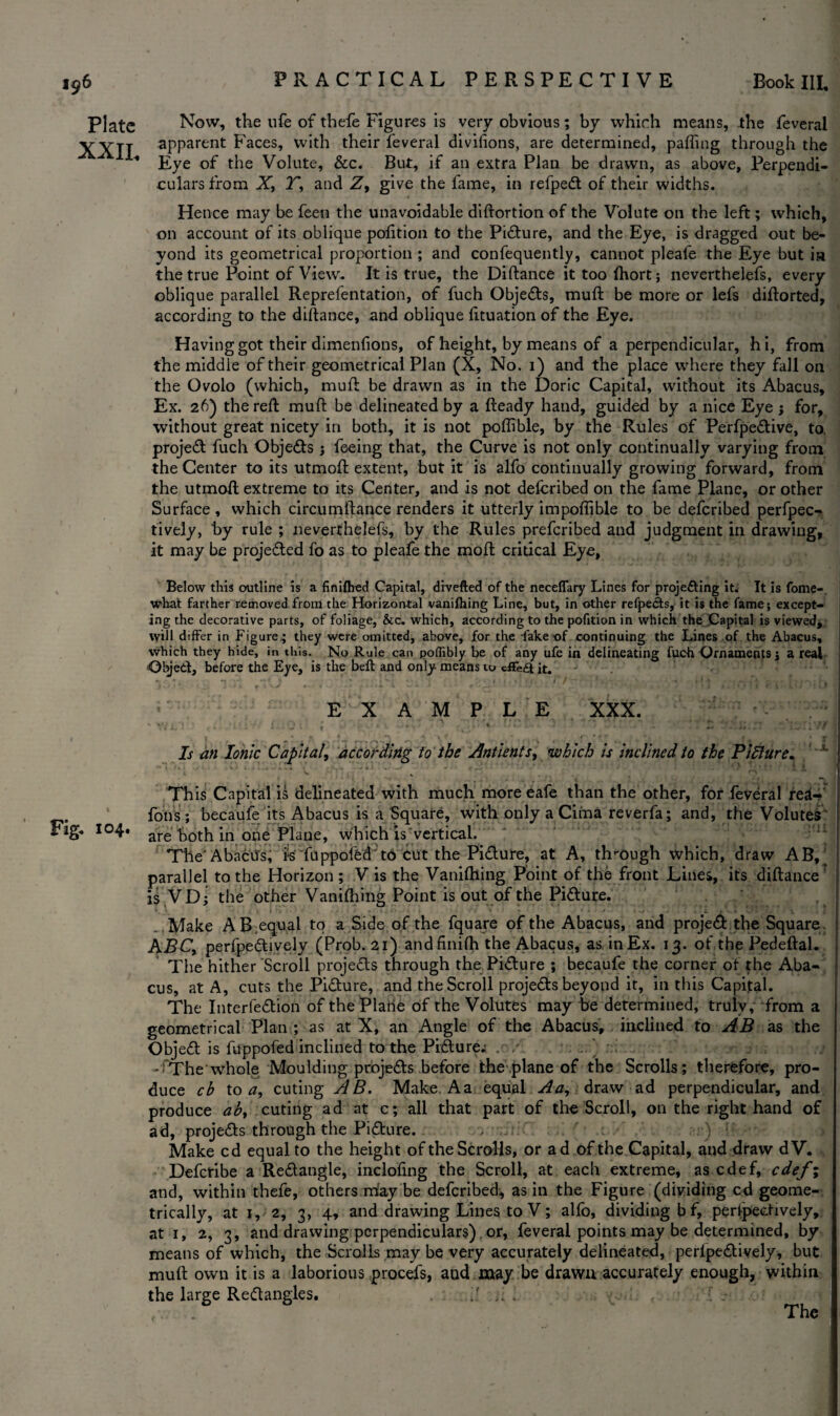 Plate XXII, Fig. 104. Now, the ufe of thefe Figures is very obvious; by which means, the feveral apparent Faces, with their feveral divifions, are determined, pafting through the Eye of the Volute, &c. But, if an extra Plan be drawn, as above. Perpendi¬ culars from X, T, and Z, give the fame, in refped of their widths. Hence may be feen the unavoidable diftortion of the Volute on the left; which, on account of its oblique pofttion to the Picture, and the Eye, is dragged out be¬ yond its geometrical proportion ; and confequently, cannot pleafe the Eye but ia •the true Point of View. It is true, the Diftance it too fhort; neverthelefs, every oblique parallel Reprefentation, of fuch Objects, muft be more or lefs diftorted, according to the diftance, and oblique fituation of the Eye. Having got their dimenfions, of height, by means of a perpendicular, hi, from the middle of their geometrical Plan (X, No. 1) and the place where they fall on the Ovolo (which, muft be drawn as in the Doric Capital, without its Abacus, Ex. 26) the reft muft be delineated by a fteady hand, guided by a nice Eye ; for, without great nicety in both, it is not poflible, by the Rules of Perfpedive, to, projed fuch Objeds; feeing that, the Curve is not only continually varying from the Center to its utmoft extent, but it is alfo continually growing forward, from the utmoft extreme to its Center, and is not defcribed on the fame Plane, or other Surface , which circumftance renders it utterly impoffible to be defcribed perfpec- tiveiy, by rule ; neverthelefs, by the Rules preferibed and judgment in drawing, it may be projeded fo as to pleafe the moft critical Eye, Below this outline is a finiflred Capital, drvefted of the neceffary Lines for projecting it. It is fome-. what farther removed from the Horizontal vanifhing Line, but, in other refpedts, it is the fame; except¬ ing the decorative parts, of foliage, &c. which, according to the pofition in which the Capital is viewed, will differ in Figure.; they were omitted, above, for the fake of continuing the Lines of the Abacus, which they hide, in this. No Rule can poffibly be of any ufe in delineating fuch Ornaments; a real Objed, before the Eye, is the belt and only means to cffe£t it. EXAMPLE XXX. v vf i * ; f • - ' % . * .y,.4 ’ r, [ ' Is an Ionic Capital^ according to the Antients, which is inclined to the Pidlure. This Capital is delineated with much more eafe than the other, for feveral re^-> fons; becaufe its Abacus is a Square, with only a Cima reverfa; and, the Volutes' are both in one Plane, which is vertical. The'Abacus, rsTuppofed to cut the Pidure, at A, through which, draw AB,' parallel to the Horizon ; V is the Vaniftling Point of the front Lines, its diftance r is .VD; the other Vaniftling Point is out of the Pidure. r ^ i 1 4 v l f > * * • •* J4 1 I * 4 } ft V x * • * * * r j * * * i » v« < < v *1 Make A B.equal to a Side of the fquare of the Abacus, and projed the Square. ABC, perfpedively (Prob. 21) andfinifh the Abacus, as in Ex. 13. of the Pedeftal. The hither Scroll projeds through the Pidure ; becaufe the corner of {he Aba¬ cus, at A, cuts the Pidure, and the Scroll projeds beyond it, in this Capital. The Interfedion of the Plahe of the Volutes may be determined, truly, from a geometrical Plan ; as at X, an Angle of the Abacus, inclined to AB as the Objed is fuppofed inclined to the Pidure; - The whole Moulding projeds before the plane of the Scrolls; therefore, pro¬ duce cb to a, cuting A B. Make A a equal Aa, draw ad perpendicular, and produce ab, cuting ad at c; all that part of the Scroll, on the right hand of ad, projeds through the Pidure. . . . : ' ; ) ‘ : ••• Make cd equal to the height of the Scrolls, or ad of the Capital, and draw dV. Defcribe a Redangle, inclofing the Scroll, at each extreme, as edef, edef; and, within thefe, others may be defcribed, as in the Figure (dividing cd geome¬ trically, at 1, 2, 3, 4, and drawing Lines to V; alfo, dividing bf, perfpedively, at 1, 2, 3, and drawing perpendiculars). or, feveral points may be determined, by means of which, the Scrolls may be very accurately delineated, perlpedively, but muft own it is a laborious procefs, and may be drawn accurately enough, within the large Redangles.