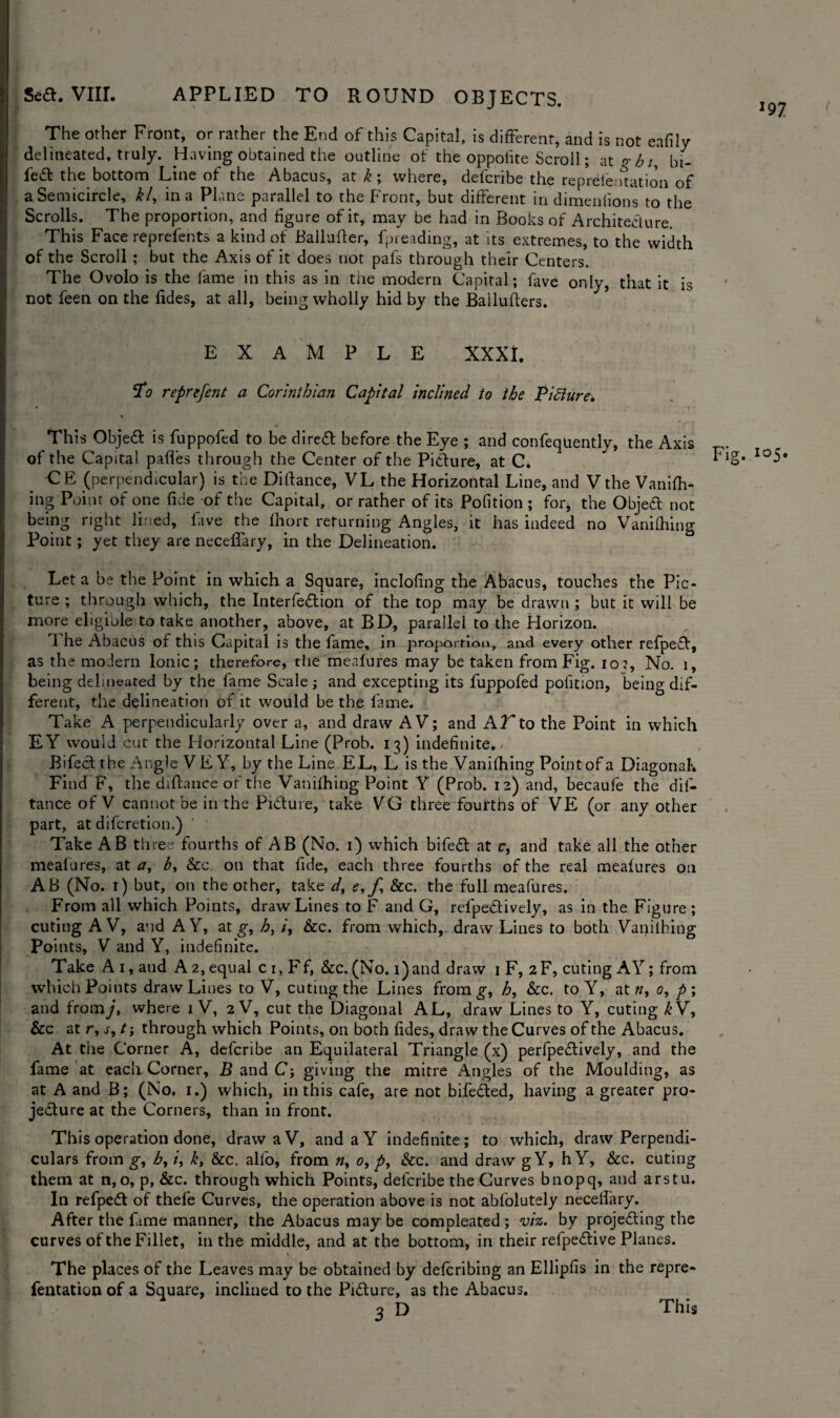The other Front, or rather the End of this Capital, is different, and is not eafily delineated, truly. Having obtained the outline of the oppotite Scroll; at q; h bi- fea the bottom Line of the Abacus, at k; where, defcribe the representation of a Semicircle, kl, in a Plane parallel to the Front, but different in dimeniions to the Scrolls. The proportion, and figure of it, may be had in Books of Architecture. This Face reprefents a kind of Ballufter, fpreading, at its extremes, to the width of the Scroll ; but the Axis of it does not pafs through their Centers. The Ovolo is the lame in this as in the modern Capital; fave only, that it is not feen on the fides, at all, being wholly hid by the Bailufters. EXAMPLE XXXI. To reprefent a Corinthian Capital inclined to the Picture. This Objed is fuppofed to be direa before the Eye ; and confeqUently, the Axis of the Capital pafies through the Center of the Pidure, at C. Fig. Io5» -CE (perpendicular) is the Diftance, VL the Horizontal Line, and V the Vanifh¬ ing Point of one fide of the Capital, or rather of its Pofition ; for, the Objed not being right lined, fave the fhort returning Angles, it has indeed no Vanifhing Point; yet they are neceffary, in the Delineation. Let a be the Point in which a Square, inclofing the Abacus, touches the Pic¬ ture ; through which, the Interfedion of the top may be drawn ; but it will be more eligible to take another, above, at BD, parallel to the Horizon. 1 he Abacus of this Capital is the fame, in proportion, and every other refped, as the modern Ionic; therefore, the mealures may be taken from Fig. io?, No. 1, being delineated by the fame Scale; and excepting its fuppofed pofition, being dif¬ ferent, the delineation of it would be the fame. Take A perpendicularly over a, and draw A V; and AT to the Point in which EY would cut the Horizontal Line (Prob. 13) indefinite.* Bifed the Angle YE Y, by the Line EL, L is the Vanifhing Point of a Diagonal. Find F, the diflance of the Vanifhing Point Y (Prob. 12) and, becaufe the dis¬ tance of V cannot be in the Pidure, take VG three fourths of VE (or any other part, at difcretion.) Take AB tli ree fourths of AB (No. 1) which bifed at c, and take all the other meafures, at a, b, &c on that fide, each three fourths of the real mealures on AB (No. 1) but, on the other, take d, e,f &c. the full meafures. From all which Points, draw Lines to F and G, refpedively, as in the Figure; cuting AV, and AY, at g, h, /, &c. from which,, draw Lines to both Vanifhing Points, V and Y, indefinite. Take A 1, and A 2, equal c 1, Ff, &c. (No. i)and draw 1 F, 2F, cuting AY; from which Points draw Lines to V, cuting the Lines fromg-, h, &c. to Y, at «, 0, p ; and fromj, where 1 V, 2 V, cut the Diagonal AL, draw Lines to Y, cuting £V, &c at r, s, t; through which Points, on both fides, draw the Curves of the Abacus. At the Corner A, defcribe an Equilateral Triangle (x) perfpedively, and the fame at each. Corner, B and C; giving the mitre Angles of the Moulding, as at A and B; (No. 1.) which, in this cafe, are not bifeded, having a greater pro- jedure at the Corners, than in front. This operation done, draw a V, and aY indefinite; to which, draw Perpendi¬ culars from g, h, k, &c. alio, from «, 0, &c. and draw gY, h Y, &c. cuting them at n, o, p, &c. through which Points, defcribe the Curves bnopq, and arstu. In refped of thefe Curves, the operation above is not abfolutely neceffary. After the fame manner, the Abacus may be compleated ; viz. by projeding the curves of the Fillet, in the middle, and at the bottom, in their refpedive Planes. The places of the Leaves may be obtained by defcribing an Ellipfis in the repre- fentation of a Square, inclined to the Pidure, as the Abacus. This