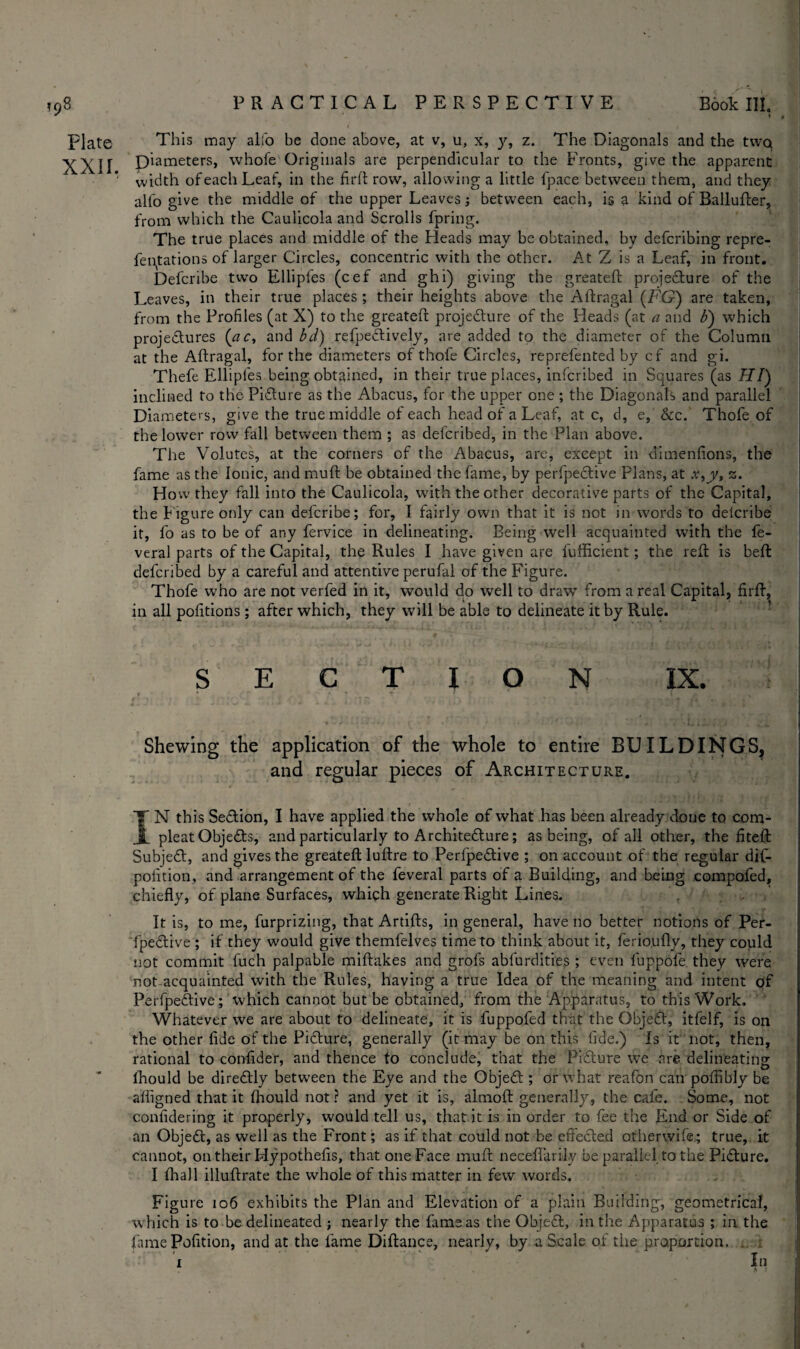 Plate This may alfo be done above, at v, u, x, y, z. The Diagonals and the twq X\H Dimeters, whofe Originals are perpendicular to the Fronts, give the apparent width of each Leaf, in the fir ft row, allowing a little fpace between them, and they alfo give the middle of the upper Leaves between each, is a kind of Ballufter, from which the Caulicola and Scrolls fpring. The true places and middle of the Heads may be obtained, by defcribing repre- fentations of larger Circles, concentric with the other. At Z is a Leaf, in front. Defcribe two Ellipfes (cef and ghi) giving the greateft procedure of the Leaves, in their true places ; their heights above the Aftragal (FG) are taken, from the Profiles (at X) to the greateft projedure of the Heads (at a and b) which projedures (ac, and bd) refpedively, are added to the diameter of the Column at the Aftragal, tor the diameters of thofe Circles, reprefented by cf and gi. Thefe Ellipfes being obtained, in their true places, infcribed in Squares (as H/) inclined to the Pidure as the Abacus, for the upper one ; the Diagonals and parallel Diameters, give the true middle of each head of a Leaf, at c, d, e, &c. Thofe of the lower row fall between them ; as delcribed, in the Plan above. The Volutes, at the corners of the Abacus, are, except in dimenfions, the fame as the Ionic, and muft be obtained the fame, by perfpedive Plans, at x,jy, z. How they fall into the Caulicola, with the other decorative parts of the Capital, the f igure only can defcribe; for, I fairly own that it is not in words to delcribe it, fo as to be of any fervice in delineating. Being well acquainted with the fe- veral parts of the Capital, the Rules I have given are fufficient; the reft is belt defcribed by a careful and attentive perufal of the Figure. Thofe who are not verfed in it, would do well to draw from a real Capital, firft, in all portions ; after which, they will be able to delineate it by Rule. SECTION IX. Shewing the application of the whole to entire BUILDINGS, and regular pieces of Architecture. IN this Sedion, I have applied the whole of what has been already done to com- pleatObjeds, and particularly to Architedure; as being, of all other, the fiteft Subjed, and gives the greateft lufire to Perfpedive ; on account of the regular dif- polition, and arrangement of the feveral parts of a Building, and being compofed, chiefly, of plane Surfaces, which generate Right Lines. . It is, to me, furprizing, that Artifls, in general, have no better notions of Per¬ fpedive ; if they would give themfelves time to think about it, ferioufly, they could not commit fuch palpable miftakes and grofs abfurdities ; even fuppofe they were not acquainted with the Rules, having a true Idea of the meaning and intent of Perfpedive; which cannot but be obtained, from the Apparatus, to this Work. Whatever we are about to delineate, it is fuppofed that the Objed, itfelf, is on the other fide of the Pidure, generally (it may be on this fide.) Is it not, then, rational to confider, and thence to conclude, that the Pidure we are delineating fhould be diredly between the Eye and the Objed ; or what reafon can poflibly be afiigned that it fhould not ? and yet it is, almofl generally, the cafe. Some, not confidering it properly, would tell us, that it is in order to fee the End or Side of an Objed, as well as the Front; as if that could not be efi'eded otherwife.; true, it cannot, on their Hypothefis, that one Face muft neceflarily be parallel to the Pidure. I fhall illuftrate the whole of this matter in few words. Figure 106 exhibits the Plan and Elevation of a plain Building, geometrical, which is to be delineated j nearly the fame as the Objed, in the Apparatus ; in the fame Petition, and at the lame Diftance, nearly, by a Scale of the proportion. . 1 In