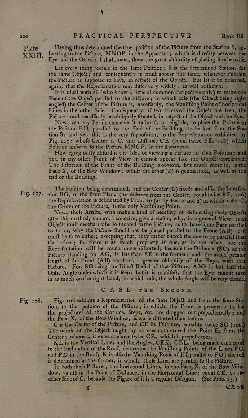 Plate Having thus determined the true pofition of the Pidture from the Station S, an- XXIII leering to the Pidture, MNOP, in the Apparatus; which is directly between the Eye and the Object; I (hall, next, (hew the great abfurdity of placing it otherwife. Let every thing remain in the fame Pofition ; S is the determined Station for the fame Objedt; and confequently it muft appear the fame, whatever Pofition the Pidture is fuppofed to have, in refpedt of the Objedt. But let it be obferved, again, that the Representation may differ very widely ; as will be (hewn. It is ufual with all (who know a little of common Pcrfpedtive only) to make one Face of the Objedt parallel to the Pidture ; in which cafe (the Objedt being right angled) the Center of the Picture is, neceffarily, the Vanifhing Point of horizontal Lines in the other Side. Confequently, if two Faces of the Objedt are feen, the Pidture muft neceffarily be obliquely fituated, in refpedt of the Objedt and the Eye. Now, can any Perfon conceive it rational, or eligible, to place the Pidture in the Pofition ED, parallel to the End of the Building, to be feen from the Sta¬ tion S; and yet, this is the very fuppofition, in the Reprefentation exhibited by Fig. 107; whofe Center is C, and Diftance CE (equal twice SE, 106) which Pofition anfwers to the Pidture MNOP, in the Apparatus. How egregioufly abfurd is the Idea of viewing a Pidture in that Pofition ; and yet, in any other Point of View it cannot appear like the Objedt repreiented; The diftortion of the Front of the Building is obvious, but much more io, is the Face X, of the Bow Window; whilft the other (Z) is geometrical, as well as the end of the Building. The Pofition being determined, and the Center (C) fixed; and alfo, thelnterfec- Fig. 107. tion BG, of the from Plane (its diftance from the Center, equal twice E F, 106) the Reprefentation is delineated by Prob. 19 (as by Ex. 1 and 2) in which cafe, C, the Center of the Pidture, is the only Vanifhing Point. Now, thofe Artifts, who make a kind of necefiity of delineating their Objedts after this method, cannot, I conceive, give a reafon, why, in a general View, fuchl Objedts muft neceffarily be fo fituated to the Pidture, as to have fome Face parallel to it; or, why the Pidture fhould not be placed parallel to the Front (AB) if it muft be fo to either; excepting that, they rather choofe the one to be parallel than the other; for there is as much propriety in one, as in the other, but the Reprefentation will be much more diftorted; becaufe the Diftance (SG) of the Pidure (landing on AG, is lefs than SE in the former; and, the much greater length of the Front (AB) occafions a greater obliquity of the Rays, with that Pidture. For, SG being the Diredt Radial of that Pidture, ASG is but half the Optic Angle under which it is feen; but it is manifeft, that the Eye cannot take in as much on the right-hand, in which cafe, the whole Angle will be very obtufe. CASE the Second. Fig. 108. Fig. 108 exhibits a Reprefentation of the fame Objedt and from the fame Sta¬ tion, in that pofition of the Pidture ; in which, the Front is geometrical; but the projedtures of the Cornice, Steps, &c. are dragged out prepofteroufly; and the Face X, of the Bow Window, isworfe diftorted than before. C is the Center of the Pidture, and CE its Diftance, equal to twice SG (106.) The whole of the Objedt ought by no means to exceed the Point E, from the Center ; whereas, it extends above twice CE, which is prepofterous. KL is the Vertical Line; and the Angles, CEK, CEL, being made each equ4 to the Inclination of the Roof, determine the Vanifhing Points of the Lines F G, and FD in the Roof; K is alfo the Vanifhing Point of HI parallel to FGj the reft is determined as the former, in which, thofe Lines are parallel to the Pidture. In both thefe Pidtures, the horizontal Lines, in the Face, X, of the Bow Win¬ dow, vanith in the Point of Diftance, in the Horizontal Line; equal CE, on the other Side of C, becaufe the Figure of it is a regular Odtagon. (See Prob. 25,) 5 CASE
