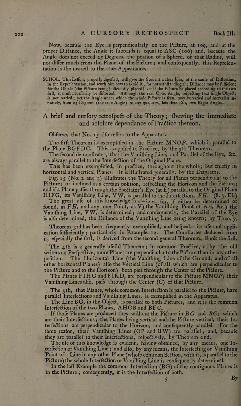 Now, becaufe the Eye is perpendicularly on the Picture, at 109, and at the proper Diftance, the Angle it fubtends is equal to A SC (106) and, becaufe the Angle does not exceed 25 Degrees, the portion of a Sphere, of that Radius, will not differ much from the Plane of the Picture; and confequently, this Reprefen- tation is the neareft to the true Appearance. SCHOL. ThisLefTon, properly digefted, will give the Student a clear Idea, of the caufe of Diftortion, in the Reprefentation, and teach him howto avoid it; for notwithftanding the Diftance maybe fufficient for the Objedt (the Pidture being judicioufly placed) yet if the Picture be placed according to the two firft, it muft neceflarily be diftorted. Although the real Optic Angle, refpe&ing that fingle Objedt, is not varied ; yet the Angle under which the whole Pidfure is feen, may be varied and increafed in¬ finitely, from 25 Degrees (the true Angle) to any quantity, lefs than 180, two Right Angles. A brief and curfory retrofpeft of the Theory; fhewing the immediate and abfolute dependance of Pradtice thereon. Obferve, that No. 15 alfo refers to the Apparatus. The firft Theorem is exemplified in the Picture MNOP, which is parallel to the Plane BGFDC. This is applied to Practice, by the 9th Theorem. The fecond demonftrates, that the Vanifhing Line, and Parallel of the Eye, &c. are always parallel to the InterfeCtion of the Original Plane. This has been exemplified, in practice, throughout the whole; but chiefly in horizontal and vertical Planes. It is illuftrated generally, by the Diagrams. Fig. 15 (No. 2 and 3) illuftrates the Theory for all Planes perpendicular to the Picture; or inclined in a certain pofition, refpeCting the Horizon and the Picture; and if a Plane pafles through the Spectator's Eye (at E) parallel to the Original Plane HIFG, its Vanifhing Line, VW, is parallel to the InterfeCtion, FH. (8. 7. El.) The great ufe of this knowledge is obvious for, if either be determined or found, as FH, and any one Point, as V) the Vanifhing Point ot AD, &c.) the Vanifhing Line, VW, is determined; and confequently, the Parallel of the Eye is alfo determined, the Diftance of the Vanifhing Line being known; by Theo. 7. Theorem 3rd has been frequently exemplified, and befpeaks its ufe and appli¬ cation fufficiently; particularly in Example 12. The Corollaries deduced from it, efpecially the firft, is derived from the fecond general Theorem, Book the firft. The 4th is a generally ufeful Theorem; in common Practice, as by the old writers on PerfpeCtive, more Planes are perpendicular to the Picture than in any other pofition. The Horizontal Line (the Vanifhing Line of the Ground, and of all other horizontal Planes) alfo the Vertical Line (of all which are perpendicular to the Picture and to the Horizon) both pafs through the Center of the Picture. The Planes FIHG and FIKD, are perpendicular to the Picture MNOP; their Vanifhing Lines alfo, pafs through the Center (C) of that Picture. The 5 th, that Planes, whofe common InterfeCtion is parallel to the Picture, have parallel InterfeCtions and Vanifhing Lines, is exemplified in the Apparatus. The Line B G, in the ObjeCt, is parallel to both Pictures, and it is the common InterfeCtion of the two Planes, AHGB and BF C. If thofe Planes are produced they will cut the Picture in BG and BG-, which are their InterfeCtions; the Planes being vertical and the Picture vertical, their In¬ terfeCtions are perpendicular to the Horizon, and confequently parallel. For the fame reafon, their Vanifhing Lines (OP and RW) are parallel; and, becaufe they are parallel to their InterfeCtions, refpeCtively, by Theorem 2nd. The ufe of this knowledge is evident; having obtained, by any means, one In¬ terfeCtion or Vanifhing Line; and alfo, by any means, the Interfering er Vanifhing Point of a Line in any other Plane (whofe common SeCtion, with it, is parallel to the Picture) the whole InterfeCtion or Vanifhing Line is confequently determined. In the laft Example the common InterfeCtion (BG) of the contiguous Planes is in the Picture ; confequently, it is the InterfeCtion of both. 5 By