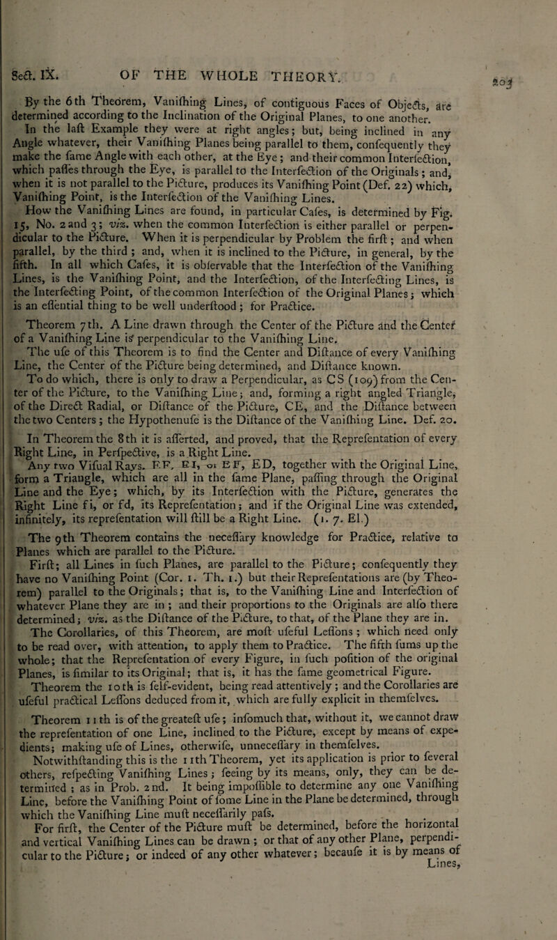 I By the 6 th Theorem, Vanifhing Lines, of contiguous Faces of Objedls, are determined according to the Inclination of the Original Planes, to one another. In the laft Example they were at right angles; but, being inclined in any Angle whatever, their Vanifhing Planes being parallel to them, confequently they make the fame Angle with each other, at the Eye ; and their common Interfeaion, which pafles through the Eye, is parallel to the Interfeaion of the Originals ; and’ when it is not parallel to the Piaure, produces its Vanifhing Point (Def. 22) which* Vanifhing Point, is the Interfeaion of the Vanifhing Lines. How the Vanifhing Lines are found, in particular Cafes, is determined by Fig. 15, No. 2 and 3; viz. when the common Interfeaion is either parallel or perpen¬ dicular to the Piaure. When it is perpendicular by Problem the firft ; and when parallel, by the third ; and, when it is inclined to the Pidure, in general, by the fifth. In all which Cafes, it is oblervable that the Interfeaion of the Vanifhing Lines, is the Vanifhing Point, and the Interfeaion, of the Interfeaing Lines, is the Interfeaing Point, of the common Interfeaion of the Original Planes; which is an eflential thing to be well underflood ; for Praaice. Theorem 7 th. A Line drawn through the Center of the Piaure and the Center of a Vanifhing Line is' perpendicular to the Vanifhing Line. The ufe of this Theorem is to find the Center and Diftance of every Vanifhing Line, the Center of the Piaure being determined, and Diftance known. To do which, there is only to draw a Perpendicular, as CS (109) from the Cen¬ ter of the Piaure, to the Vanifhing Line; and, forming a right angled Triangle, of the Direa Radial, or Diftance of the Piaure, CE, and the Diftance between the two Centers ; the Hypothenufe is the Diftance of the Vanifhing Line. Def. 20. In Theorem the 8 th it is aflerted, and proved, that the Reprefentation of every Right Line, in Perfpeaive, is a Right Line. Any two VifualRays. F.F, El, ol EF, ED, together with the Original Line, form a Triangle, which are all In the fame Plane, paffing through the Original Line and the Eye; which, by its Interfeaion with the Piaure, generates the Right Line fi, or fd, its Reprefentation; and if the Original Line was extended, infinitely, its reprefentation will ftill be a Right Line. (1. 7. El.) The 9 th Theorem contains the neceflary knowledge for Praaice, relative to Planes which are parallel to the Piaure. Firft; all Lines in fuch Planes, are parallel to the Piaure; confequently they have no Vanifhing Point (Cor. 1. Th. 1.) but their Reprefentations are (by Theo¬ rem) parallel to the Originals; that is, to the Vanifhing Line and Interfeaion of whatever Plane they are in ; and their proportions to the Originals are alfo there determined; viz. as the Diftance of the Pidlure, to that, of the Plane they are in. The Corollaries, of this Theorem, are moft ufeful Lefl'ons ; which need only to be read over, with attention, to apply them to Praaice. The fifth fums up the whole; that the Reprefentation of every Figure, in fuch pofition of the original Planes, is fimilar to its Original; that is, it has the fame geometrical Figure. Theorem the 10 th is felf-evident, being read attentively; and the Corollaries are ufeful praaical Leffons deduced from it, which are fully explicit in themfelves. Theorem 11 th is of the greateft ufe; infomuch that, without it, we cannot draw the reprefentation of one Line, inclined to the Piaure, except by means of expe¬ dients; making ufe of Lines, otherwife, unneceflary in themfelves. Notwithftanding this is the 1 ith Theorem, yet its application is prior to feveral others, refpeaing Vanifhing Lines ; feeing by its means, only, they can be de¬ termined ; as in Prob. 2nd. It being impoffible to determine any one Vanifhing Line, before the Vanifhing Point of fome Line in the Plane be determined, through which the Vanifhing Line muft necelfarily pafs. . For firft, the Center of the Piaure muft: be determined, before the horizontal and vertical Vanifhing Lines can be drawn ; or that of any other Plane, perpendi¬ cular to the Picture; or indeed of any other whatever; became it is by means of Lines,