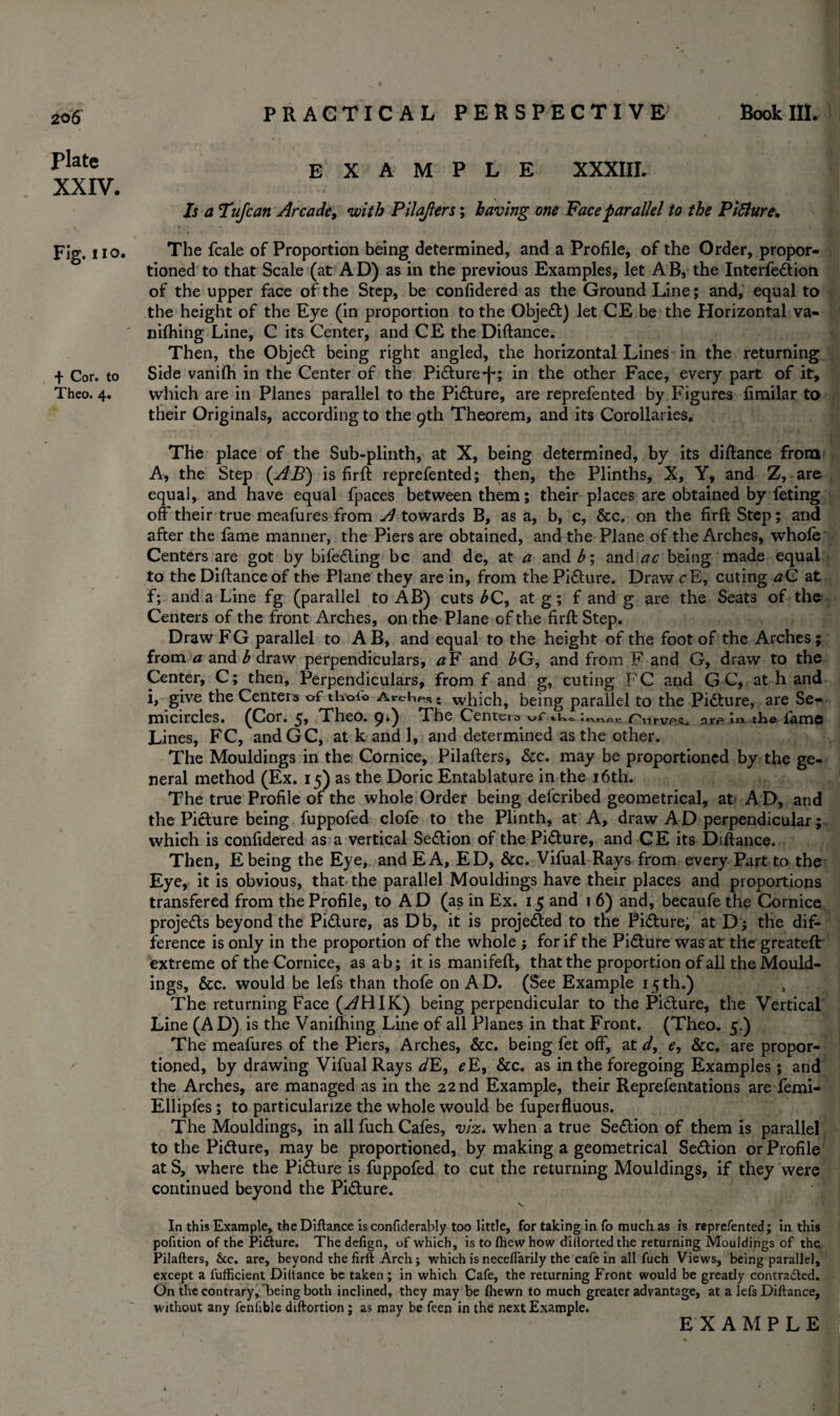 Book III. Plate XXIV. Fig. no. + Cor. to Theo. 4. PRACTICAL PERSPECTIVE EXAMPLE XXXIII. Is a Tufcan Arcade, with Pilajlers; having one Face parallel to the PiSlure. The fcale of Proportion being determined, and a Profile, of the Order, propor¬ tioned to that Scale (at AD) as in the previous Examples, let AB, the Interfeftion of the upper face of the Step, be confidered as the Ground Line; and, equal to the height of the Eye (in proportion to the Object) let CE be the Horizontal va- nifhing Line, C its Center, and CE the Diftance. Then, the Objedt being right angled, the horizontal Lines in the returning Side vanifh in the Center of the Pidture-j^; in the other Face, every part of it, which are in Planes parallel to the Pidture, are reprefented by Figures fimilar to their Originals, according to the 9th Theorem, and its Corollaries. The place of the Sub-plinth, at X, being determined, by its diftance from A, the Step (AB) is firft reprefented; then, the Plinths, X, Y, and Z, are equal, and have equal fpaces between them; their places are obtained by feting off their true meafures from A towards B, as a, b, c, &c. on the firft Step; and after the fame manner, the Piers are obtained, and the Plane of the Arches, whole Centers are got by bifedting be and de, at a and £; and ac being made equal to the Diftanceof the Plane they are in, from the Picture. Draw cE, cuting aC at f; and a Line fg (parallel to AB) cuts bC, at g; f and g are the Seats of the Centers of the front Arches, on the Plane of the firft Step. Draw FG parallel to AB, and equal to the height of the foot of the Arches; from a and b draw perpendiculars, aF and bG, and from F and G, draw to the Center, C; then, Perpendiculars, from f and g, cuting PC and G C, at h and i, give the Centers of th-oi© Arches; which, being parallel to the Pidture, are Se¬ micircles. (Cor. Theo. 9.) The Centers tk. 'nnor Pnrup.s. nrp m the fame Lines, FC, andGC, at k and 1, and determined as the other. The Mouldings in the Cornice, Pilafters, &c. may be proportioned by the ge¬ neral method (Ex. 15) as the Doric Entablature in the 16th. The true Profile of the whole Order being deferibed geometrical, at A D, and the Picture being fuppofed clofe to the Plinth, at A, draw A D perpendicular; which is confidered as a vertical Sedtion of the Pidture, and CE its Diftance. Then, E being the Eye, and EA, ED, &c. Vifual Rays from every Part to the Eye, it is obvious, that the parallel Mouldings have their places and proportions transfered from the Profile, to AD (as in Ex. 15 and 1 6) and, becaufe the Cornice projedts beyond the Pidture, as Db, it is projedted to the Pidture, at Dj the dif¬ ference is only in the proportion of the whole ; for if the Pidture was at the greateft extreme of the Cornice, as ab; it is manifeft, that the proportion of all the Mould¬ ings, &c. would be lefs than thofe on AD. (See Example 15th.) The returning Face (y^HIK) being perpendicular to the Pidture, the Vertical Line (AD) is the Vanifhing Line of all Planes in that Front. (Theo. 5.) The meafures of the Piers, Arches, &c. being fet off, at d, e, &c. are propor¬ tioned, by drawing Vifual Rays dE, eE, &c. as in the foregoing Examples ; and the Arches, are managed as in the 22 nd Example, their Reprefentations are femi- Ellipfes ; to particularize the whole would be fuperfluous. The Mouldings, in all fuch Cafes, viz. when a true Sedtion of them is parallel to the Pidture, maybe proportioned, by making a geometrical Sedtion or Profile at S, where the Pidture is fuppofed to cut the returning Mouldings, if they were continued beyond the Pidture. s In this Example, the Diftance is confiderably too little, for taking in fo much as is reprefented; in this pofition of the Pidture. The defign, of which, is to fhew how dillorted the returning Mouldings of the Pilafters, &c. are, beyond the firft Arch; which is neceflarily the cafe in all fuch Views, being parallel, except a fufficient Diftance be taken ; in which Cafe, the returning Front would be greatly contracted. On the contrary, being both inclined, they may be fhewn to much greater advantage, at a lefs Diftance, without any fenlible diftortion ; as may be feen in the next Example.