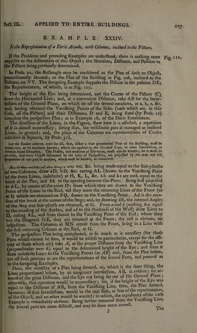 207 EXAMPLE XXXIV. Is the Reprefentation of a Doric Arcade, with Columns, inclined to the Pifture. If the Problems and preceding Examples ate underftood, there is nothing more Fig. in. requisite to the delineation of this Objed; the Situation, Diftance, and Pofition to the Pidure being previoully determined. In Prob. 21, the Redangle may be confidered as the Plan of fuch an Objed, promifcuoufly fituated ; or the Plan of the Building in Fig. 106, inclined to the Pidure* on VY. The foregoing Example fuppofes the Pidure in the pofition DE; the Reprefentation, of which, is as Fig. 107. The height of the Eye being determined, and the Center of the Pidure (C) draw the Horizontal Line; and, at a convenient Diftance, take AB for the Inter- fedion of the Ground Plane, on which fet off the feveral meafures, at a, b, c, &c. and, having obtained the Vanifhing Points of the Sides (both which are, in this Cafe, off the Pidure) and their Didances, D and E, being fixed (by Prob. 12) compleat the perfpedive Plan; as in Example 16, of the Doric Entablature. The diredion of the Lines, in the Figure, {hew how it is effeded, a repetition of it is almoft unnecefifary; feeing that, the redilinear part is managed as inclined Lines, in general; and, the plans of the Columns are reprefentations of Circles inscribed in Squares, by Prob. 3 rd. Let the Reader obferve, once for all, that, either a true geometrical Plan of the Building, muft be drawn out, or its meafures known; which are applied to the GroundrLme, or other Interfedlion, as there, is found Occafion. The Profile, and meafures of Elevation, muft alfo be known; for it muft be obvious, that every Objed delineated by the rules of Perfpedive, are projected by the true , and real proportion of one part to another, which muft be known, or conceived. Aa ia tho ,xr'iAtiy c.~r , aD, dc, &c. being made equal to the Sub-plinths of two Columns, draw aD, bD, &c. cuting AL (drawn to the Vanifhing Point of the front Lines, indefinite) at H, K, L, &c. bh and kc are each equal to the break at the Pier, and hk to the opening between the Piers. Being firft projeded to AL, by means of the point D ; from which they are drawn to the Vanifhing Point of the Lines in the End, till they meet the returning Lines of the Front (as at I) which are obtained on FQ, drawn to the Vanifhing Point. Ad is the mea- fure of the break at the corner of the Step ; and, by drawing dE, the internal Angles of the Step and Sub-plinth are obtained, at G. From a and h (making A a equal to the receding of the Arches, and ab to the thicknefs of the Wall) draw Lines to D, cutino- A.L, and from thence to the Vanifhing Point of the End ; where they cut the Diagonal GE, they are returned at the Front; the reft is obvious, on infpedion. The Columns at MN recede from the Front, being in a Line with the firft returning Column at the End, at G. The perfpedive Plan being compleated, or fo much as is neceffary (for thole Parts which cannot be feen, it would be ufelefs to particularize, except for the affi¬ nity of thofe which are) take A, at the proper Diftance from the Vanifhing Line (perpendicular over A) equal to the determined height of the Eye ; and from it draw indefinite Lines to the Vanifhing Points (as AB) and, from the Plan below, cut off fuch portions as are the reprefentations of the leveral Parts, and proceed as in the foregoing Examples. ,. , . . r .. Here, the neceffity of a Plan being formed, or, which is the fame thing, the Lines proportioned below, by an imaginary interfedion, AB, is evident ; on ac¬ count of the great Diftance, and the Eye not being far out of the Ground Plane ; otherwife, that operation would be unneceffary; for, if the height of the Eye was equal to the Diftance of AB, from the Vanifhing Line, then, the Plan formed, by means of that Interfedion, would be the real Bafe, or Seat of the reprefentation, of the Objed, and no other would be wanted ; in which, the expediency of the 12 Example‘is remarkably obvious. Being farther removed from the Vanifhing Em , the feveral parts are more diftind, and may be done more coriec .