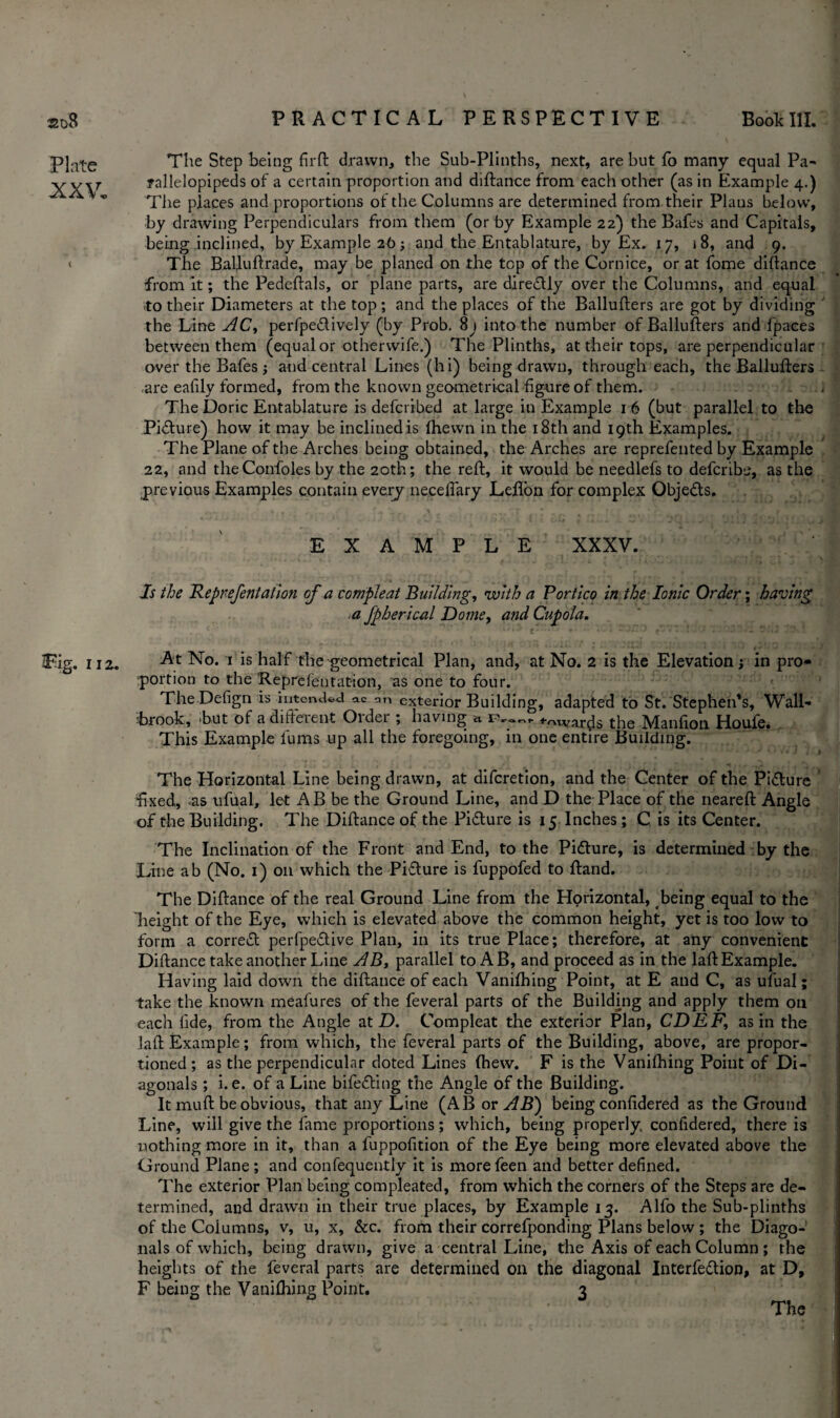 220$ Plate XXV. Tig. 112. PRACTICAL PERSPECTIVE Boole III. The Step being fir ft drawn, the Sub-Plinths, next, are but fb many equal Pa- rallelopipeds of a certain proportion and diftance from each other (as in Example 4.) The places and proportions of the Columns are determined from their Plaus below, by drawing Perpendiculars from them (or by Example 22) the Bafes and Capitals, being inclined, by Example 26; and the Entablature, by Ex. 17, i 8, and 9. The Balluftrade, may be planed on the top of the Cornice, or at fome diftance from it; the Pedeftals, or plane parts, are dire&ly over the Columns, and equal to their Diameters at the top; and the places of the Ballufters are got by dividing the Line AC, perfpe&ively (by Prob. 8j into the number of Ballufters and fpaces between them (equal or otherwife.) The Plinths, at their tops, are perpendicular over the Bafes j and central Lines (hi) being drawn, through each, the Ballufters are eafily formed, from the known geometrical figure of them. The Doric Entablature is deferibed at large in Example 1 6 (but parallel to the Picture) how it may be inclined is fhewn in the 18th and 19th Examples. The Plane of the Arches being obtained, the Arches are reprefented by Example 22, and theConfoles by the 20th; the reft, it would be needlefs to deferibe, as the previous Examples contain every necelfary Lefton for complex Objects. EXAMPLE XXXV. Is the Reprefentatlon of a compleat Building, with a Portico in the Ionic Order; having a fpherical Dome, and Cupola. At No. 1 is half the geometrical Plan, and, at No. 2 is the Elevation ; in pro¬ portion to the Reprefentation, as one to four. The Defign is intended ac an exterior Building, adapted to St.'Stephen's, Wall- brook, but of a different Older ; having n rv<»~f Awards the Manfion Houfe. This Example fums up all the foregoing, in one entire Building. • ’ J j The Horizontal Line being drawn, at diferetion, and the Center of the Pifture •fixed, as ufual, let A B be the Ground Line, and D the Place of the neareft Angle of the Building. The Diftance of the Pidture is 15 Inches; C is its Center. The Inclination of the Front and End, to the Pitture, is determined by the Line ab (No. 1) on which the Pifture is fuppofed to ftand. The Diftance of the real Ground Line from the Horizontal, being equal to the height of the Eye, which is elevated above the common height, yet is too low to form a correct perfpe&ive Plan, in its true Place; therefore, at any convenient Diftance take another Line AB, parallel to AB, and proceed as in the laft Example. Having laid down the diftance of each Vanifhing Point, at E and C, as ufual; take the known meafures of the feveral parts of the Building and apply them oil each fide, from the Angle at D. Compleat the exterior Plan, CDEF, as in the laft Example; from which, the feveral parts of the Building, above, are propor¬ tioned ; as the perpendicular doted Lines (hew. F is the Vanifhing Point of Di¬ agonals ; i. e. of a Line bifedling the Angle of the Building. It mu ft be obvious, that any Line (ABor^R) being confidered as the Ground Line, will give the fame proportions; which, being properly confidered, there is nothing more in it, than a fuppofition of the Eye being more elevated above the Ground Plane; and confequently it is morefeen and better defined. The exterior Plan being compleated, from which the corners of the Steps are de¬ termined, and drawn in their true places, by Example 13. Alfo the Sub-plinths of the Columns, v, u, x, &c. from their correfponding Plans below ; the Diago¬ nals of which, being drawn, give a central Line, the Axis of each Column ; the heights of the feveral parts are determined on the diagonal Interfedlion, at D, F being the Vanifhing Point. 3 The