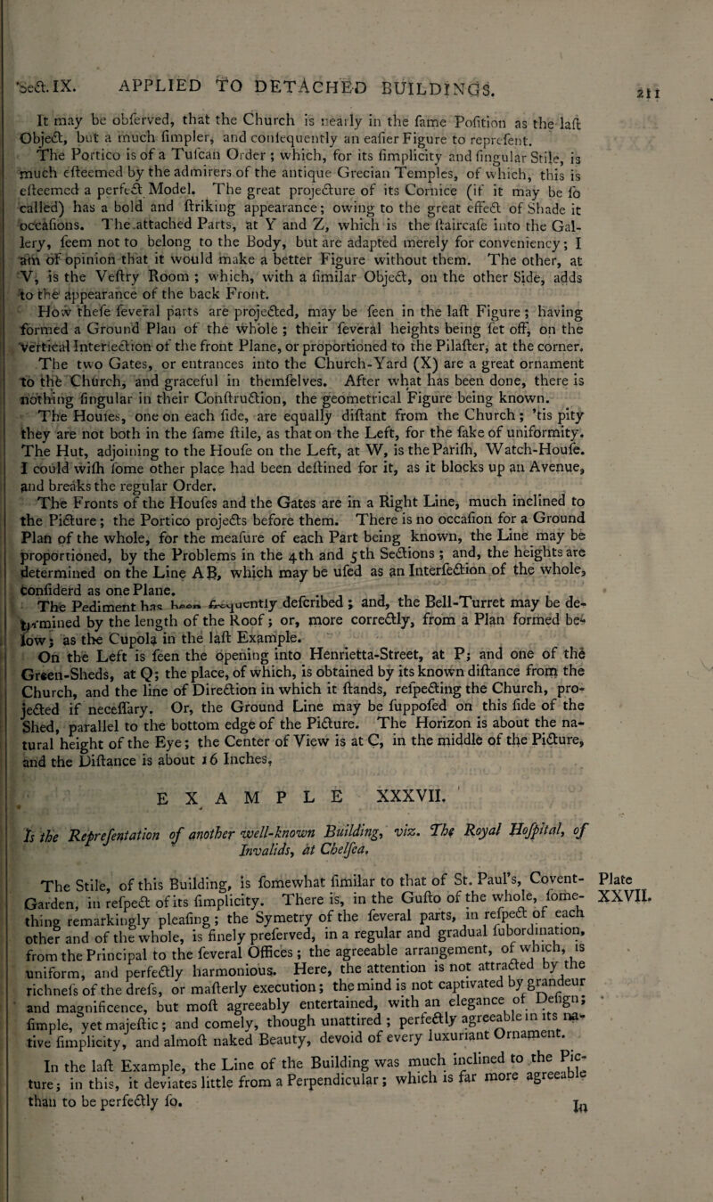 It may be obferved, that the Church is nearly in the fame Petition as the laffc Objea, but a much fimpler, and coniequently an eafier Figure to reprefent. The Portico is of a Tulcail Order ; which, for its fimplicity and fingular Stile, is much efteemed by the admirers of the antique Grecian Temples, of which, this is efteemed a perfect Model. The great projedure of its Cornice (if it may be fo called) has a bold and ftriking appearance; owing to the great effed of Shade it occafions. The .attached Parts, at Y and Z, which is the ftaircafe into the Gal¬ lery, feem not to belong to the Body, but are adapted merely for conveniency; I am of opinion that it would make a better Figure without them. The other, at V, is the Veftry Room ; which, with a fimilar Objed, on the other Side, adds to the appearance of the back Front. Ho ;v thefe feveral parts are projected, may be feen in the lad Figure ; having formed a Ground Plan of the whole ; their feveral heights being fet off, on the vertical Interiedton of the front Plane, or proportioned to the Pilafter, at the corner. The two Gates, or entrances into the Church-Yard (X) are a great ornament to thb Church, and graceful in themfelves. After what has been done, there is nothing lingular in their Conftrudion, the geometrical Figure being known. The Houles, one on each lide, are equally diftant from the Church; ’tis pity they are not both in the fame ftile, as that on the Left, for the fake of uniformity. The Hut, adjoining to the Houfe on the Left, at W, istheParilh, Watch-Houfe. I could wifh lome other place had been deftined for it, as it blocks up an Avenue, and breaks the regular Order, The Fronts of the Houfes and the Gates are in a Right Line, much inclined to the Pidure; the Portico projeds before them. There is no occalion for a Ground Plan pf the whole, for the meafure of each Part being known, the Line may be proportioned, by the Problems in the 4th and 5 th Sedions ; and, the heights are determined on the Line AB, which may be ufed as an Interfedion of the whole, confiderd as one Plane. _ _ • , The Pediment has fluently defenbed ; and, the Bell-Turret may be de¬ termined by the length of the Roof j or, more corredly, from a Plan formed be4 low; as the Cupola in the laft Example. On the Left is feen the opening into Henrietta-Street, at P; and one of th6 Gr«en-Sheds, at Q; the place, of which, is obtained by its known diftance from the Church, and the line of Diredion in which it Hands, relpeding the Church, pro- jeded if neceflary. Or, the Ground Line may be fuppofed on this fide of the Shed, parallel to the bottom edge of the Pidure. The Horizon is about the na¬ tural height of the Eye; the Center of View is at C, in the middle of the Pidure, and the Diftance is about 16 Inches, EXAMPLE XXXVII. Is the Refrefentation of another well-known Building, viz. ‘The Royal Hofpital, of Invalids, at Chelfca, The Stile of this Building, is fomewhat fimilar to that of St. Paul’s, Covent- Garden, in refped of its fimplicity. There is, in the Gufto of the whole, fome- thing remarkingly pleafing; the Symetry of the feveral parts, in refped of each other and of the whole, is finely preferved, in a regular and gradual fubordmation, from the Principal to the feveral Offices; the agreeable arrangement, of which, is uniform, and perfedly harmonious. Here, the attention is not attraded by the richnefs of the drefs, or mafterly execution; the mind is not captivated by grandeur and magnificence, but moft agreeably entertained, with an e egance o eign, fimple, yetmajeftic; and comely, though unattired ; perfedly agreeable in its na¬ tive fimplicity, and almoft naked Beauty, devoid of every luxuriant Ornament. In the laft Example, the Line of the Building was much inclined to the Pic¬ ture; in this, it deviates little from a Perpendicular; which is far more agreea than to be perfedly fo. t« Plate XXVII.